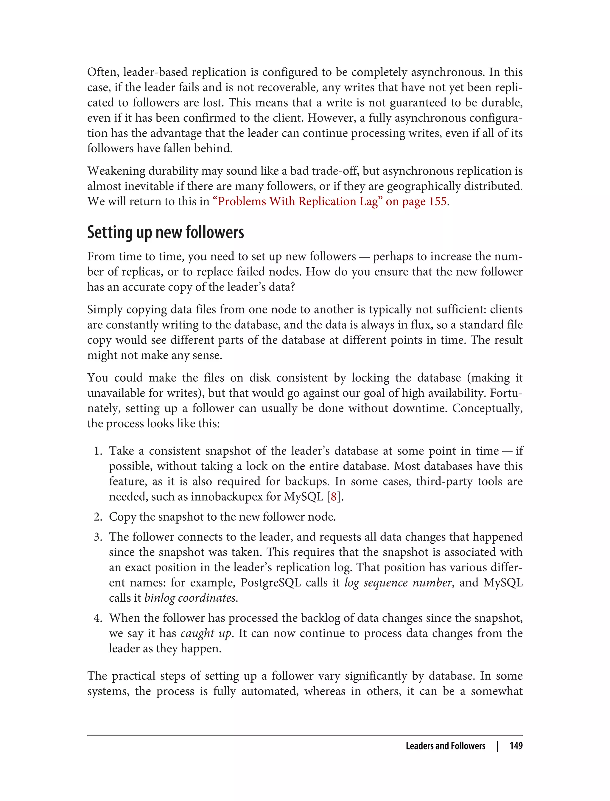 Often, leader-based replication is configured to be completely asynchronous. In this
case, if the leader fails and is not recoverable, any writes that have not yet been repli‐
cated to followers are lost. This means that a write is not guaranteed to be durable,
even if it has been confirmed to the client. However, a fully asynchronous configura‐
tion has the advantage that the leader can continue processing writes, even if all of its
followers have fallen behind.
Weakening durability may sound like a bad trade-off, but asynchronous replication is
almost inevitable if there are many followers, or if they are geographically distributed.
We will return to this in “Problems With Replication Lag” on page 155.
Setting up new followers
From time to time, you need to set up new followers — perhaps to increase the num‐
ber of replicas, or to replace failed nodes. How do you ensure that the new follower
has an accurate copy of the leader’s data?
Simply copying data files from one node to another is typically not sufficient: clients
are constantly writing to the database, and the data is always in flux, so a standard file
copy would see different parts of the database at different points in time. The result
might not make any sense.
You could make the files on disk consistent by locking the database (making it
unavailable for writes), but that would go against our goal of high availability. Fortu‐
nately, setting up a follower can usually be done without downtime. Conceptually,
the process looks like this:
1. Take a consistent snapshot of the leader’s database at some point in time — if
possible, without taking a lock on the entire database. Most databases have this
feature, as it is also required for backups. In some cases, third-party tools are
needed, such as innobackupex for MySQL [8].
2. Copy the snapshot to the new follower node.
3. The follower connects to the leader, and requests all data changes that happened
since the snapshot was taken. This requires that the snapshot is associated with
an exact position in the leader’s replication log. That position has various differ‐
ent names: for example, PostgreSQL calls it log sequence number, and MySQL
calls it binlog coordinates.
4. When the follower has processed the backlog of data changes since the snapshot,
we say it has caught up. It can now continue to process data changes from the
leader as they happen.
The practical steps of setting up a follower vary significantly by database. In some
systems, the process is fully automated, whereas in others, it can be a somewhat
Leaders and Followers | 149
 