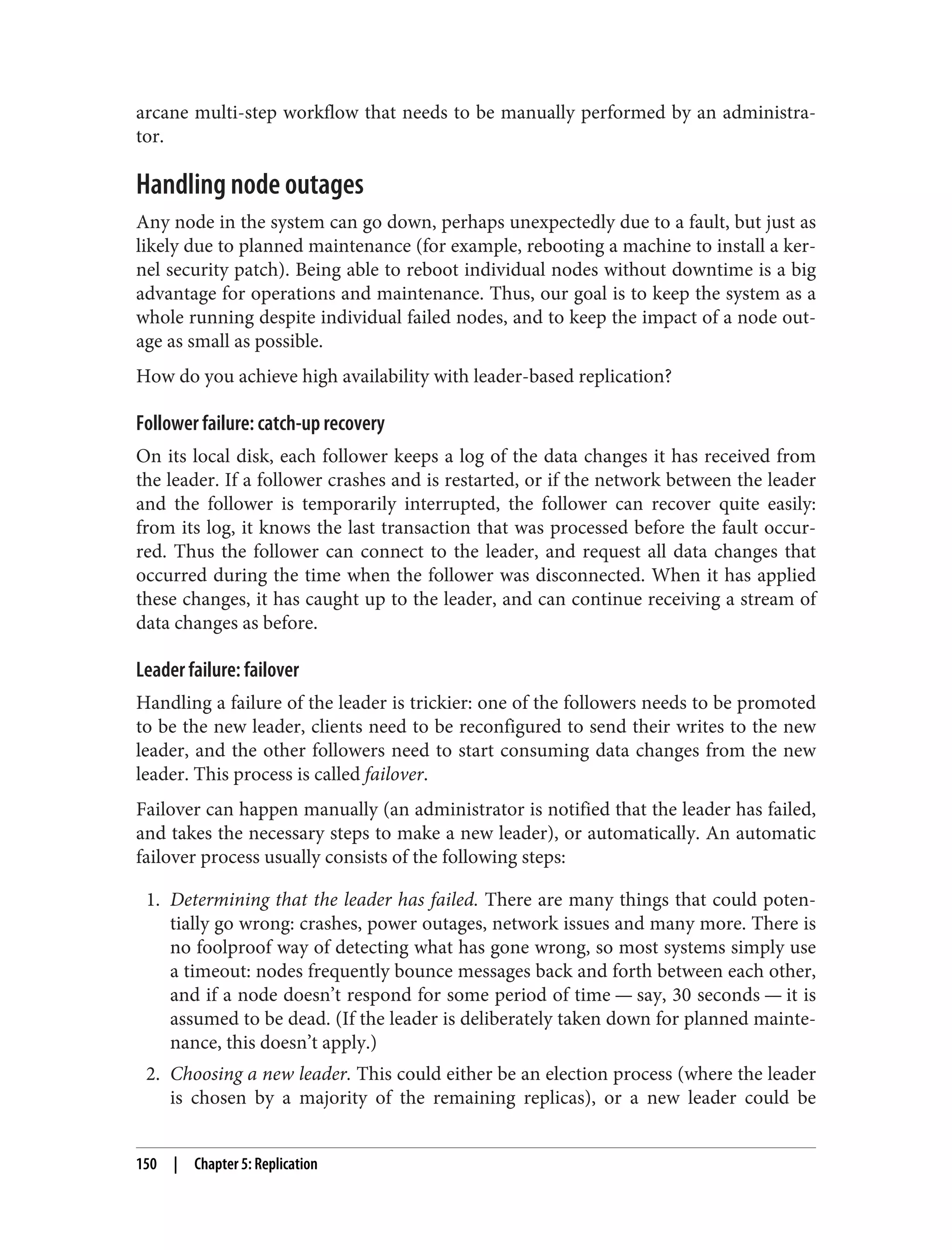 arcane multi-step workflow that needs to be manually performed by an administra‐
tor.
Handling node outages
Any node in the system can go down, perhaps unexpectedly due to a fault, but just as
likely due to planned maintenance (for example, rebooting a machine to install a ker‐
nel security patch). Being able to reboot individual nodes without downtime is a big
advantage for operations and maintenance. Thus, our goal is to keep the system as a
whole running despite individual failed nodes, and to keep the impact of a node out‐
age as small as possible.
How do you achieve high availability with leader-based replication?
Follower failure: catch-up recovery
On its local disk, each follower keeps a log of the data changes it has received from
the leader. If a follower crashes and is restarted, or if the network between the leader
and the follower is temporarily interrupted, the follower can recover quite easily:
from its log, it knows the last transaction that was processed before the fault occur‐
red. Thus the follower can connect to the leader, and request all data changes that
occurred during the time when the follower was disconnected. When it has applied
these changes, it has caught up to the leader, and can continue receiving a stream of
data changes as before.
Leader failure: failover
Handling a failure of the leader is trickier: one of the followers needs to be promoted
to be the new leader, clients need to be reconfigured to send their writes to the new
leader, and the other followers need to start consuming data changes from the new
leader. This process is called failover.
Failover can happen manually (an administrator is notified that the leader has failed,
and takes the necessary steps to make a new leader), or automatically. An automatic
failover process usually consists of the following steps:
1. Determining that the leader has failed. There are many things that could poten‐
tially go wrong: crashes, power outages, network issues and many more. There is
no foolproof way of detecting what has gone wrong, so most systems simply use
a timeout: nodes frequently bounce messages back and forth between each other,
and if a node doesn’t respond for some period of time — say, 30 seconds — it is
assumed to be dead. (If the leader is deliberately taken down for planned mainte‐
nance, this doesn’t apply.)
2. Choosing a new leader. This could either be an election process (where the leader
is chosen by a majority of the remaining replicas), or a new leader could be
150 | Chapter 5: Replication
 
