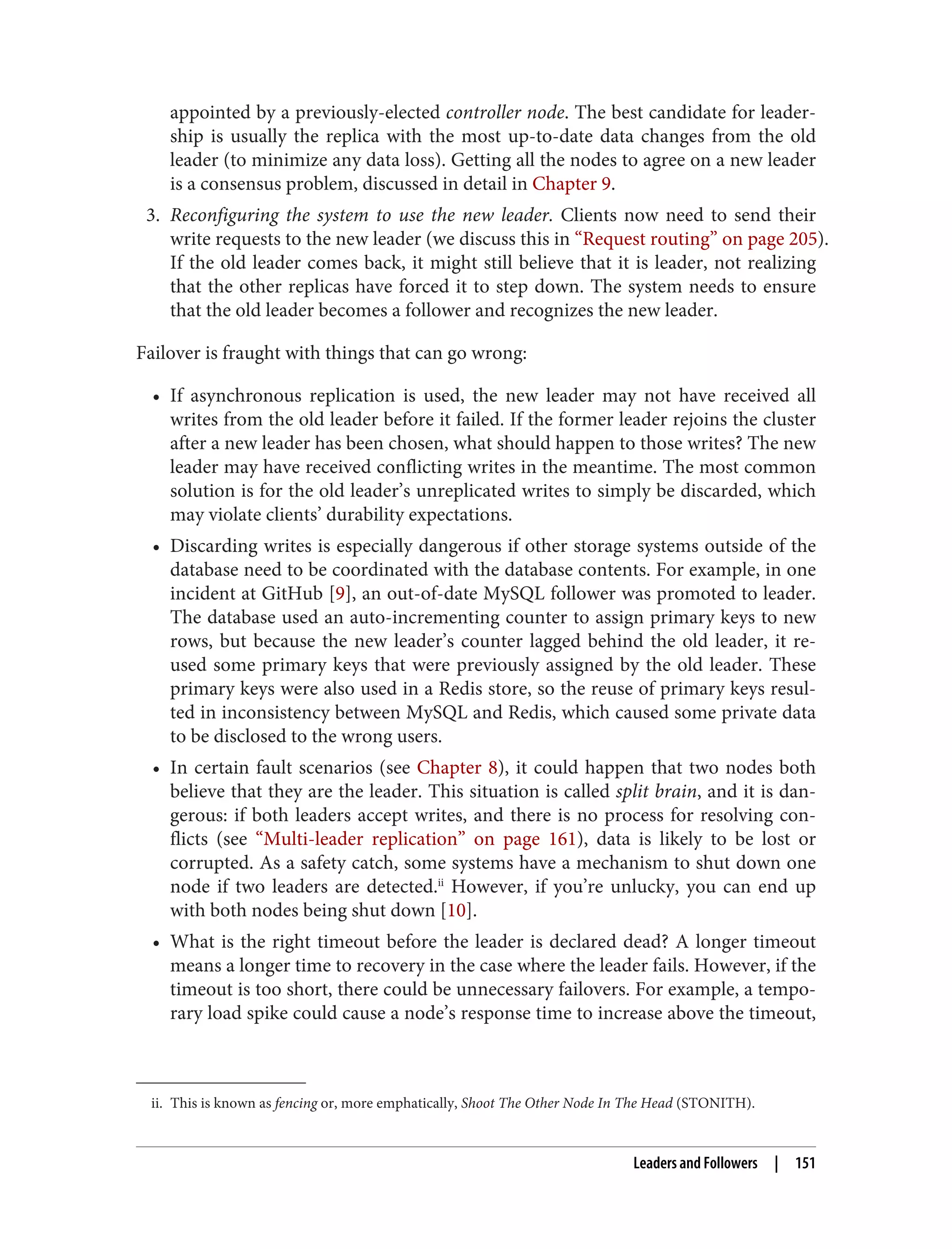 ii. This is known as fencing or, more emphatically, Shoot The Other Node In The Head (STONITH).
appointed by a previously-elected controller node. The best candidate for leader‐
ship is usually the replica with the most up-to-date data changes from the old
leader (to minimize any data loss). Getting all the nodes to agree on a new leader
is a consensus problem, discussed in detail in Chapter 9.
3. Reconfiguring the system to use the new leader. Clients now need to send their
write requests to the new leader (we discuss this in “Request routing” on page 205).
If the old leader comes back, it might still believe that it is leader, not realizing
that the other replicas have forced it to step down. The system needs to ensure
that the old leader becomes a follower and recognizes the new leader.
Failover is fraught with things that can go wrong:
• If asynchronous replication is used, the new leader may not have received all
writes from the old leader before it failed. If the former leader rejoins the cluster
after a new leader has been chosen, what should happen to those writes? The new
leader may have received conflicting writes in the meantime. The most common
solution is for the old leader’s unreplicated writes to simply be discarded, which
may violate clients’ durability expectations.
• Discarding writes is especially dangerous if other storage systems outside of the
database need to be coordinated with the database contents. For example, in one
incident at GitHub [9], an out-of-date MySQL follower was promoted to leader.
The database used an auto-incrementing counter to assign primary keys to new
rows, but because the new leader’s counter lagged behind the old leader, it re-
used some primary keys that were previously assigned by the old leader. These
primary keys were also used in a Redis store, so the reuse of primary keys resul‐
ted in inconsistency between MySQL and Redis, which caused some private data
to be disclosed to the wrong users.
• In certain fault scenarios (see Chapter 8), it could happen that two nodes both
believe that they are the leader. This situation is called split brain, and it is dan‐
gerous: if both leaders accept writes, and there is no process for resolving con‐
flicts (see “Multi-leader replication” on page 161), data is likely to be lost or
corrupted. As a safety catch, some systems have a mechanism to shut down one
node if two leaders are detected.ii
However, if you’re unlucky, you can end up
with both nodes being shut down [10].
• What is the right timeout before the leader is declared dead? A longer timeout
means a longer time to recovery in the case where the leader fails. However, if the
timeout is too short, there could be unnecessary failovers. For example, a tempo‐
rary load spike could cause a node’s response time to increase above the timeout,
Leaders and Followers | 151
 