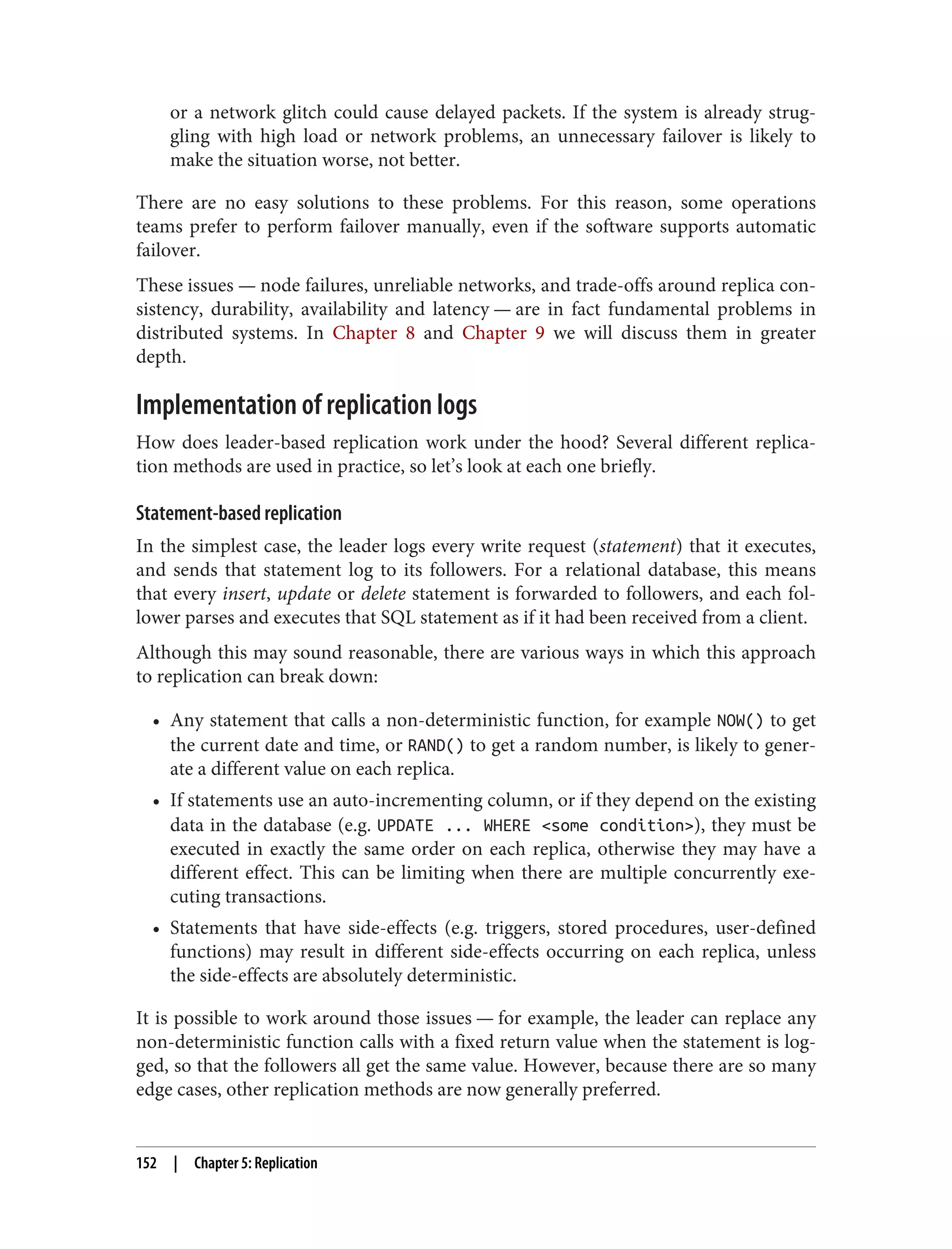 or a network glitch could cause delayed packets. If the system is already strug‐
gling with high load or network problems, an unnecessary failover is likely to
make the situation worse, not better.
There are no easy solutions to these problems. For this reason, some operations
teams prefer to perform failover manually, even if the software supports automatic
failover.
These issues — node failures, unreliable networks, and trade-offs around replica con‐
sistency, durability, availability and latency — are in fact fundamental problems in
distributed systems. In Chapter 8 and Chapter 9 we will discuss them in greater
depth.
Implementation of replication logs
How does leader-based replication work under the hood? Several different replica‐
tion methods are used in practice, so let’s look at each one briefly.
Statement-based replication
In the simplest case, the leader logs every write request (statement) that it executes,
and sends that statement log to its followers. For a relational database, this means
that every insert, update or delete statement is forwarded to followers, and each fol‐
lower parses and executes that SQL statement as if it had been received from a client.
Although this may sound reasonable, there are various ways in which this approach
to replication can break down:
• Any statement that calls a non-deterministic function, for example NOW() to get
the current date and time, or RAND() to get a random number, is likely to gener‐
ate a different value on each replica.
• If statements use an auto-incrementing column, or if they depend on the existing
data in the database (e.g. UPDATE ... WHERE <some condition>), they must be
executed in exactly the same order on each replica, otherwise they may have a
different effect. This can be limiting when there are multiple concurrently exe‐
cuting transactions.
• Statements that have side-effects (e.g. triggers, stored procedures, user-defined
functions) may result in different side-effects occurring on each replica, unless
the side-effects are absolutely deterministic.
It is possible to work around those issues — for example, the leader can replace any
non-deterministic function calls with a fixed return value when the statement is log‐
ged, so that the followers all get the same value. However, because there are so many
edge cases, other replication methods are now generally preferred.
152 | Chapter 5: Replication
 