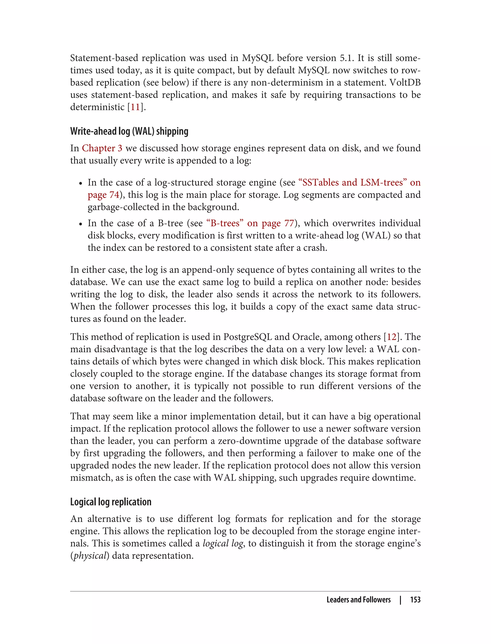 Statement-based replication was used in MySQL before version 5.1. It is still some‐
times used today, as it is quite compact, but by default MySQL now switches to row-
based replication (see below) if there is any non-determinism in a statement. VoltDB
uses statement-based replication, and makes it safe by requiring transactions to be
deterministic [11].
Write-ahead log (WAL) shipping
In Chapter 3 we discussed how storage engines represent data on disk, and we found
that usually every write is appended to a log:
• In the case of a log-structured storage engine (see “SSTables and LSM-trees” on
page 74), this log is the main place for storage. Log segments are compacted and
garbage-collected in the background.
• In the case of a B-tree (see “B-trees” on page 77), which overwrites individual
disk blocks, every modification is first written to a write-ahead log (WAL) so that
the index can be restored to a consistent state after a crash.
In either case, the log is an append-only sequence of bytes containing all writes to the
database. We can use the exact same log to build a replica on another node: besides
writing the log to disk, the leader also sends it across the network to its followers.
When the follower processes this log, it builds a copy of the exact same data struc‐
tures as found on the leader.
This method of replication is used in PostgreSQL and Oracle, among others [12]. The
main disadvantage is that the log describes the data on a very low level: a WAL con‐
tains details of which bytes were changed in which disk block. This makes replication
closely coupled to the storage engine. If the database changes its storage format from
one version to another, it is typically not possible to run different versions of the
database software on the leader and the followers.
That may seem like a minor implementation detail, but it can have a big operational
impact. If the replication protocol allows the follower to use a newer software version
than the leader, you can perform a zero-downtime upgrade of the database software
by first upgrading the followers, and then performing a failover to make one of the
upgraded nodes the new leader. If the replication protocol does not allow this version
mismatch, as is often the case with WAL shipping, such upgrades require downtime.
Logical log replication
An alternative is to use different log formats for replication and for the storage
engine. This allows the replication log to be decoupled from the storage engine inter‐
nals. This is sometimes called a logical log, to distinguish it from the storage engine’s
(physical) data representation.
Leaders and Followers | 153
 