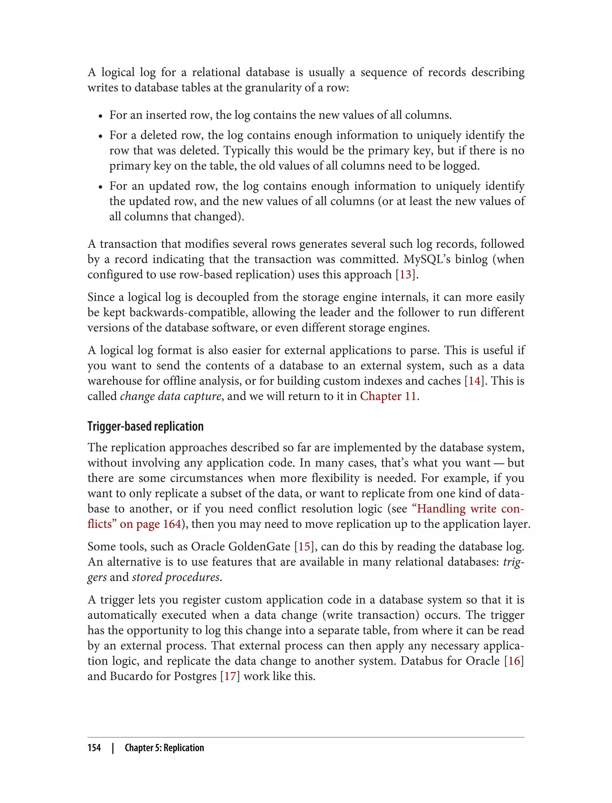 A logical log for a relational database is usually a sequence of records describing
writes to database tables at the granularity of a row:
• For an inserted row, the log contains the new values of all columns.
• For a deleted row, the log contains enough information to uniquely identify the
row that was deleted. Typically this would be the primary key, but if there is no
primary key on the table, the old values of all columns need to be logged.
• For an updated row, the log contains enough information to uniquely identify
the updated row, and the new values of all columns (or at least the new values of
all columns that changed).
A transaction that modifies several rows generates several such log records, followed
by a record indicating that the transaction was committed. MySQL’s binlog (when
configured to use row-based replication) uses this approach [13].
Since a logical log is decoupled from the storage engine internals, it can more easily
be kept backwards-compatible, allowing the leader and the follower to run different
versions of the database software, or even different storage engines.
A logical log format is also easier for external applications to parse. This is useful if
you want to send the contents of a database to an external system, such as a data
warehouse for offline analysis, or for building custom indexes and caches [14]. This is
called change data capture, and we will return to it in Chapter 11.
Trigger-based replication
The replication approaches described so far are implemented by the database system,
without involving any application code. In many cases, that’s what you want — but
there are some circumstances when more flexibility is needed. For example, if you
want to only replicate a subset of the data, or want to replicate from one kind of data‐
base to another, or if you need conflict resolution logic (see “Handling write con‐
flicts” on page 164), then you may need to move replication up to the application layer.
Some tools, such as Oracle GoldenGate [15], can do this by reading the database log.
An alternative is to use features that are available in many relational databases: trig‐
gers and stored procedures.
A trigger lets you register custom application code in a database system so that it is
automatically executed when a data change (write transaction) occurs. The trigger
has the opportunity to log this change into a separate table, from where it can be read
by an external process. That external process can then apply any necessary applica‐
tion logic, and replicate the data change to another system. Databus for Oracle [16]
and Bucardo for Postgres [17] work like this.
154 | Chapter 5: Replication
 