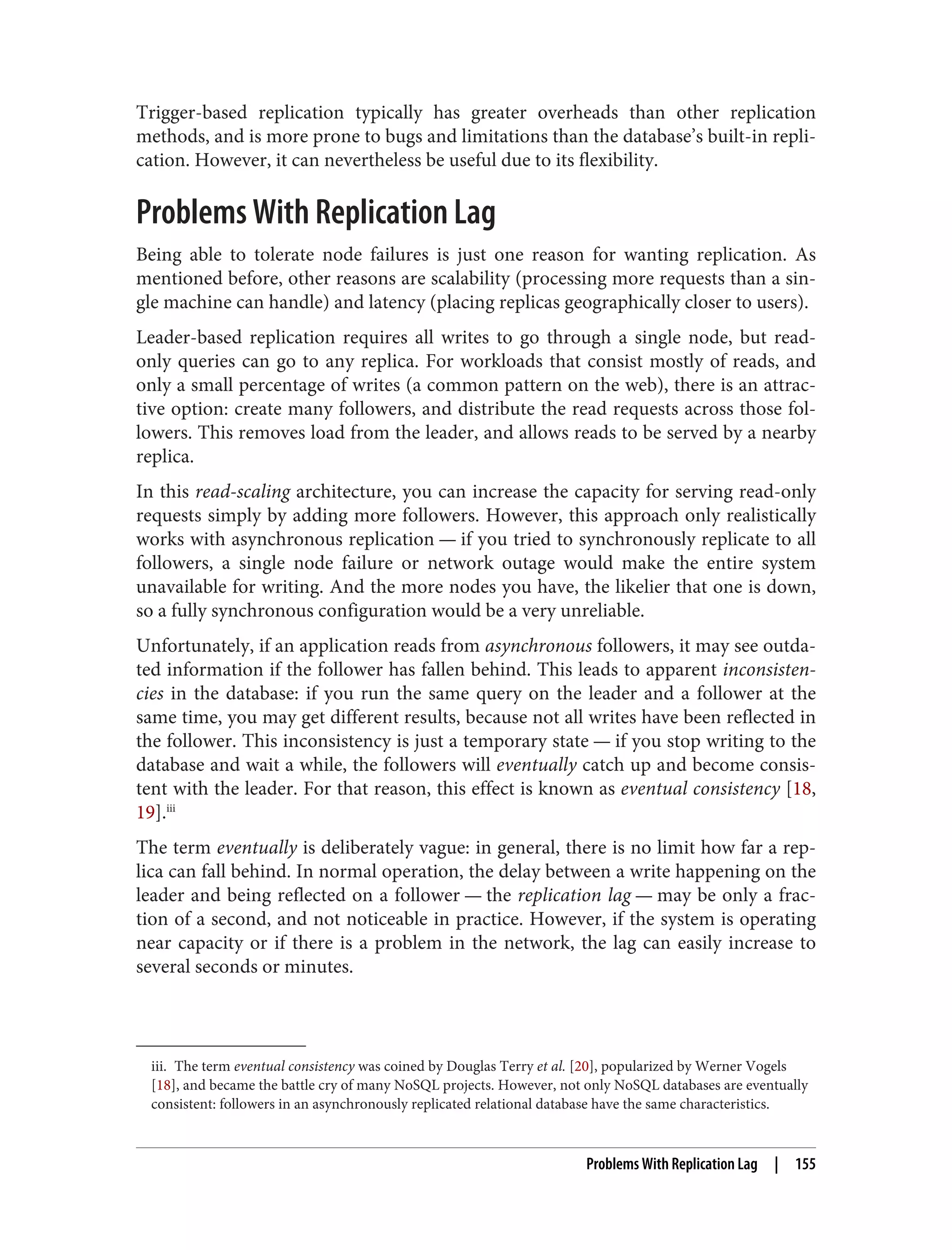 iii. The term eventual consistency was coined by Douglas Terry et al. [20], popularized by Werner Vogels
[18], and became the battle cry of many NoSQL projects. However, not only NoSQL databases are eventually
consistent: followers in an asynchronously replicated relational database have the same characteristics.
Trigger-based replication typically has greater overheads than other replication
methods, and is more prone to bugs and limitations than the database’s built-in repli‐
cation. However, it can nevertheless be useful due to its flexibility.
Problems With Replication Lag
Being able to tolerate node failures is just one reason for wanting replication. As
mentioned before, other reasons are scalability (processing more requests than a sin‐
gle machine can handle) and latency (placing replicas geographically closer to users).
Leader-based replication requires all writes to go through a single node, but read-
only queries can go to any replica. For workloads that consist mostly of reads, and
only a small percentage of writes (a common pattern on the web), there is an attrac‐
tive option: create many followers, and distribute the read requests across those fol‐
lowers. This removes load from the leader, and allows reads to be served by a nearby
replica.
In this read-scaling architecture, you can increase the capacity for serving read-only
requests simply by adding more followers. However, this approach only realistically
works with asynchronous replication — if you tried to synchronously replicate to all
followers, a single node failure or network outage would make the entire system
unavailable for writing. And the more nodes you have, the likelier that one is down,
so a fully synchronous configuration would be a very unreliable.
Unfortunately, if an application reads from asynchronous followers, it may see outda‐
ted information if the follower has fallen behind. This leads to apparent inconsisten‐
cies in the database: if you run the same query on the leader and a follower at the
same time, you may get different results, because not all writes have been reflected in
the follower. This inconsistency is just a temporary state — if you stop writing to the
database and wait a while, the followers will eventually catch up and become consis‐
tent with the leader. For that reason, this effect is known as eventual consistency [18,
19].iii
The term eventually is deliberately vague: in general, there is no limit how far a rep‐
lica can fall behind. In normal operation, the delay between a write happening on the
leader and being reflected on a follower — the replication lag — may be only a frac‐
tion of a second, and not noticeable in practice. However, if the system is operating
near capacity or if there is a problem in the network, the lag can easily increase to
several seconds or minutes.
Problems With Replication Lag | 155
 
