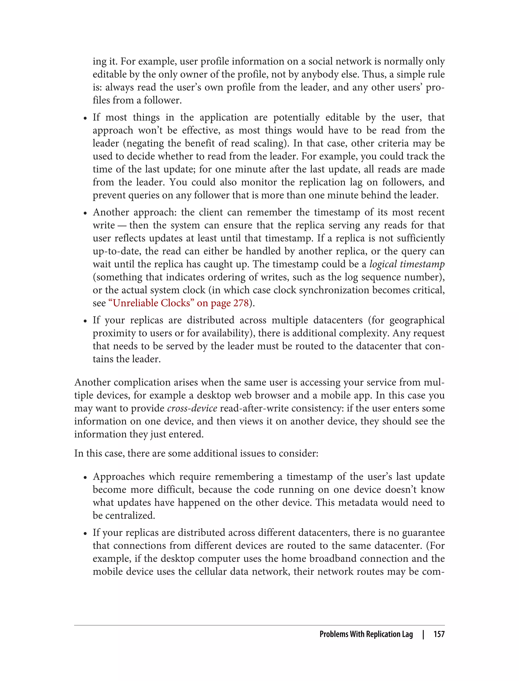 ing it. For example, user profile information on a social network is normally only
editable by the only owner of the profile, not by anybody else. Thus, a simple rule
is: always read the user’s own profile from the leader, and any other users’ pro‐
files from a follower.
• If most things in the application are potentially editable by the user, that
approach won’t be effective, as most things would have to be read from the
leader (negating the benefit of read scaling). In that case, other criteria may be
used to decide whether to read from the leader. For example, you could track the
time of the last update; for one minute after the last update, all reads are made
from the leader. You could also monitor the replication lag on followers, and
prevent queries on any follower that is more than one minute behind the leader.
• Another approach: the client can remember the timestamp of its most recent
write — then the system can ensure that the replica serving any reads for that
user reflects updates at least until that timestamp. If a replica is not sufficiently
up-to-date, the read can either be handled by another replica, or the query can
wait until the replica has caught up. The timestamp could be a logical timestamp
(something that indicates ordering of writes, such as the log sequence number),
or the actual system clock (in which case clock synchronization becomes critical,
see “Unreliable Clocks” on page 278).
• If your replicas are distributed across multiple datacenters (for geographical
proximity to users or for availability), there is additional complexity. Any request
that needs to be served by the leader must be routed to the datacenter that con‐
tains the leader.
Another complication arises when the same user is accessing your service from mul‐
tiple devices, for example a desktop web browser and a mobile app. In this case you
may want to provide cross-device read-after-write consistency: if the user enters some
information on one device, and then views it on another device, they should see the
information they just entered.
In this case, there are some additional issues to consider:
• Approaches which require remembering a timestamp of the user’s last update
become more difficult, because the code running on one device doesn’t know
what updates have happened on the other device. This metadata would need to
be centralized.
• If your replicas are distributed across different datacenters, there is no guarantee
that connections from different devices are routed to the same datacenter. (For
example, if the desktop computer uses the home broadband connection and the
mobile device uses the cellular data network, their network routes may be com‐
Problems With Replication Lag | 157
 