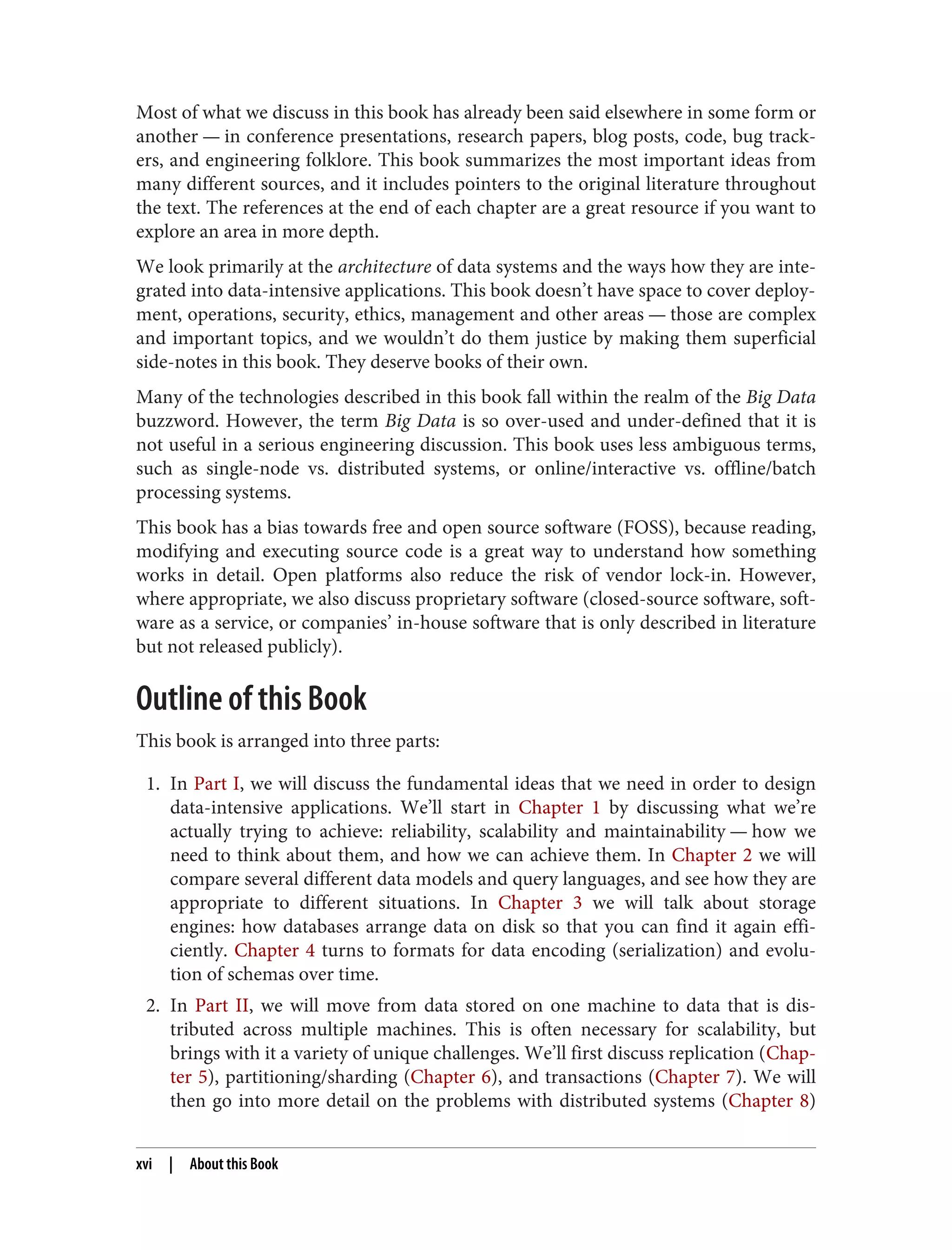 Most of what we discuss in this book has already been said elsewhere in some form or
another — in conference presentations, research papers, blog posts, code, bug track‐
ers, and engineering folklore. This book summarizes the most important ideas from
many different sources, and it includes pointers to the original literature throughout
the text. The references at the end of each chapter are a great resource if you want to
explore an area in more depth.
We look primarily at the architecture of data systems and the ways how they are inte‐
grated into data-intensive applications. This book doesn’t have space to cover deploy‐
ment, operations, security, ethics, management and other areas — those are complex
and important topics, and we wouldn’t do them justice by making them superficial
side-notes in this book. They deserve books of their own.
Many of the technologies described in this book fall within the realm of the Big Data
buzzword. However, the term Big Data is so over-used and under-defined that it is
not useful in a serious engineering discussion. This book uses less ambiguous terms,
such as single-node vs. distributed systems, or online/interactive vs. offline/batch
processing systems.
This book has a bias towards free and open source software (FOSS), because reading,
modifying and executing source code is a great way to understand how something
works in detail. Open platforms also reduce the risk of vendor lock-in. However,
where appropriate, we also discuss proprietary software (closed-source software, soft‐
ware as a service, or companies’ in-house software that is only described in literature
but not released publicly).
Outline of this Book
This book is arranged into three parts:
1. In Part I, we will discuss the fundamental ideas that we need in order to design
data-intensive applications. We’ll start in Chapter 1 by discussing what we’re
actually trying to achieve: reliability, scalability and maintainability — how we
need to think about them, and how we can achieve them. In Chapter 2 we will
compare several different data models and query languages, and see how they are
appropriate to different situations. In Chapter 3 we will talk about storage
engines: how databases arrange data on disk so that you can find it again effi‐
ciently. Chapter 4 turns to formats for data encoding (serialization) and evolu‐
tion of schemas over time.
2. In Part II, we will move from data stored on one machine to data that is dis‐
tributed across multiple machines. This is often necessary for scalability, but
brings with it a variety of unique challenges. We’ll first discuss replication (Chap‐
ter 5), partitioning/sharding (Chapter 6), and transactions (Chapter 7). We will
then go into more detail on the problems with distributed systems (Chapter 8)
xvi | About this Book
 