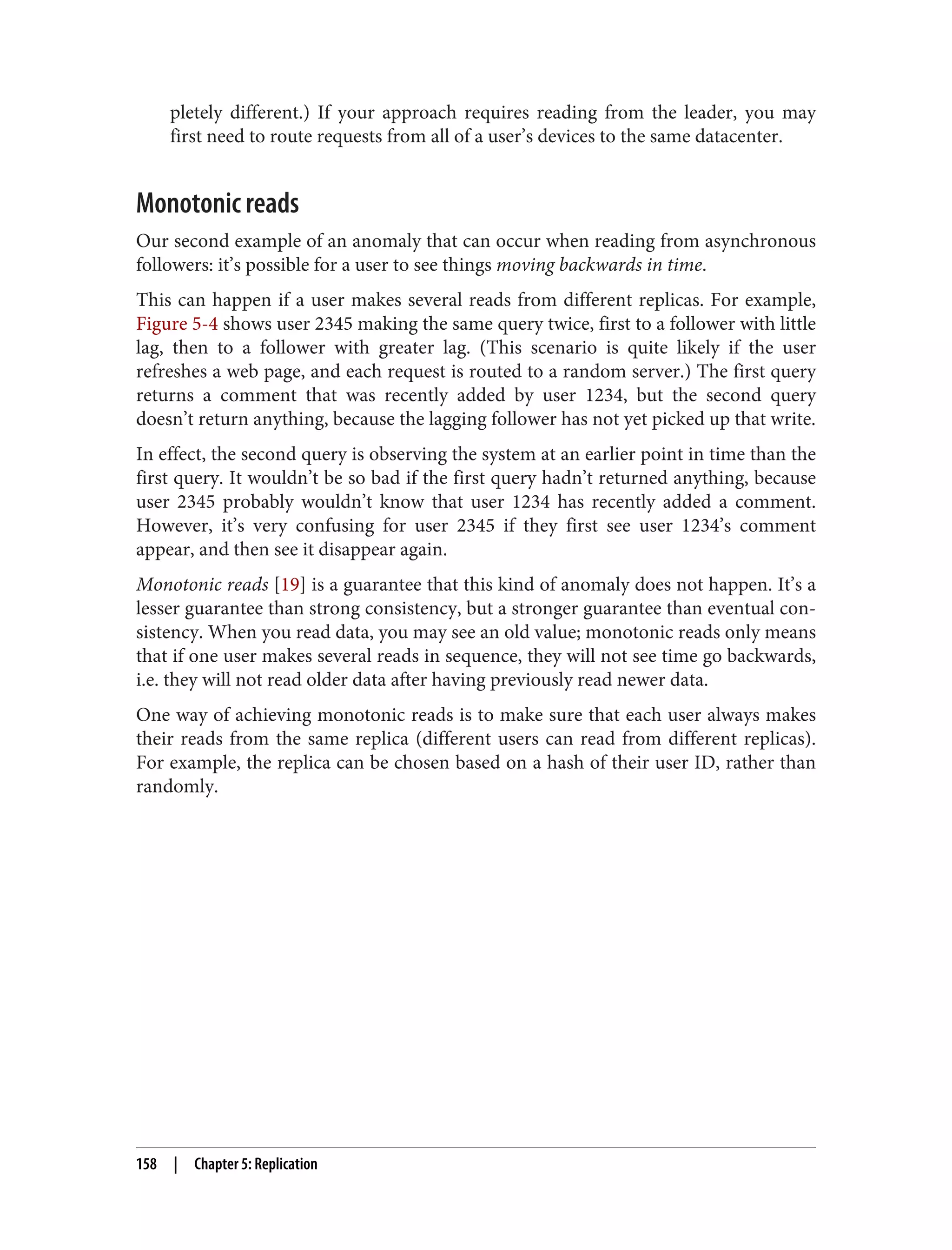 pletely different.) If your approach requires reading from the leader, you may
first need to route requests from all of a user’s devices to the same datacenter.
Monotonic reads
Our second example of an anomaly that can occur when reading from asynchronous
followers: it’s possible for a user to see things moving backwards in time.
This can happen if a user makes several reads from different replicas. For example,
Figure 5-4 shows user 2345 making the same query twice, first to a follower with little
lag, then to a follower with greater lag. (This scenario is quite likely if the user
refreshes a web page, and each request is routed to a random server.) The first query
returns a comment that was recently added by user 1234, but the second query
doesn’t return anything, because the lagging follower has not yet picked up that write.
In effect, the second query is observing the system at an earlier point in time than the
first query. It wouldn’t be so bad if the first query hadn’t returned anything, because
user 2345 probably wouldn’t know that user 1234 has recently added a comment.
However, it’s very confusing for user 2345 if they first see user 1234’s comment
appear, and then see it disappear again.
Monotonic reads [19] is a guarantee that this kind of anomaly does not happen. It’s a
lesser guarantee than strong consistency, but a stronger guarantee than eventual con‐
sistency. When you read data, you may see an old value; monotonic reads only means
that if one user makes several reads in sequence, they will not see time go backwards,
i.e. they will not read older data after having previously read newer data.
One way of achieving monotonic reads is to make sure that each user always makes
their reads from the same replica (different users can read from different replicas).
For example, the replica can be chosen based on a hash of their user ID, rather than
randomly.
158 | Chapter 5: Replication
 