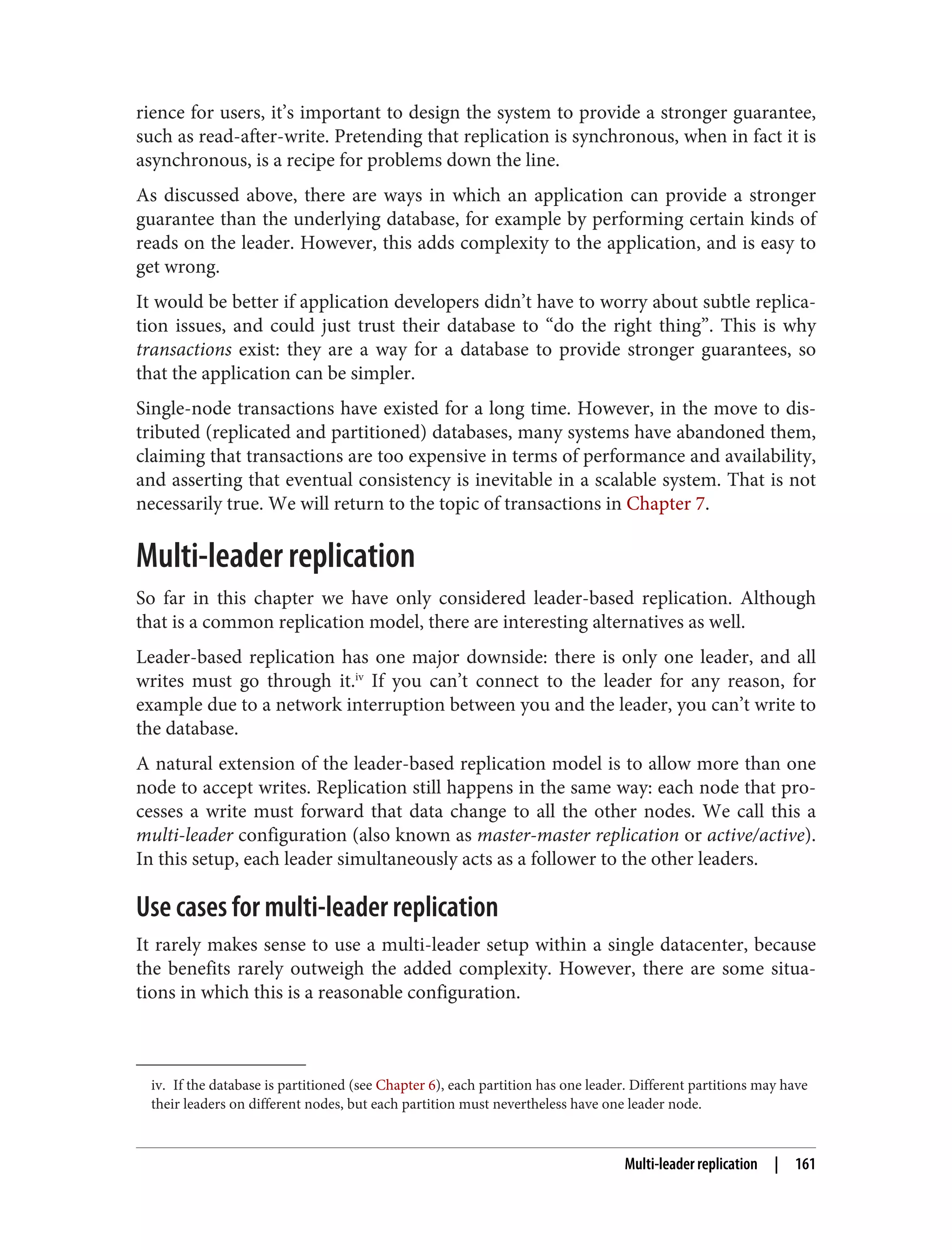 iv. If the database is partitioned (see Chapter 6), each partition has one leader. Different partitions may have
their leaders on different nodes, but each partition must nevertheless have one leader node.
rience for users, it’s important to design the system to provide a stronger guarantee,
such as read-after-write. Pretending that replication is synchronous, when in fact it is
asynchronous, is a recipe for problems down the line.
As discussed above, there are ways in which an application can provide a stronger
guarantee than the underlying database, for example by performing certain kinds of
reads on the leader. However, this adds complexity to the application, and is easy to
get wrong.
It would be better if application developers didn’t have to worry about subtle replica‐
tion issues, and could just trust their database to “do the right thing”. This is why
transactions exist: they are a way for a database to provide stronger guarantees, so
that the application can be simpler.
Single-node transactions have existed for a long time. However, in the move to dis‐
tributed (replicated and partitioned) databases, many systems have abandoned them,
claiming that transactions are too expensive in terms of performance and availability,
and asserting that eventual consistency is inevitable in a scalable system. That is not
necessarily true. We will return to the topic of transactions in Chapter 7.
Multi-leader replication
So far in this chapter we have only considered leader-based replication. Although
that is a common replication model, there are interesting alternatives as well.
Leader-based replication has one major downside: there is only one leader, and all
writes must go through it.iv
If you can’t connect to the leader for any reason, for
example due to a network interruption between you and the leader, you can’t write to
the database.
A natural extension of the leader-based replication model is to allow more than one
node to accept writes. Replication still happens in the same way: each node that pro‐
cesses a write must forward that data change to all the other nodes. We call this a
multi-leader configuration (also known as master-master replication or active/active).
In this setup, each leader simultaneously acts as a follower to the other leaders.
Use cases for multi-leader replication
It rarely makes sense to use a multi-leader setup within a single datacenter, because
the benefits rarely outweigh the added complexity. However, there are some situa‐
tions in which this is a reasonable configuration.
Multi-leader replication | 161
 