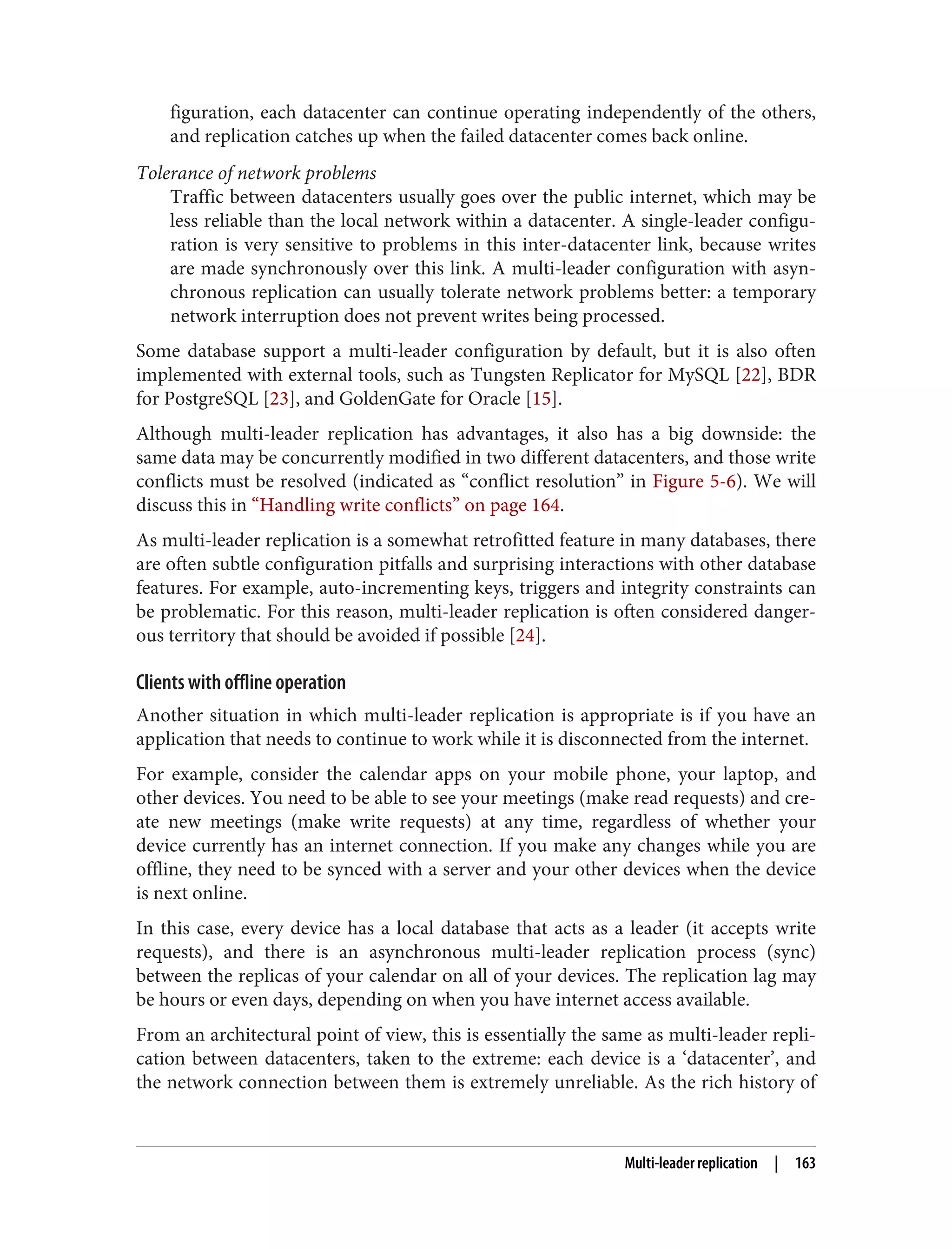 figuration, each datacenter can continue operating independently of the others,
and replication catches up when the failed datacenter comes back online.
Tolerance of network problems
Traffic between datacenters usually goes over the public internet, which may be
less reliable than the local network within a datacenter. A single-leader configu‐
ration is very sensitive to problems in this inter-datacenter link, because writes
are made synchronously over this link. A multi-leader configuration with asyn‐
chronous replication can usually tolerate network problems better: a temporary
network interruption does not prevent writes being processed.
Some database support a multi-leader configuration by default, but it is also often
implemented with external tools, such as Tungsten Replicator for MySQL [22], BDR
for PostgreSQL [23], and GoldenGate for Oracle [15].
Although multi-leader replication has advantages, it also has a big downside: the
same data may be concurrently modified in two different datacenters, and those write
conflicts must be resolved (indicated as “conflict resolution” in Figure 5-6). We will
discuss this in “Handling write conflicts” on page 164.
As multi-leader replication is a somewhat retrofitted feature in many databases, there
are often subtle configuration pitfalls and surprising interactions with other database
features. For example, auto-incrementing keys, triggers and integrity constraints can
be problematic. For this reason, multi-leader replication is often considered danger‐
ous territory that should be avoided if possible [24].
Clients with offline operation
Another situation in which multi-leader replication is appropriate is if you have an
application that needs to continue to work while it is disconnected from the internet.
For example, consider the calendar apps on your mobile phone, your laptop, and
other devices. You need to be able to see your meetings (make read requests) and cre‐
ate new meetings (make write requests) at any time, regardless of whether your
device currently has an internet connection. If you make any changes while you are
offline, they need to be synced with a server and your other devices when the device
is next online.
In this case, every device has a local database that acts as a leader (it accepts write
requests), and there is an asynchronous multi-leader replication process (sync)
between the replicas of your calendar on all of your devices. The replication lag may
be hours or even days, depending on when you have internet access available.
From an architectural point of view, this is essentially the same as multi-leader repli‐
cation between datacenters, taken to the extreme: each device is a ‘datacenter’, and
the network connection between them is extremely unreliable. As the rich history of
Multi-leader replication | 163
 