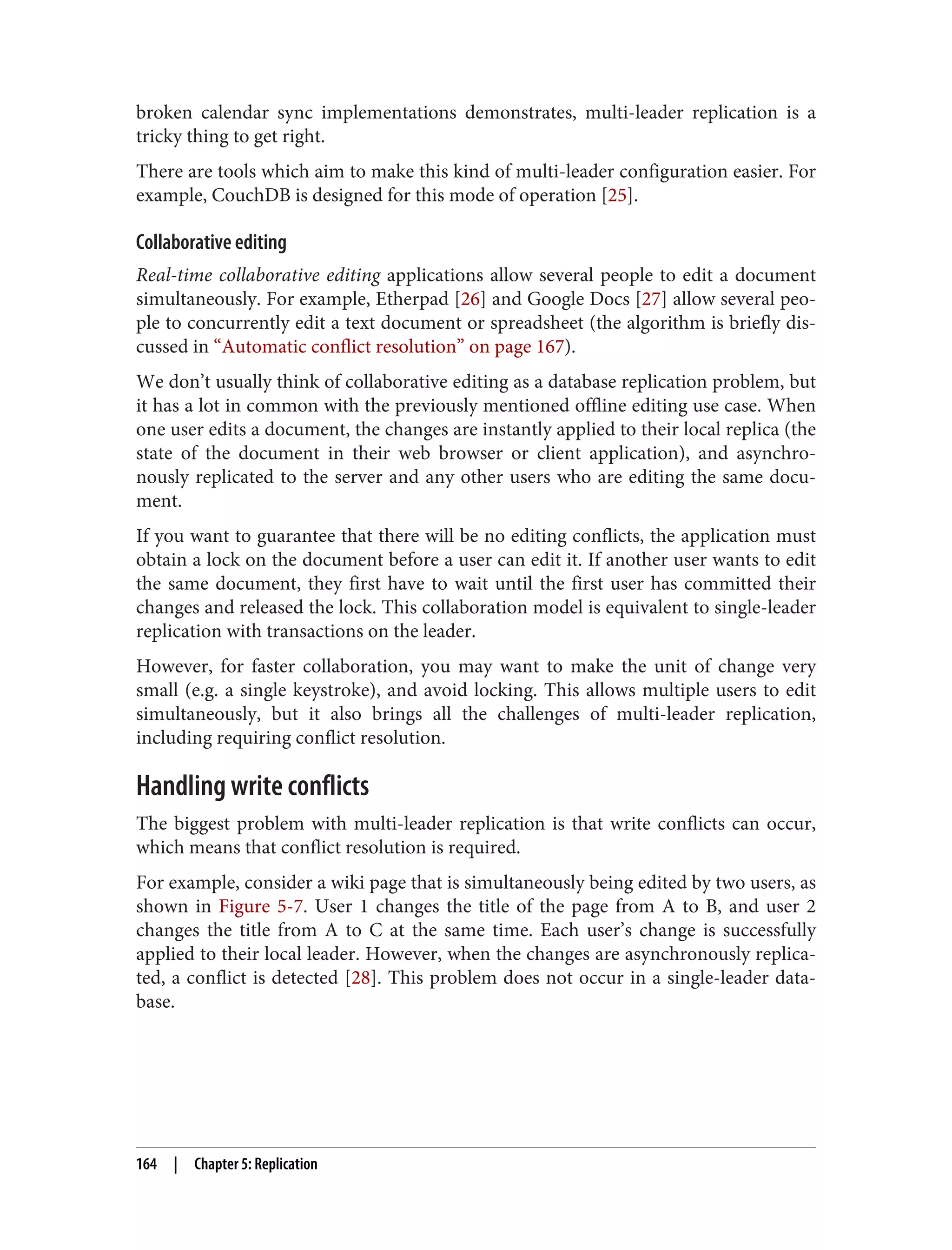 broken calendar sync implementations demonstrates, multi-leader replication is a
tricky thing to get right.
There are tools which aim to make this kind of multi-leader configuration easier. For
example, CouchDB is designed for this mode of operation [25].
Collaborative editing
Real-time collaborative editing applications allow several people to edit a document
simultaneously. For example, Etherpad [26] and Google Docs [27] allow several peo‐
ple to concurrently edit a text document or spreadsheet (the algorithm is briefly dis‐
cussed in “Automatic conflict resolution” on page 167).
We don’t usually think of collaborative editing as a database replication problem, but
it has a lot in common with the previously mentioned offline editing use case. When
one user edits a document, the changes are instantly applied to their local replica (the
state of the document in their web browser or client application), and asynchro‐
nously replicated to the server and any other users who are editing the same docu‐
ment.
If you want to guarantee that there will be no editing conflicts, the application must
obtain a lock on the document before a user can edit it. If another user wants to edit
the same document, they first have to wait until the first user has committed their
changes and released the lock. This collaboration model is equivalent to single-leader
replication with transactions on the leader.
However, for faster collaboration, you may want to make the unit of change very
small (e.g. a single keystroke), and avoid locking. This allows multiple users to edit
simultaneously, but it also brings all the challenges of multi-leader replication,
including requiring conflict resolution.
Handling write conflicts
The biggest problem with multi-leader replication is that write conflicts can occur,
which means that conflict resolution is required.
For example, consider a wiki page that is simultaneously being edited by two users, as
shown in Figure 5-7. User 1 changes the title of the page from A to B, and user 2
changes the title from A to C at the same time. Each user’s change is successfully
applied to their local leader. However, when the changes are asynchronously replica‐
ted, a conflict is detected [28]. This problem does not occur in a single-leader data‐
base.
164 | Chapter 5: Replication
 
