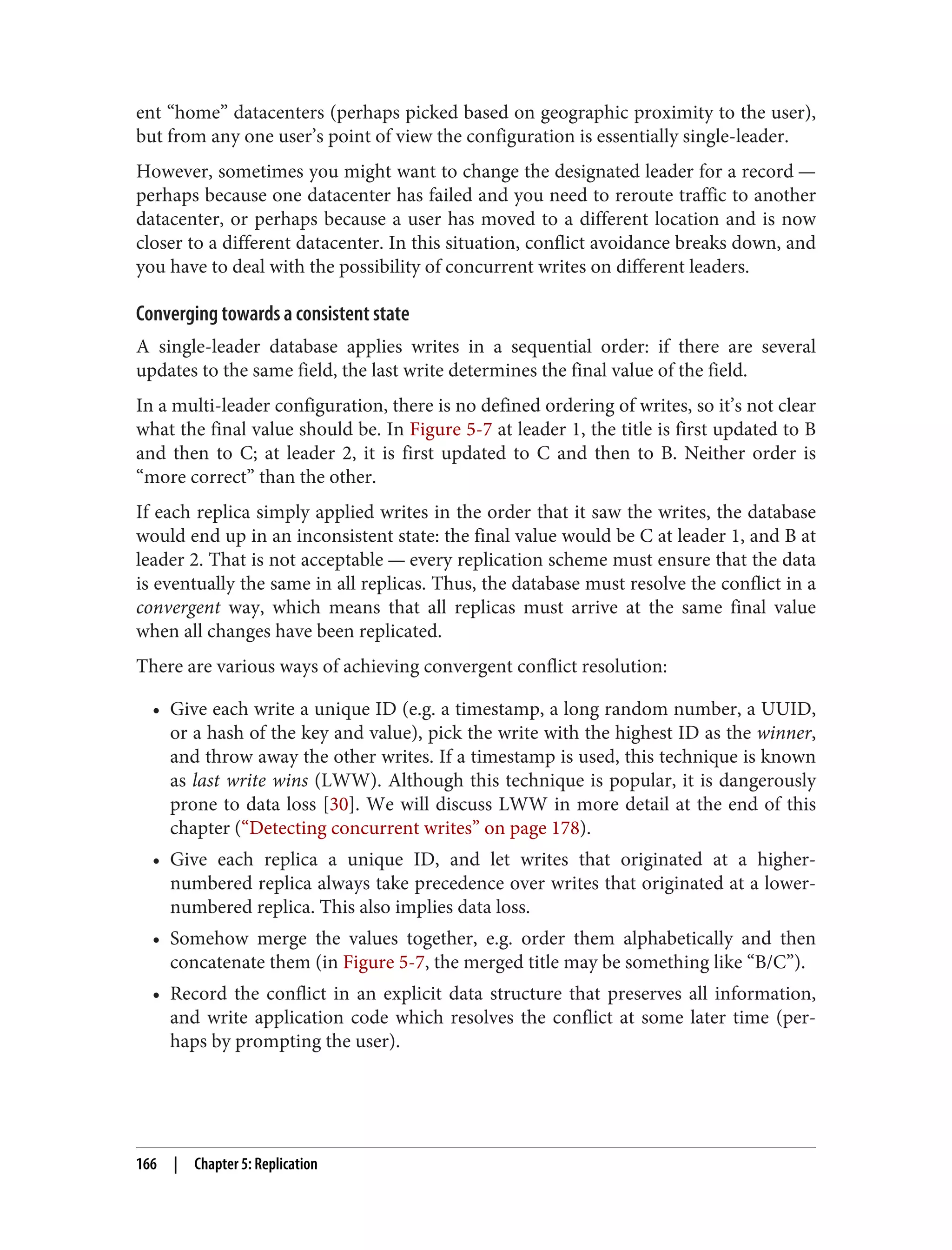 ent “home” datacenters (perhaps picked based on geographic proximity to the user),
but from any one user’s point of view the configuration is essentially single-leader.
However, sometimes you might want to change the designated leader for a record —
perhaps because one datacenter has failed and you need to reroute traffic to another
datacenter, or perhaps because a user has moved to a different location and is now
closer to a different datacenter. In this situation, conflict avoidance breaks down, and
you have to deal with the possibility of concurrent writes on different leaders.
Converging towards a consistent state
A single-leader database applies writes in a sequential order: if there are several
updates to the same field, the last write determines the final value of the field.
In a multi-leader configuration, there is no defined ordering of writes, so it’s not clear
what the final value should be. In Figure 5-7 at leader 1, the title is first updated to B
and then to C; at leader 2, it is first updated to C and then to B. Neither order is
“more correct” than the other.
If each replica simply applied writes in the order that it saw the writes, the database
would end up in an inconsistent state: the final value would be C at leader 1, and B at
leader 2. That is not acceptable — every replication scheme must ensure that the data
is eventually the same in all replicas. Thus, the database must resolve the conflict in a
convergent way, which means that all replicas must arrive at the same final value
when all changes have been replicated.
There are various ways of achieving convergent conflict resolution:
• Give each write a unique ID (e.g. a timestamp, a long random number, a UUID,
or a hash of the key and value), pick the write with the highest ID as the winner,
and throw away the other writes. If a timestamp is used, this technique is known
as last write wins (LWW). Although this technique is popular, it is dangerously
prone to data loss [30]. We will discuss LWW in more detail at the end of this
chapter (“Detecting concurrent writes” on page 178).
• Give each replica a unique ID, and let writes that originated at a higher-
numbered replica always take precedence over writes that originated at a lower-
numbered replica. This also implies data loss.
• Somehow merge the values together, e.g. order them alphabetically and then
concatenate them (in Figure 5-7, the merged title may be something like “B/C”).
• Record the conflict in an explicit data structure that preserves all information,
and write application code which resolves the conflict at some later time (per‐
haps by prompting the user).
166 | Chapter 5: Replication
 