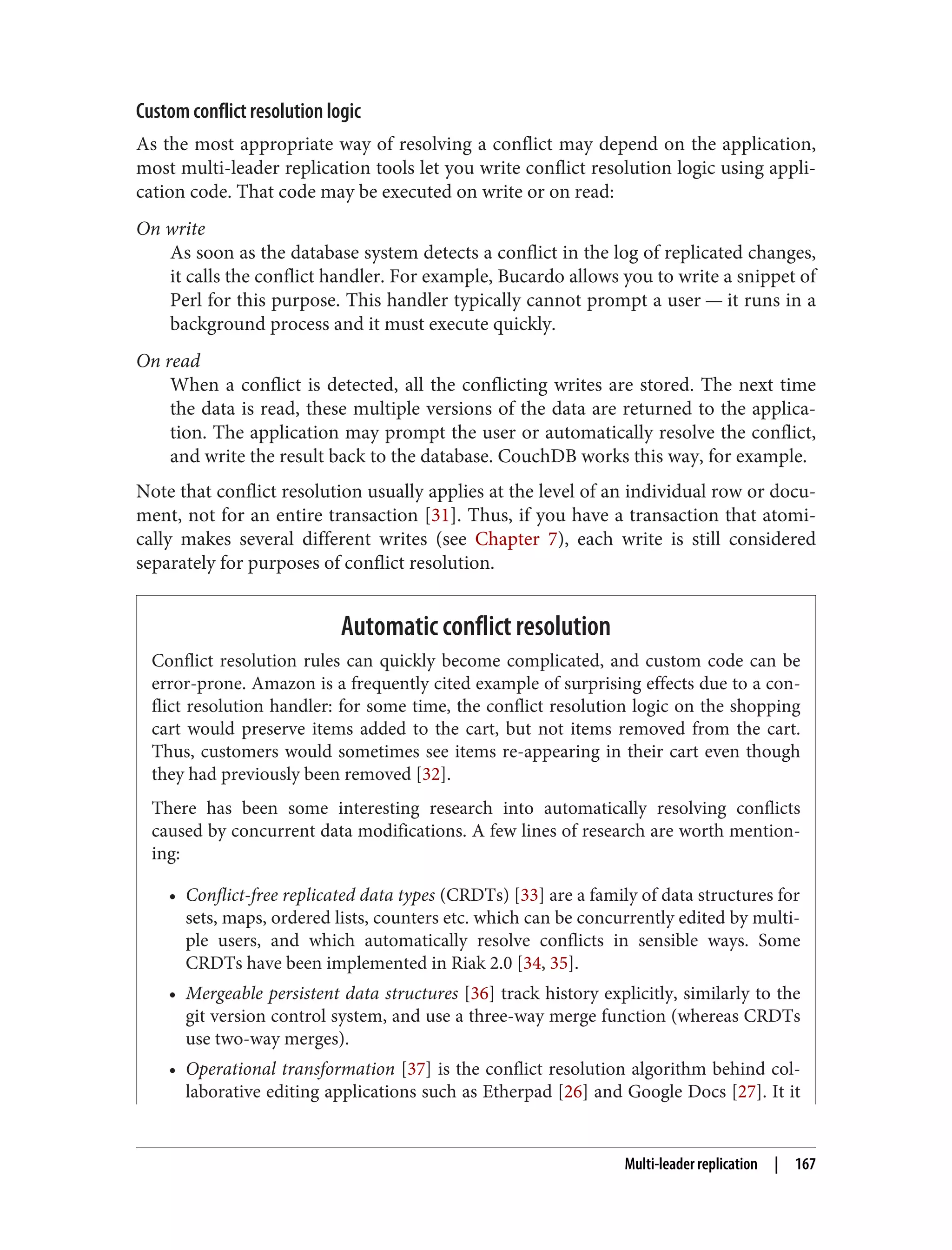 Custom conflict resolution logic
As the most appropriate way of resolving a conflict may depend on the application,
most multi-leader replication tools let you write conflict resolution logic using appli‐
cation code. That code may be executed on write or on read:
On write
As soon as the database system detects a conflict in the log of replicated changes,
it calls the conflict handler. For example, Bucardo allows you to write a snippet of
Perl for this purpose. This handler typically cannot prompt a user — it runs in a
background process and it must execute quickly.
On read
When a conflict is detected, all the conflicting writes are stored. The next time
the data is read, these multiple versions of the data are returned to the applica‐
tion. The application may prompt the user or automatically resolve the conflict,
and write the result back to the database. CouchDB works this way, for example.
Note that conflict resolution usually applies at the level of an individual row or docu‐
ment, not for an entire transaction [31]. Thus, if you have a transaction that atomi‐
cally makes several different writes (see Chapter 7), each write is still considered
separately for purposes of conflict resolution.
Automatic conflict resolution
Conflict resolution rules can quickly become complicated, and custom code can be
error-prone. Amazon is a frequently cited example of surprising effects due to a con‐
flict resolution handler: for some time, the conflict resolution logic on the shopping
cart would preserve items added to the cart, but not items removed from the cart.
Thus, customers would sometimes see items re-appearing in their cart even though
they had previously been removed [32].
There has been some interesting research into automatically resolving conflicts
caused by concurrent data modifications. A few lines of research are worth mention‐
ing:
• Conflict-free replicated data types (CRDTs) [33] are a family of data structures for
sets, maps, ordered lists, counters etc. which can be concurrently edited by multi‐
ple users, and which automatically resolve conflicts in sensible ways. Some
CRDTs have been implemented in Riak 2.0 [34, 35].
• Mergeable persistent data structures [36] track history explicitly, similarly to the
git version control system, and use a three-way merge function (whereas CRDTs
use two-way merges).
• Operational transformation [37] is the conflict resolution algorithm behind col‐
laborative editing applications such as Etherpad [26] and Google Docs [27]. It it
Multi-leader replication | 167
 