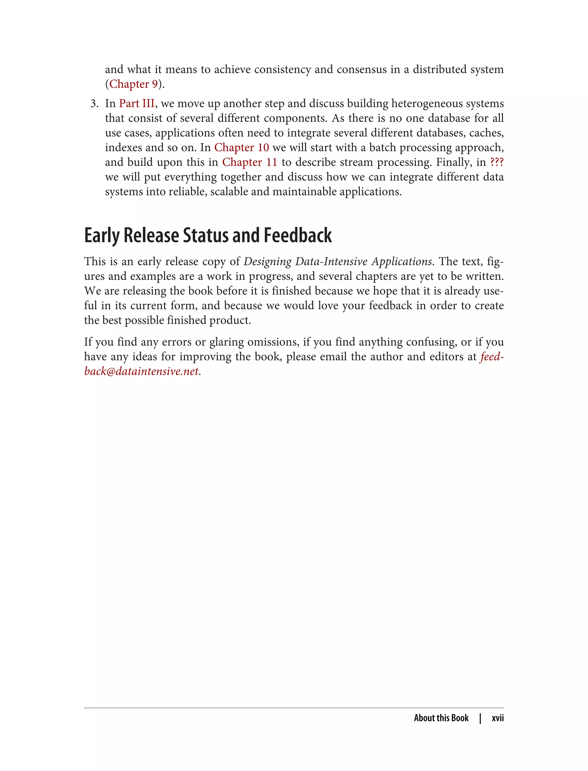 and what it means to achieve consistency and consensus in a distributed system
(Chapter 9).
3. In Part III, we move up another step and discuss building heterogeneous systems
that consist of several different components. As there is no one database for all
use cases, applications often need to integrate several different databases, caches,
indexes and so on. In Chapter 10 we will start with a batch processing approach,
and build upon this in Chapter 11 to describe stream processing. Finally, in ???
we will put everything together and discuss how we can integrate different data
systems into reliable, scalable and maintainable applications.
Early Release Status and Feedback
This is an early release copy of Designing Data-Intensive Applications. The text, fig‐
ures and examples are a work in progress, and several chapters are yet to be written.
We are releasing the book before it is finished because we hope that it is already use‐
ful in its current form, and because we would love your feedback in order to create
the best possible finished product.
If you find any errors or glaring omissions, if you find anything confusing, or if you
have any ideas for improving the book, please email the author and editors at feed‐
back@dataintensive.net.
About this Book | xvii
 