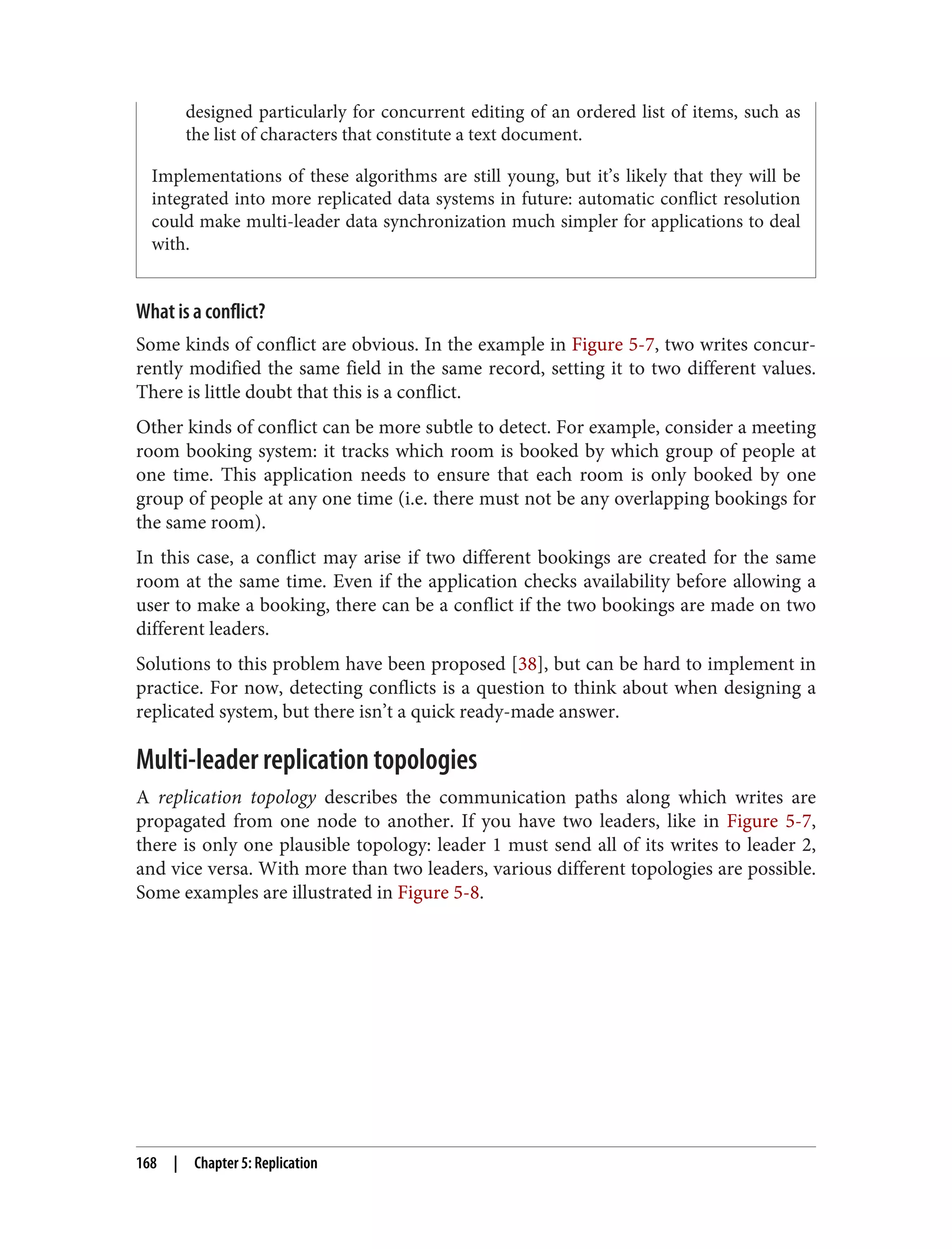 designed particularly for concurrent editing of an ordered list of items, such as
the list of characters that constitute a text document.
Implementations of these algorithms are still young, but it’s likely that they will be
integrated into more replicated data systems in future: automatic conflict resolution
could make multi-leader data synchronization much simpler for applications to deal
with.
What is a conflict?
Some kinds of conflict are obvious. In the example in Figure 5-7, two writes concur‐
rently modified the same field in the same record, setting it to two different values.
There is little doubt that this is a conflict.
Other kinds of conflict can be more subtle to detect. For example, consider a meeting
room booking system: it tracks which room is booked by which group of people at
one time. This application needs to ensure that each room is only booked by one
group of people at any one time (i.e. there must not be any overlapping bookings for
the same room).
In this case, a conflict may arise if two different bookings are created for the same
room at the same time. Even if the application checks availability before allowing a
user to make a booking, there can be a conflict if the two bookings are made on two
different leaders.
Solutions to this problem have been proposed [38], but can be hard to implement in
practice. For now, detecting conflicts is a question to think about when designing a
replicated system, but there isn’t a quick ready-made answer.
Multi-leader replication topologies
A replication topology describes the communication paths along which writes are
propagated from one node to another. If you have two leaders, like in Figure 5-7,
there is only one plausible topology: leader 1 must send all of its writes to leader 2,
and vice versa. With more than two leaders, various different topologies are possible.
Some examples are illustrated in Figure 5-8.
168 | Chapter 5: Replication
 
