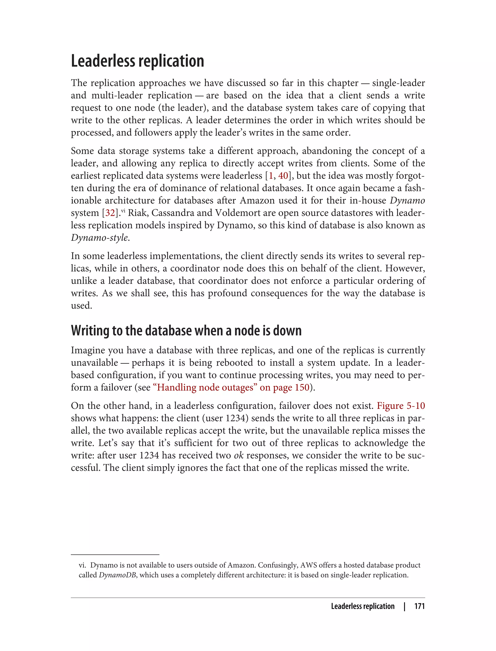 vi. Dynamo is not available to users outside of Amazon. Confusingly, AWS offers a hosted database product
called DynamoDB, which uses a completely different architecture: it is based on single-leader replication.
Leaderless replication
The replication approaches we have discussed so far in this chapter — single-leader
and multi-leader replication — are based on the idea that a client sends a write
request to one node (the leader), and the database system takes care of copying that
write to the other replicas. A leader determines the order in which writes should be
processed, and followers apply the leader’s writes in the same order.
Some data storage systems take a different approach, abandoning the concept of a
leader, and allowing any replica to directly accept writes from clients. Some of the
earliest replicated data systems were leaderless [1, 40], but the idea was mostly forgot‐
ten during the era of dominance of relational databases. It once again became a fash‐
ionable architecture for databases after Amazon used it for their in-house Dynamo
system [32].vi
Riak, Cassandra and Voldemort are open source datastores with leader‐
less replication models inspired by Dynamo, so this kind of database is also known as
Dynamo-style.
In some leaderless implementations, the client directly sends its writes to several rep‐
licas, while in others, a coordinator node does this on behalf of the client. However,
unlike a leader database, that coordinator does not enforce a particular ordering of
writes. As we shall see, this has profound consequences for the way the database is
used.
Writing to the database when a node is down
Imagine you have a database with three replicas, and one of the replicas is currently
unavailable — perhaps it is being rebooted to install a system update. In a leader-
based configuration, if you want to continue processing writes, you may need to per‐
form a failover (see “Handling node outages” on page 150).
On the other hand, in a leaderless configuration, failover does not exist. Figure 5-10
shows what happens: the client (user 1234) sends the write to all three replicas in par‐
allel, the two available replicas accept the write, but the unavailable replica misses the
write. Let’s say that it’s sufficient for two out of three replicas to acknowledge the
write: after user 1234 has received two ok responses, we consider the write to be suc‐
cessful. The client simply ignores the fact that one of the replicas missed the write.
Leaderless replication | 171
 