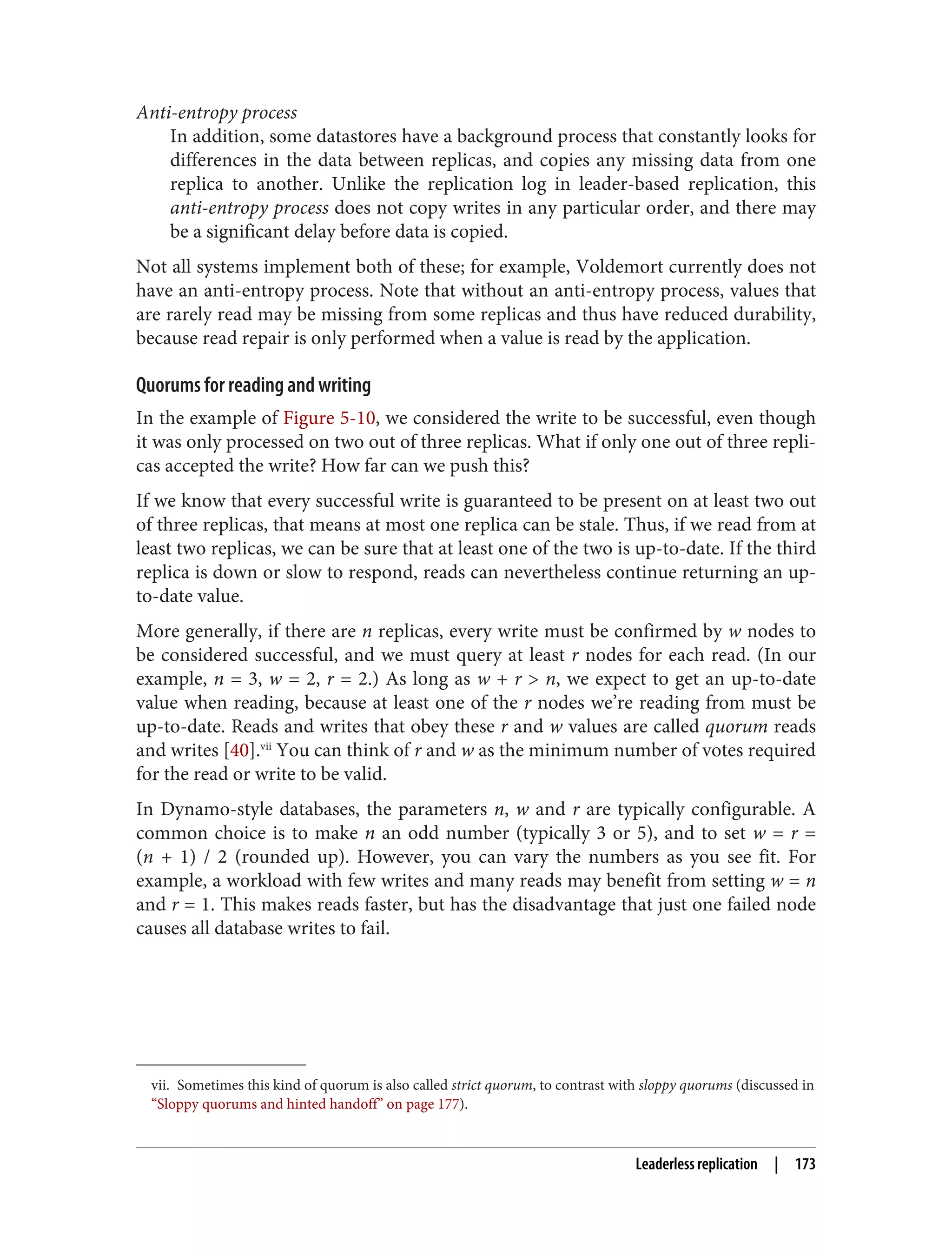 vii. Sometimes this kind of quorum is also called strict quorum, to contrast with sloppy quorums (discussed in
“Sloppy quorums and hinted handoff” on page 177).
Anti-entropy process
In addition, some datastores have a background process that constantly looks for
differences in the data between replicas, and copies any missing data from one
replica to another. Unlike the replication log in leader-based replication, this
anti-entropy process does not copy writes in any particular order, and there may
be a significant delay before data is copied.
Not all systems implement both of these; for example, Voldemort currently does not
have an anti-entropy process. Note that without an anti-entropy process, values that
are rarely read may be missing from some replicas and thus have reduced durability,
because read repair is only performed when a value is read by the application.
Quorums for reading and writing
In the example of Figure 5-10, we considered the write to be successful, even though
it was only processed on two out of three replicas. What if only one out of three repli‐
cas accepted the write? How far can we push this?
If we know that every successful write is guaranteed to be present on at least two out
of three replicas, that means at most one replica can be stale. Thus, if we read from at
least two replicas, we can be sure that at least one of the two is up-to-date. If the third
replica is down or slow to respond, reads can nevertheless continue returning an up-
to-date value.
More generally, if there are n replicas, every write must be confirmed by w nodes to
be considered successful, and we must query at least r nodes for each read. (In our
example, n = 3, w = 2, r = 2.) As long as w + r > n, we expect to get an up-to-date
value when reading, because at least one of the r nodes we’re reading from must be
up-to-date. Reads and writes that obey these r and w values are called quorum reads
and writes [40].vii
You can think of r and w as the minimum number of votes required
for the read or write to be valid.
In Dynamo-style databases, the parameters n, w and r are typically configurable. A
common choice is to make n an odd number (typically 3 or 5), and to set w = r =
(n + 1) / 2 (rounded up). However, you can vary the numbers as you see fit. For
example, a workload with few writes and many reads may benefit from setting w = n
and r = 1. This makes reads faster, but has the disadvantage that just one failed node
causes all database writes to fail.
Leaderless replication | 173
 