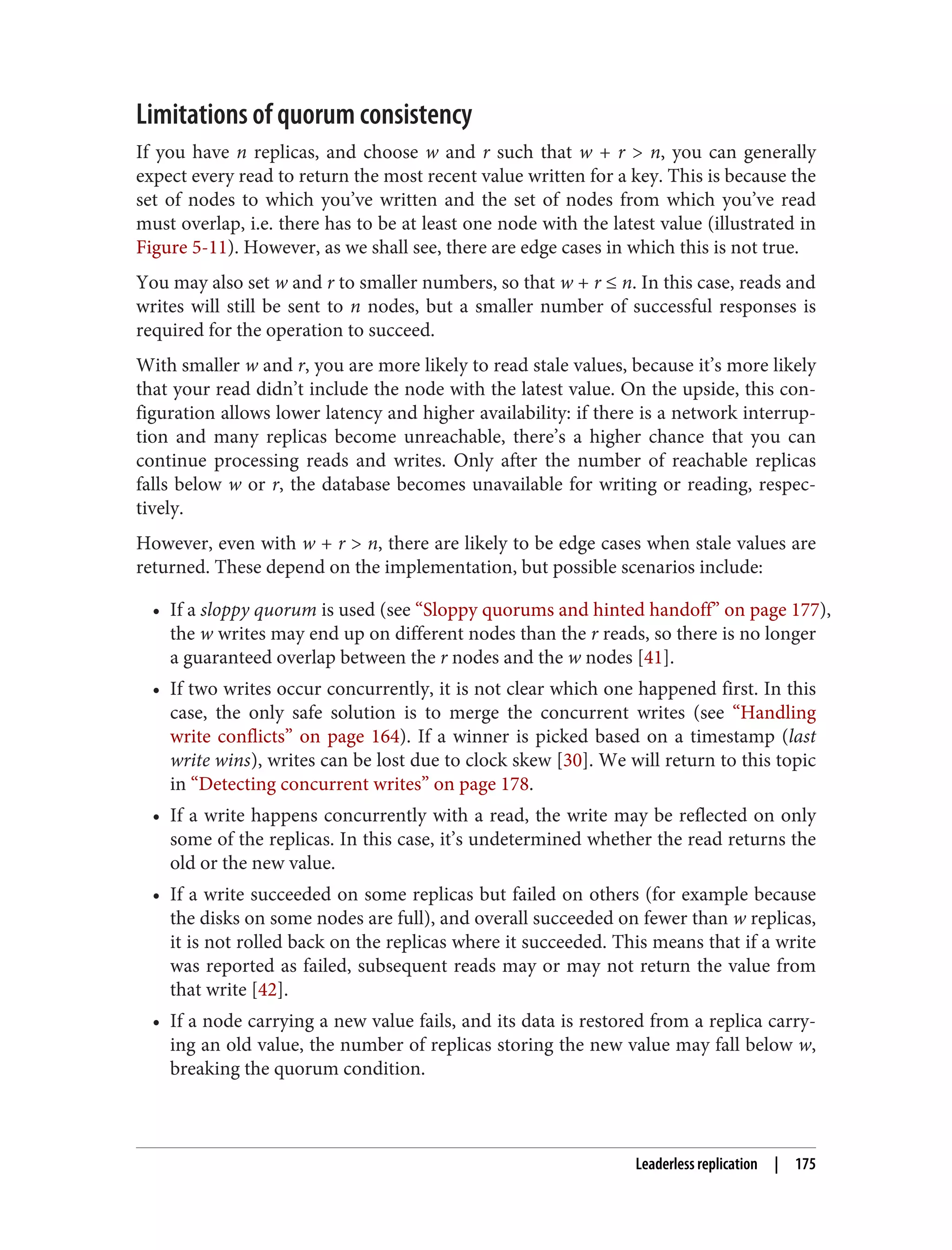 Limitations of quorum consistency
If you have n replicas, and choose w and r such that w + r > n, you can generally
expect every read to return the most recent value written for a key. This is because the
set of nodes to which you’ve written and the set of nodes from which you’ve read
must overlap, i.e. there has to be at least one node with the latest value (illustrated in
Figure 5-11). However, as we shall see, there are edge cases in which this is not true.
You may also set w and r to smaller numbers, so that w + r ≤ n. In this case, reads and
writes will still be sent to n nodes, but a smaller number of successful responses is
required for the operation to succeed.
With smaller w and r, you are more likely to read stale values, because it’s more likely
that your read didn’t include the node with the latest value. On the upside, this con‐
figuration allows lower latency and higher availability: if there is a network interrup‐
tion and many replicas become unreachable, there’s a higher chance that you can
continue processing reads and writes. Only after the number of reachable replicas
falls below w or r, the database becomes unavailable for writing or reading, respec‐
tively.
However, even with w + r > n, there are likely to be edge cases when stale values are
returned. These depend on the implementation, but possible scenarios include:
• If a sloppy quorum is used (see “Sloppy quorums and hinted handoff” on page 177),
the w writes may end up on different nodes than the r reads, so there is no longer
a guaranteed overlap between the r nodes and the w nodes [41].
• If two writes occur concurrently, it is not clear which one happened first. In this
case, the only safe solution is to merge the concurrent writes (see “Handling
write conflicts” on page 164). If a winner is picked based on a timestamp (last
write wins), writes can be lost due to clock skew [30]. We will return to this topic
in “Detecting concurrent writes” on page 178.
• If a write happens concurrently with a read, the write may be reflected on only
some of the replicas. In this case, it’s undetermined whether the read returns the
old or the new value.
• If a write succeeded on some replicas but failed on others (for example because
the disks on some nodes are full), and overall succeeded on fewer than w replicas,
it is not rolled back on the replicas where it succeeded. This means that if a write
was reported as failed, subsequent reads may or may not return the value from
that write [42].
• If a node carrying a new value fails, and its data is restored from a replica carry‐
ing an old value, the number of replicas storing the new value may fall below w,
breaking the quorum condition.
Leaderless replication | 175
 
