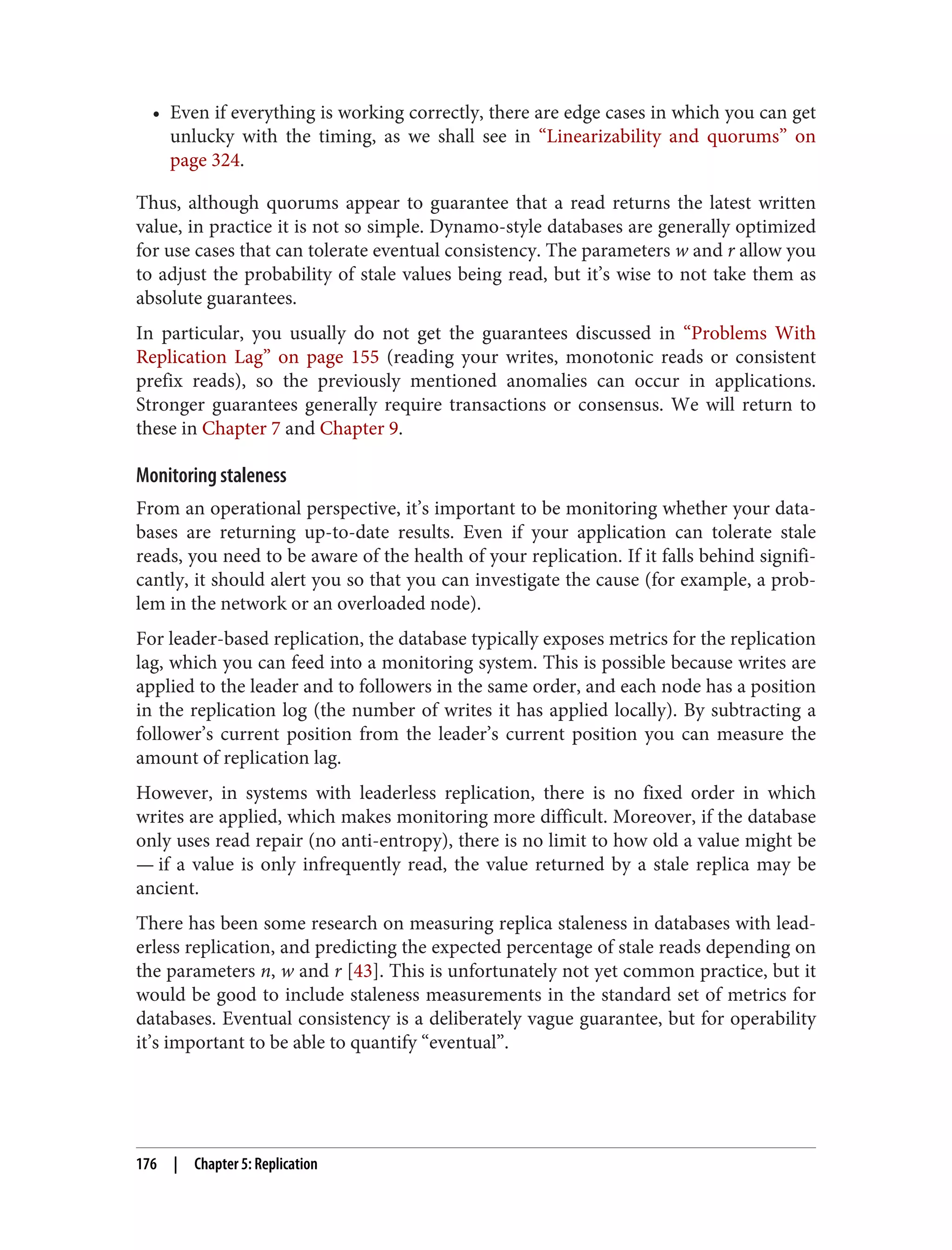 • Even if everything is working correctly, there are edge cases in which you can get
unlucky with the timing, as we shall see in “Linearizability and quorums” on
page 324.
Thus, although quorums appear to guarantee that a read returns the latest written
value, in practice it is not so simple. Dynamo-style databases are generally optimized
for use cases that can tolerate eventual consistency. The parameters w and r allow you
to adjust the probability of stale values being read, but it’s wise to not take them as
absolute guarantees.
In particular, you usually do not get the guarantees discussed in “Problems With
Replication Lag” on page 155 (reading your writes, monotonic reads or consistent
prefix reads), so the previously mentioned anomalies can occur in applications.
Stronger guarantees generally require transactions or consensus. We will return to
these in Chapter 7 and Chapter 9.
Monitoring staleness
From an operational perspective, it’s important to be monitoring whether your data‐
bases are returning up-to-date results. Even if your application can tolerate stale
reads, you need to be aware of the health of your replication. If it falls behind signifi‐
cantly, it should alert you so that you can investigate the cause (for example, a prob‐
lem in the network or an overloaded node).
For leader-based replication, the database typically exposes metrics for the replication
lag, which you can feed into a monitoring system. This is possible because writes are
applied to the leader and to followers in the same order, and each node has a position
in the replication log (the number of writes it has applied locally). By subtracting a
follower’s current position from the leader’s current position you can measure the
amount of replication lag.
However, in systems with leaderless replication, there is no fixed order in which
writes are applied, which makes monitoring more difficult. Moreover, if the database
only uses read repair (no anti-entropy), there is no limit to how old a value might be
— if a value is only infrequently read, the value returned by a stale replica may be
ancient.
There has been some research on measuring replica staleness in databases with lead‐
erless replication, and predicting the expected percentage of stale reads depending on
the parameters n, w and r [43]. This is unfortunately not yet common practice, but it
would be good to include staleness measurements in the standard set of metrics for
databases. Eventual consistency is a deliberately vague guarantee, but for operability
it’s important to be able to quantify “eventual”.
176 | Chapter 5: Replication
 
