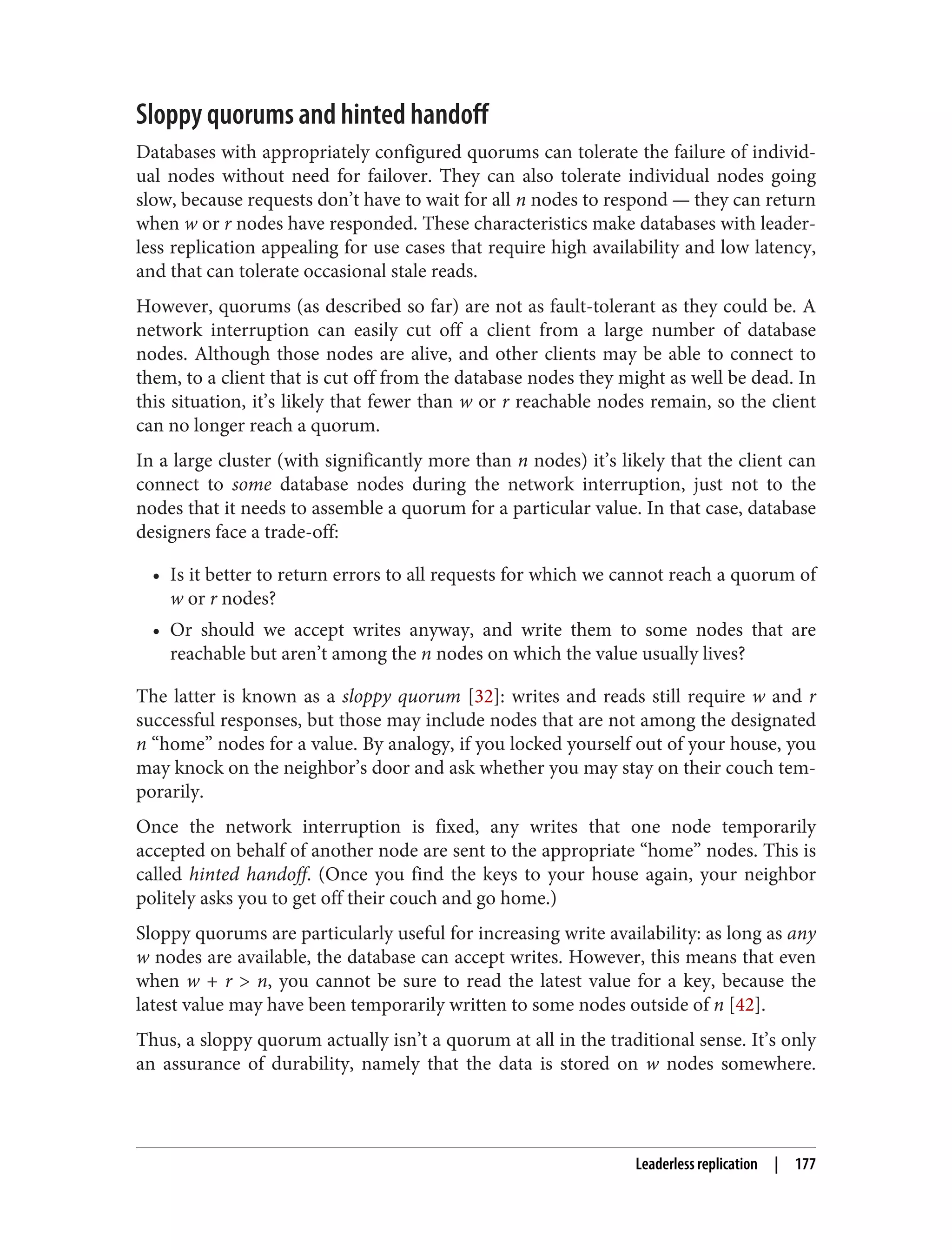 Sloppy quorums and hinted handoff
Databases with appropriately configured quorums can tolerate the failure of individ‐
ual nodes without need for failover. They can also tolerate individual nodes going
slow, because requests don’t have to wait for all n nodes to respond — they can return
when w or r nodes have responded. These characteristics make databases with leader‐
less replication appealing for use cases that require high availability and low latency,
and that can tolerate occasional stale reads.
However, quorums (as described so far) are not as fault-tolerant as they could be. A
network interruption can easily cut off a client from a large number of database
nodes. Although those nodes are alive, and other clients may be able to connect to
them, to a client that is cut off from the database nodes they might as well be dead. In
this situation, it’s likely that fewer than w or r reachable nodes remain, so the client
can no longer reach a quorum.
In a large cluster (with significantly more than n nodes) it’s likely that the client can
connect to some database nodes during the network interruption, just not to the
nodes that it needs to assemble a quorum for a particular value. In that case, database
designers face a trade-off:
• Is it better to return errors to all requests for which we cannot reach a quorum of
w or r nodes?
• Or should we accept writes anyway, and write them to some nodes that are
reachable but aren’t among the n nodes on which the value usually lives?
The latter is known as a sloppy quorum [32]: writes and reads still require w and r
successful responses, but those may include nodes that are not among the designated
n “home” nodes for a value. By analogy, if you locked yourself out of your house, you
may knock on the neighbor’s door and ask whether you may stay on their couch tem‐
porarily.
Once the network interruption is fixed, any writes that one node temporarily
accepted on behalf of another node are sent to the appropriate “home” nodes. This is
called hinted handoff. (Once you find the keys to your house again, your neighbor
politely asks you to get off their couch and go home.)
Sloppy quorums are particularly useful for increasing write availability: as long as any
w nodes are available, the database can accept writes. However, this means that even
when w + r > n, you cannot be sure to read the latest value for a key, because the
latest value may have been temporarily written to some nodes outside of n [42].
Thus, a sloppy quorum actually isn’t a quorum at all in the traditional sense. It’s only
an assurance of durability, namely that the data is stored on w nodes somewhere.
Leaderless replication | 177
 