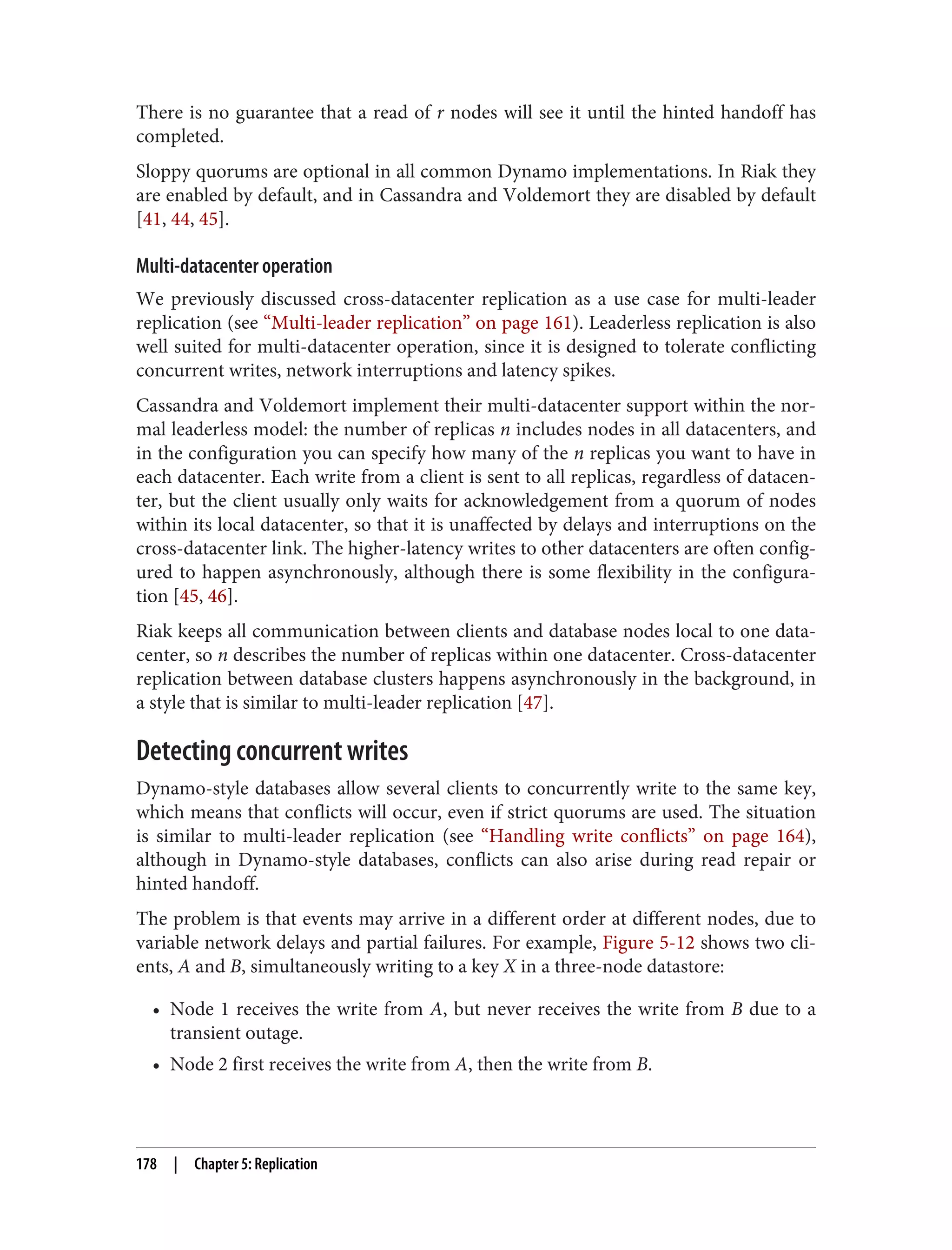 There is no guarantee that a read of r nodes will see it until the hinted handoff has
completed.
Sloppy quorums are optional in all common Dynamo implementations. In Riak they
are enabled by default, and in Cassandra and Voldemort they are disabled by default
[41, 44, 45].
Multi-datacenter operation
We previously discussed cross-datacenter replication as a use case for multi-leader
replication (see “Multi-leader replication” on page 161). Leaderless replication is also
well suited for multi-datacenter operation, since it is designed to tolerate conflicting
concurrent writes, network interruptions and latency spikes.
Cassandra and Voldemort implement their multi-datacenter support within the nor‐
mal leaderless model: the number of replicas n includes nodes in all datacenters, and
in the configuration you can specify how many of the n replicas you want to have in
each datacenter. Each write from a client is sent to all replicas, regardless of datacen‐
ter, but the client usually only waits for acknowledgement from a quorum of nodes
within its local datacenter, so that it is unaffected by delays and interruptions on the
cross-datacenter link. The higher-latency writes to other datacenters are often config‐
ured to happen asynchronously, although there is some flexibility in the configura‐
tion [45, 46].
Riak keeps all communication between clients and database nodes local to one data‐
center, so n describes the number of replicas within one datacenter. Cross-datacenter
replication between database clusters happens asynchronously in the background, in
a style that is similar to multi-leader replication [47].
Detecting concurrent writes
Dynamo-style databases allow several clients to concurrently write to the same key,
which means that conflicts will occur, even if strict quorums are used. The situation
is similar to multi-leader replication (see “Handling write conflicts” on page 164),
although in Dynamo-style databases, conflicts can also arise during read repair or
hinted handoff.
The problem is that events may arrive in a different order at different nodes, due to
variable network delays and partial failures. For example, Figure 5-12 shows two cli‐
ents, A and B, simultaneously writing to a key X in a three-node datastore:
• Node 1 receives the write from A, but never receives the write from B due to a
transient outage.
• Node 2 first receives the write from A, then the write from B.
178 | Chapter 5: Replication
 