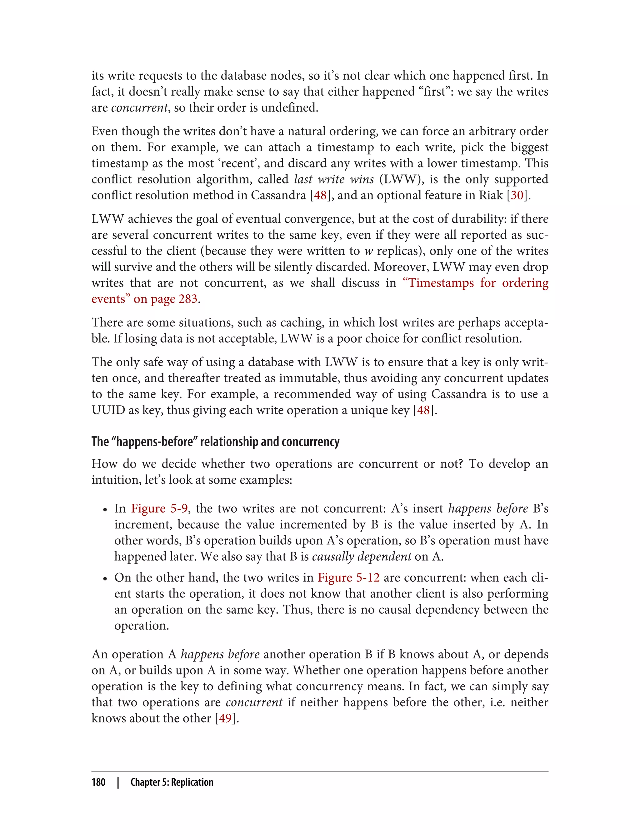 its write requests to the database nodes, so it’s not clear which one happened first. In
fact, it doesn’t really make sense to say that either happened “first”: we say the writes
are concurrent, so their order is undefined.
Even though the writes don’t have a natural ordering, we can force an arbitrary order
on them. For example, we can attach a timestamp to each write, pick the biggest
timestamp as the most ‘recent’, and discard any writes with a lower timestamp. This
conflict resolution algorithm, called last write wins (LWW), is the only supported
conflict resolution method in Cassandra [48], and an optional feature in Riak [30].
LWW achieves the goal of eventual convergence, but at the cost of durability: if there
are several concurrent writes to the same key, even if they were all reported as suc‐
cessful to the client (because they were written to w replicas), only one of the writes
will survive and the others will be silently discarded. Moreover, LWW may even drop
writes that are not concurrent, as we shall discuss in “Timestamps for ordering
events” on page 283.
There are some situations, such as caching, in which lost writes are perhaps accepta‐
ble. If losing data is not acceptable, LWW is a poor choice for conflict resolution.
The only safe way of using a database with LWW is to ensure that a key is only writ‐
ten once, and thereafter treated as immutable, thus avoiding any concurrent updates
to the same key. For example, a recommended way of using Cassandra is to use a
UUID as key, thus giving each write operation a unique key [48].
The “happens-before” relationship and concurrency
How do we decide whether two operations are concurrent or not? To develop an
intuition, let’s look at some examples:
• In Figure 5-9, the two writes are not concurrent: A’s insert happens before B’s
increment, because the value incremented by B is the value inserted by A. In
other words, B’s operation builds upon A’s operation, so B’s operation must have
happened later. We also say that B is causally dependent on A.
• On the other hand, the two writes in Figure 5-12 are concurrent: when each cli‐
ent starts the operation, it does not know that another client is also performing
an operation on the same key. Thus, there is no causal dependency between the
operation.
An operation A happens before another operation B if B knows about A, or depends
on A, or builds upon A in some way. Whether one operation happens before another
operation is the key to defining what concurrency means. In fact, we can simply say
that two operations are concurrent if neither happens before the other, i.e. neither
knows about the other [49].
180 | Chapter 5: Replication
 