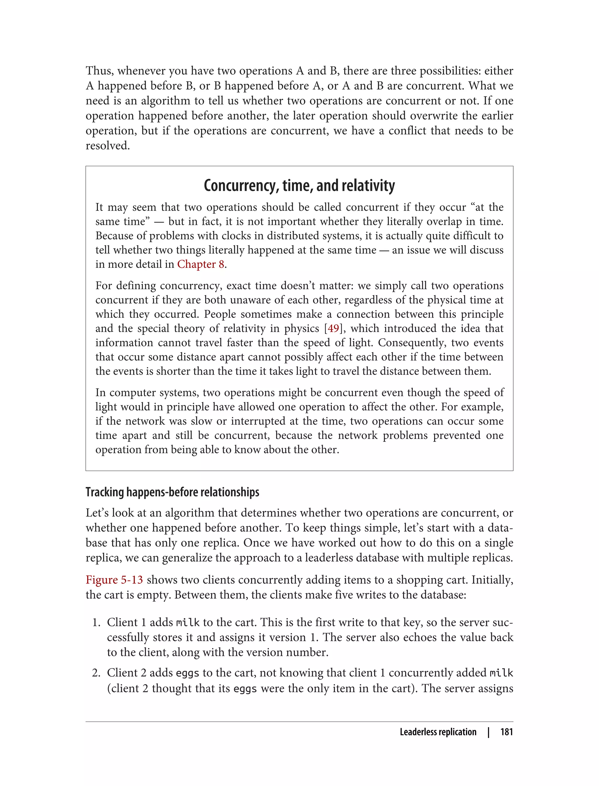 Thus, whenever you have two operations A and B, there are three possibilities: either
A happened before B, or B happened before A, or A and B are concurrent. What we
need is an algorithm to tell us whether two operations are concurrent or not. If one
operation happened before another, the later operation should overwrite the earlier
operation, but if the operations are concurrent, we have a conflict that needs to be
resolved.
Concurrency, time, and relativity
It may seem that two operations should be called concurrent if they occur “at the
same time” — but in fact, it is not important whether they literally overlap in time.
Because of problems with clocks in distributed systems, it is actually quite difficult to
tell whether two things literally happened at the same time — an issue we will discuss
in more detail in Chapter 8.
For defining concurrency, exact time doesn’t matter: we simply call two operations
concurrent if they are both unaware of each other, regardless of the physical time at
which they occurred. People sometimes make a connection between this principle
and the special theory of relativity in physics [49], which introduced the idea that
information cannot travel faster than the speed of light. Consequently, two events
that occur some distance apart cannot possibly affect each other if the time between
the events is shorter than the time it takes light to travel the distance between them.
In computer systems, two operations might be concurrent even though the speed of
light would in principle have allowed one operation to affect the other. For example,
if the network was slow or interrupted at the time, two operations can occur some
time apart and still be concurrent, because the network problems prevented one
operation from being able to know about the other.
Tracking happens-before relationships
Let’s look at an algorithm that determines whether two operations are concurrent, or
whether one happened before another. To keep things simple, let’s start with a data‐
base that has only one replica. Once we have worked out how to do this on a single
replica, we can generalize the approach to a leaderless database with multiple replicas.
Figure 5-13 shows two clients concurrently adding items to a shopping cart. Initially,
the cart is empty. Between them, the clients make five writes to the database:
1. Client 1 adds milk to the cart. This is the first write to that key, so the server suc‐
cessfully stores it and assigns it version 1. The server also echoes the value back
to the client, along with the version number.
2. Client 2 adds eggs to the cart, not knowing that client 1 concurrently added milk
(client 2 thought that its eggs were the only item in the cart). The server assigns
Leaderless replication | 181
 
