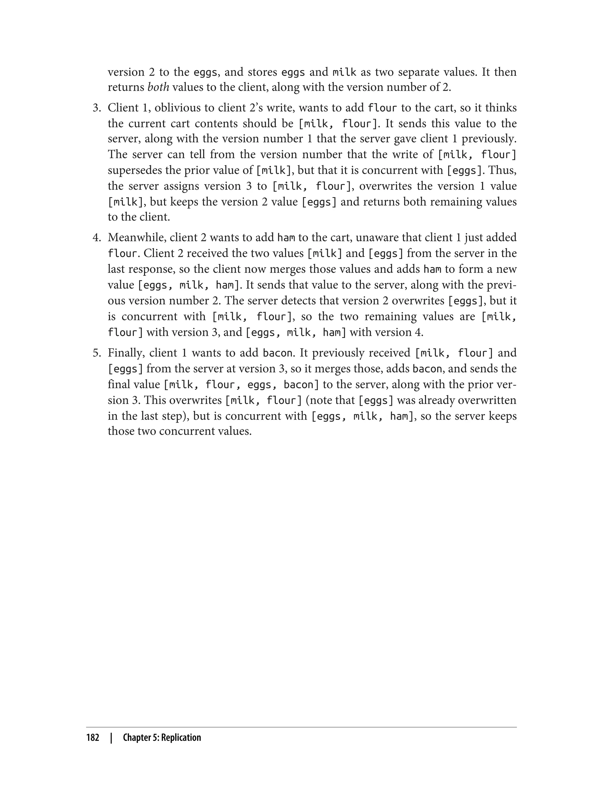version 2 to the eggs, and stores eggs and milk as two separate values. It then
returns both values to the client, along with the version number of 2.
3. Client 1, oblivious to client 2’s write, wants to add flour to the cart, so it thinks
the current cart contents should be [milk, flour]. It sends this value to the
server, along with the version number 1 that the server gave client 1 previously.
The server can tell from the version number that the write of [milk, flour]
supersedes the prior value of [milk], but that it is concurrent with [eggs]. Thus,
the server assigns version 3 to [milk, flour], overwrites the version 1 value
[milk], but keeps the version 2 value [eggs] and returns both remaining values
to the client.
4. Meanwhile, client 2 wants to add ham to the cart, unaware that client 1 just added
flour. Client 2 received the two values [milk] and [eggs] from the server in the
last response, so the client now merges those values and adds ham to form a new
value [eggs, milk, ham]. It sends that value to the server, along with the previ‐
ous version number 2. The server detects that version 2 overwrites [eggs], but it
is concurrent with [milk, flour], so the two remaining values are [milk,
flour] with version 3, and [eggs, milk, ham] with version 4.
5. Finally, client 1 wants to add bacon. It previously received [milk, flour] and
[eggs] from the server at version 3, so it merges those, adds bacon, and sends the
final value [milk, flour, eggs, bacon] to the server, along with the prior ver‐
sion 3. This overwrites [milk, flour] (note that [eggs] was already overwritten
in the last step), but is concurrent with [eggs, milk, ham], so the server keeps
those two concurrent values.
182 | Chapter 5: Replication
 