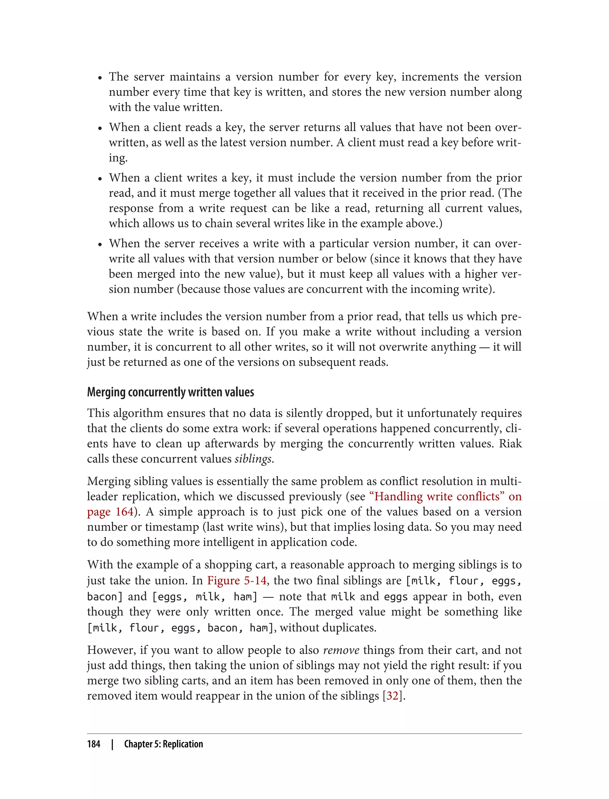 • The server maintains a version number for every key, increments the version
number every time that key is written, and stores the new version number along
with the value written.
• When a client reads a key, the server returns all values that have not been over‐
written, as well as the latest version number. A client must read a key before writ‐
ing.
• When a client writes a key, it must include the version number from the prior
read, and it must merge together all values that it received in the prior read. (The
response from a write request can be like a read, returning all current values,
which allows us to chain several writes like in the example above.)
• When the server receives a write with a particular version number, it can over‐
write all values with that version number or below (since it knows that they have
been merged into the new value), but it must keep all values with a higher ver‐
sion number (because those values are concurrent with the incoming write).
When a write includes the version number from a prior read, that tells us which pre‐
vious state the write is based on. If you make a write without including a version
number, it is concurrent to all other writes, so it will not overwrite anything — it will
just be returned as one of the versions on subsequent reads.
Merging concurrently written values
This algorithm ensures that no data is silently dropped, but it unfortunately requires
that the clients do some extra work: if several operations happened concurrently, cli‐
ents have to clean up afterwards by merging the concurrently written values. Riak
calls these concurrent values siblings.
Merging sibling values is essentially the same problem as conflict resolution in multi-
leader replication, which we discussed previously (see “Handling write conflicts” on
page 164). A simple approach is to just pick one of the values based on a version
number or timestamp (last write wins), but that implies losing data. So you may need
to do something more intelligent in application code.
With the example of a shopping cart, a reasonable approach to merging siblings is to
just take the union. In Figure 5-14, the two final siblings are [milk, flour, eggs,
bacon] and [eggs, milk, ham] — note that milk and eggs appear in both, even
though they were only written once. The merged value might be something like
[milk, flour, eggs, bacon, ham], without duplicates.
However, if you want to allow people to also remove things from their cart, and not
just add things, then taking the union of siblings may not yield the right result: if you
merge two sibling carts, and an item has been removed in only one of them, then the
removed item would reappear in the union of the siblings [32].
184 | Chapter 5: Replication
 
