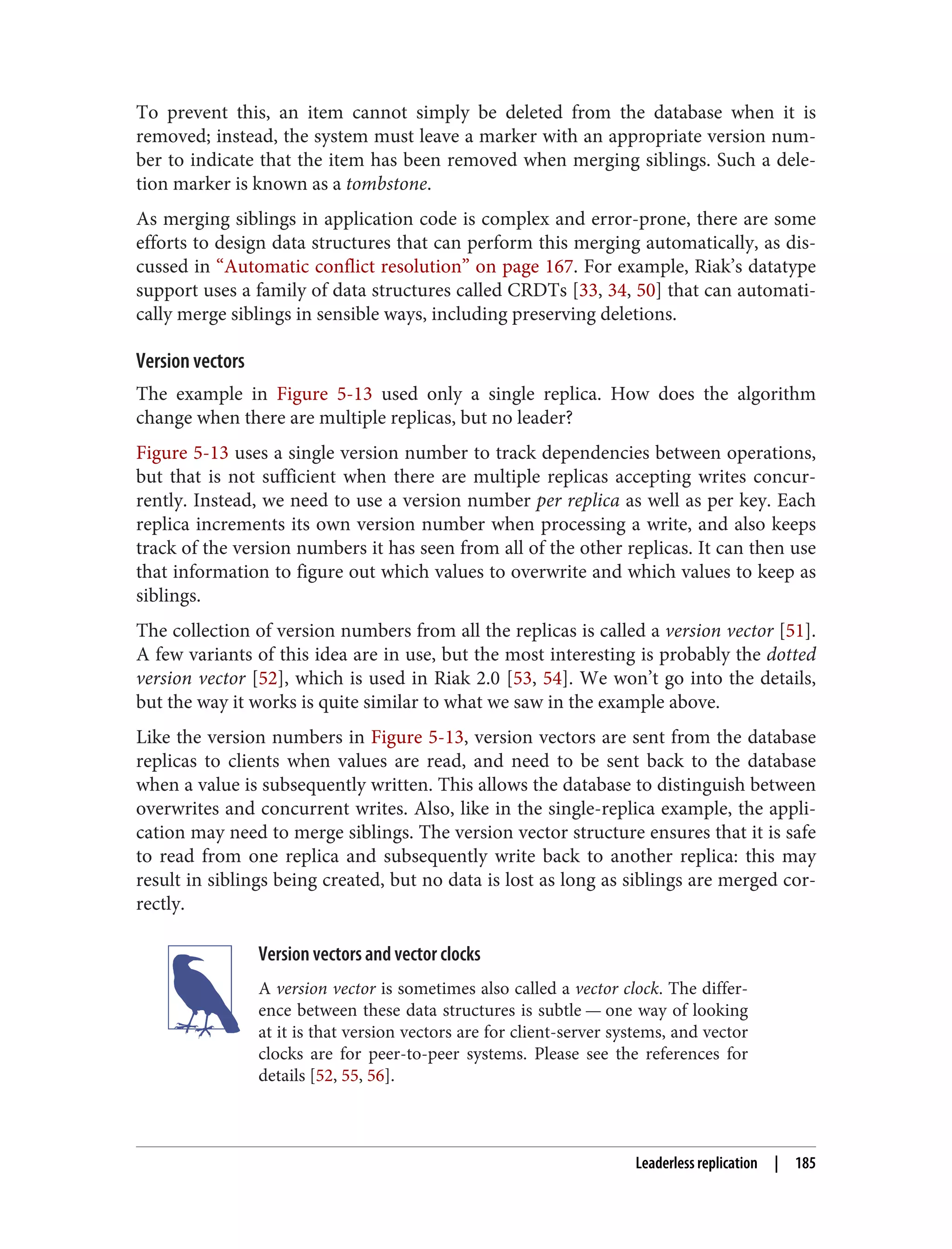 To prevent this, an item cannot simply be deleted from the database when it is
removed; instead, the system must leave a marker with an appropriate version num‐
ber to indicate that the item has been removed when merging siblings. Such a dele‐
tion marker is known as a tombstone.
As merging siblings in application code is complex and error-prone, there are some
efforts to design data structures that can perform this merging automatically, as dis‐
cussed in “Automatic conflict resolution” on page 167. For example, Riak’s datatype
support uses a family of data structures called CRDTs [33, 34, 50] that can automati‐
cally merge siblings in sensible ways, including preserving deletions.
Version vectors
The example in Figure 5-13 used only a single replica. How does the algorithm
change when there are multiple replicas, but no leader?
Figure 5-13 uses a single version number to track dependencies between operations,
but that is not sufficient when there are multiple replicas accepting writes concur‐
rently. Instead, we need to use a version number per replica as well as per key. Each
replica increments its own version number when processing a write, and also keeps
track of the version numbers it has seen from all of the other replicas. It can then use
that information to figure out which values to overwrite and which values to keep as
siblings.
The collection of version numbers from all the replicas is called a version vector [51].
A few variants of this idea are in use, but the most interesting is probably the dotted
version vector [52], which is used in Riak 2.0 [53, 54]. We won’t go into the details,
but the way it works is quite similar to what we saw in the example above.
Like the version numbers in Figure 5-13, version vectors are sent from the database
replicas to clients when values are read, and need to be sent back to the database
when a value is subsequently written. This allows the database to distinguish between
overwrites and concurrent writes. Also, like in the single-replica example, the appli‐
cation may need to merge siblings. The version vector structure ensures that it is safe
to read from one replica and subsequently write back to another replica: this may
result in siblings being created, but no data is lost as long as siblings are merged cor‐
rectly.
Version vectors and vector clocks
A version vector is sometimes also called a vector clock. The differ‐
ence between these data structures is subtle — one way of looking
at it is that version vectors are for client-server systems, and vector
clocks are for peer-to-peer systems. Please see the references for
details [52, 55, 56].
Leaderless replication | 185
 