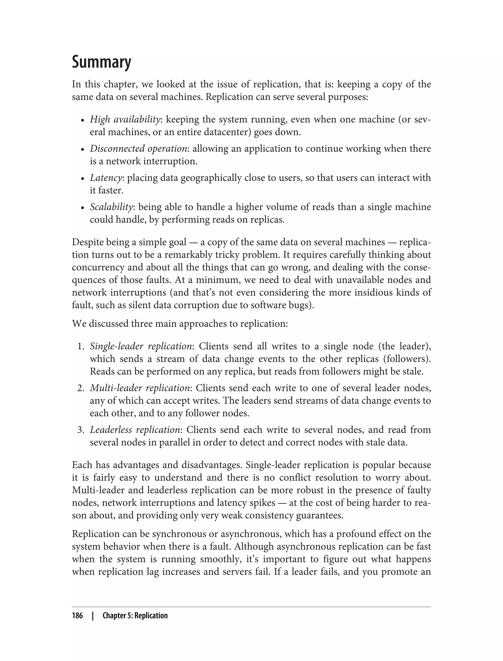 Summary
In this chapter, we looked at the issue of replication, that is: keeping a copy of the
same data on several machines. Replication can serve several purposes:
• High availability: keeping the system running, even when one machine (or sev‐
eral machines, or an entire datacenter) goes down.
• Disconnected operation: allowing an application to continue working when there
is a network interruption.
• Latency: placing data geographically close to users, so that users can interact with
it faster.
• Scalability: being able to handle a higher volume of reads than a single machine
could handle, by performing reads on replicas.
Despite being a simple goal — a copy of the same data on several machines — replica‐
tion turns out to be a remarkably tricky problem. It requires carefully thinking about
concurrency and about all the things that can go wrong, and dealing with the conse‐
quences of those faults. At a minimum, we need to deal with unavailable nodes and
network interruptions (and that’s not even considering the more insidious kinds of
fault, such as silent data corruption due to software bugs).
We discussed three main approaches to replication:
1. Single-leader replication: Clients send all writes to a single node (the leader),
which sends a stream of data change events to the other replicas (followers).
Reads can be performed on any replica, but reads from followers might be stale.
2. Multi-leader replication: Clients send each write to one of several leader nodes,
any of which can accept writes. The leaders send streams of data change events to
each other, and to any follower nodes.
3. Leaderless replication: Clients send each write to several nodes, and read from
several nodes in parallel in order to detect and correct nodes with stale data.
Each has advantages and disadvantages. Single-leader replication is popular because
it is fairly easy to understand and there is no conflict resolution to worry about.
Multi-leader and leaderless replication can be more robust in the presence of faulty
nodes, network interruptions and latency spikes — at the cost of being harder to rea‐
son about, and providing only very weak consistency guarantees.
Replication can be synchronous or asynchronous, which has a profound effect on the
system behavior when there is a fault. Although asynchronous replication can be fast
when the system is running smoothly, it’s important to figure out what happens
when replication lag increases and servers fail. If a leader fails, and you promote an
186 | Chapter 5: Replication
 