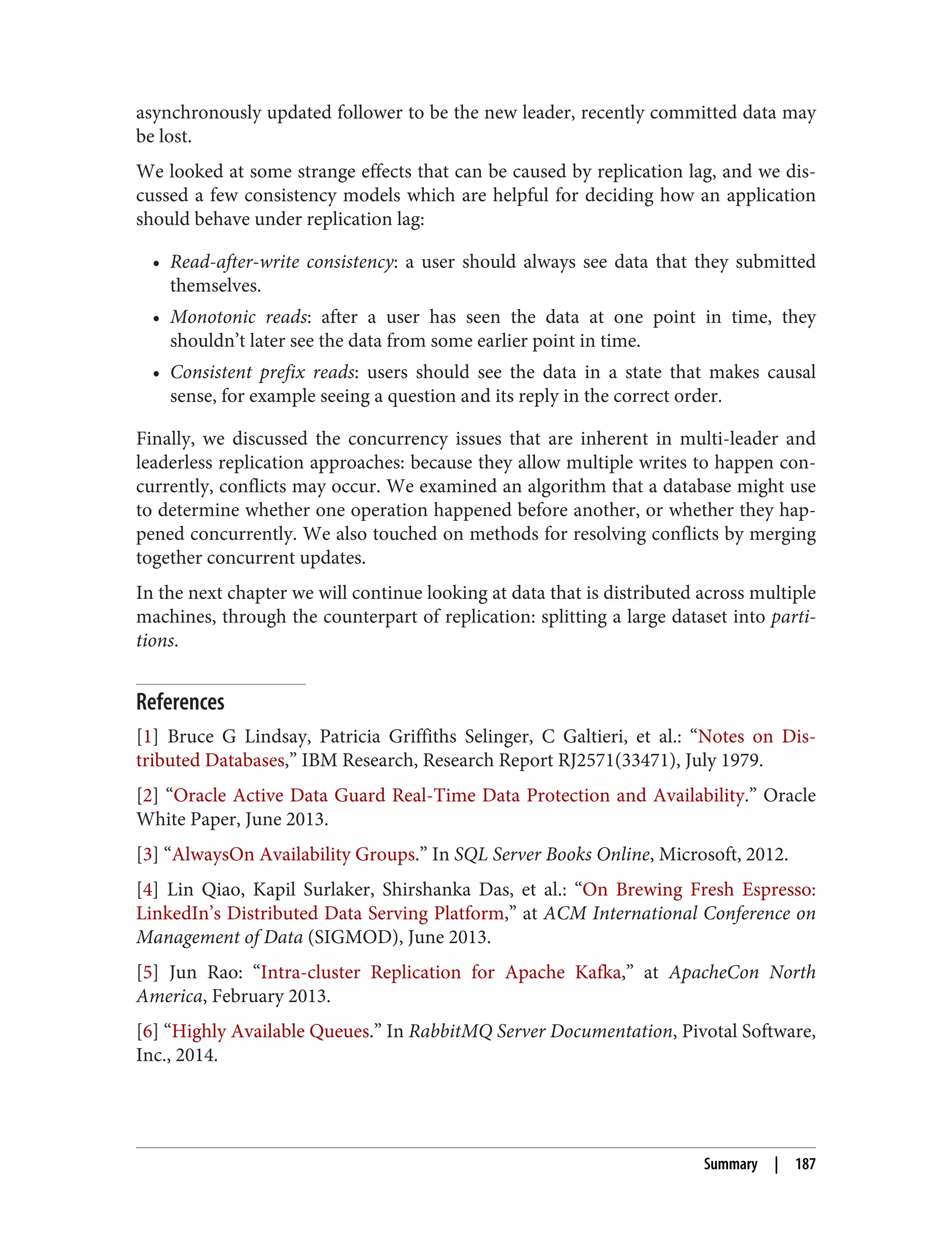 asynchronously updated follower to be the new leader, recently committed data may
be lost.
We looked at some strange effects that can be caused by replication lag, and we dis‐
cussed a few consistency models which are helpful for deciding how an application
should behave under replication lag:
• Read-after-write consistency: a user should always see data that they submitted
themselves.
• Monotonic reads: after a user has seen the data at one point in time, they
shouldn’t later see the data from some earlier point in time.
• Consistent prefix reads: users should see the data in a state that makes causal
sense, for example seeing a question and its reply in the correct order.
Finally, we discussed the concurrency issues that are inherent in multi-leader and
leaderless replication approaches: because they allow multiple writes to happen con‐
currently, conflicts may occur. We examined an algorithm that a database might use
to determine whether one operation happened before another, or whether they hap‐
pened concurrently. We also touched on methods for resolving conflicts by merging
together concurrent updates.
In the next chapter we will continue looking at data that is distributed across multiple
machines, through the counterpart of replication: splitting a large dataset into parti‐
tions.
References
[1] Bruce G Lindsay, Patricia Griffiths Selinger, C Galtieri, et al.: “Notes on Dis‐
tributed Databases,” IBM Research, Research Report RJ2571(33471), July 1979.
[2] “Oracle Active Data Guard Real-Time Data Protection and Availability.” Oracle
White Paper, June 2013.
[3] “AlwaysOn Availability Groups.” In SQL Server Books Online, Microsoft, 2012.
[4] Lin Qiao, Kapil Surlaker, Shirshanka Das, et al.: “On Brewing Fresh Espresso:
LinkedIn’s Distributed Data Serving Platform,” at ACM International Conference on
Management of Data (SIGMOD), June 2013.
[5] Jun Rao: “Intra-cluster Replication for Apache Kafka,” at ApacheCon North
America, February 2013.
[6] “Highly Available Queues.” In RabbitMQ Server Documentation, Pivotal Software,
Inc., 2014.
Summary | 187
 