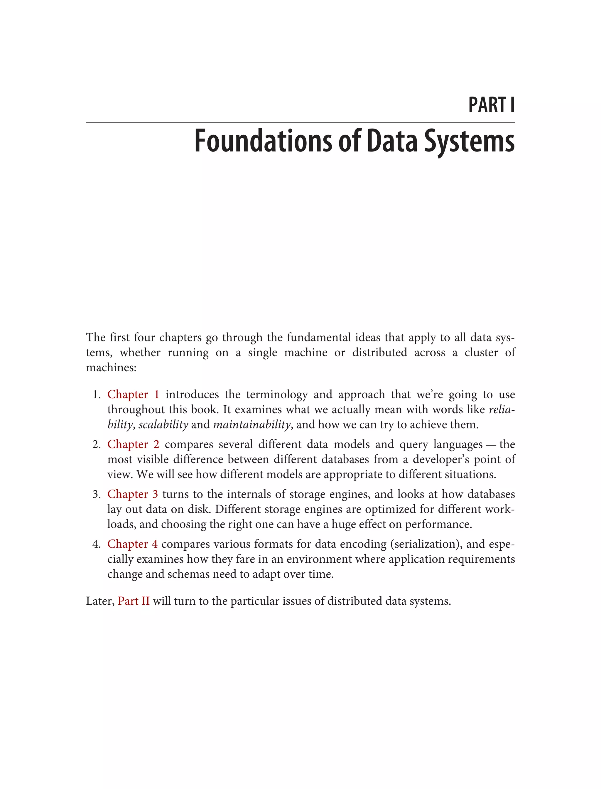 PART I
Foundations of Data Systems
The first four chapters go through the fundamental ideas that apply to all data sys‐
tems, whether running on a single machine or distributed across a cluster of
machines:
1. Chapter 1 introduces the terminology and approach that we’re going to use
throughout this book. It examines what we actually mean with words like relia‐
bility, scalability and maintainability, and how we can try to achieve them.
2. Chapter 2 compares several different data models and query languages — the
most visible difference between different databases from a developer’s point of
view. We will see how different models are appropriate to different situations.
3. Chapter 3 turns to the internals of storage engines, and looks at how databases
lay out data on disk. Different storage engines are optimized for different work‐
loads, and choosing the right one can have a huge effect on performance.
4. Chapter 4 compares various formats for data encoding (serialization), and espe‐
cially examines how they fare in an environment where application requirements
change and schemas need to adapt over time.
Later, Part II will turn to the particular issues of distributed data systems.
 