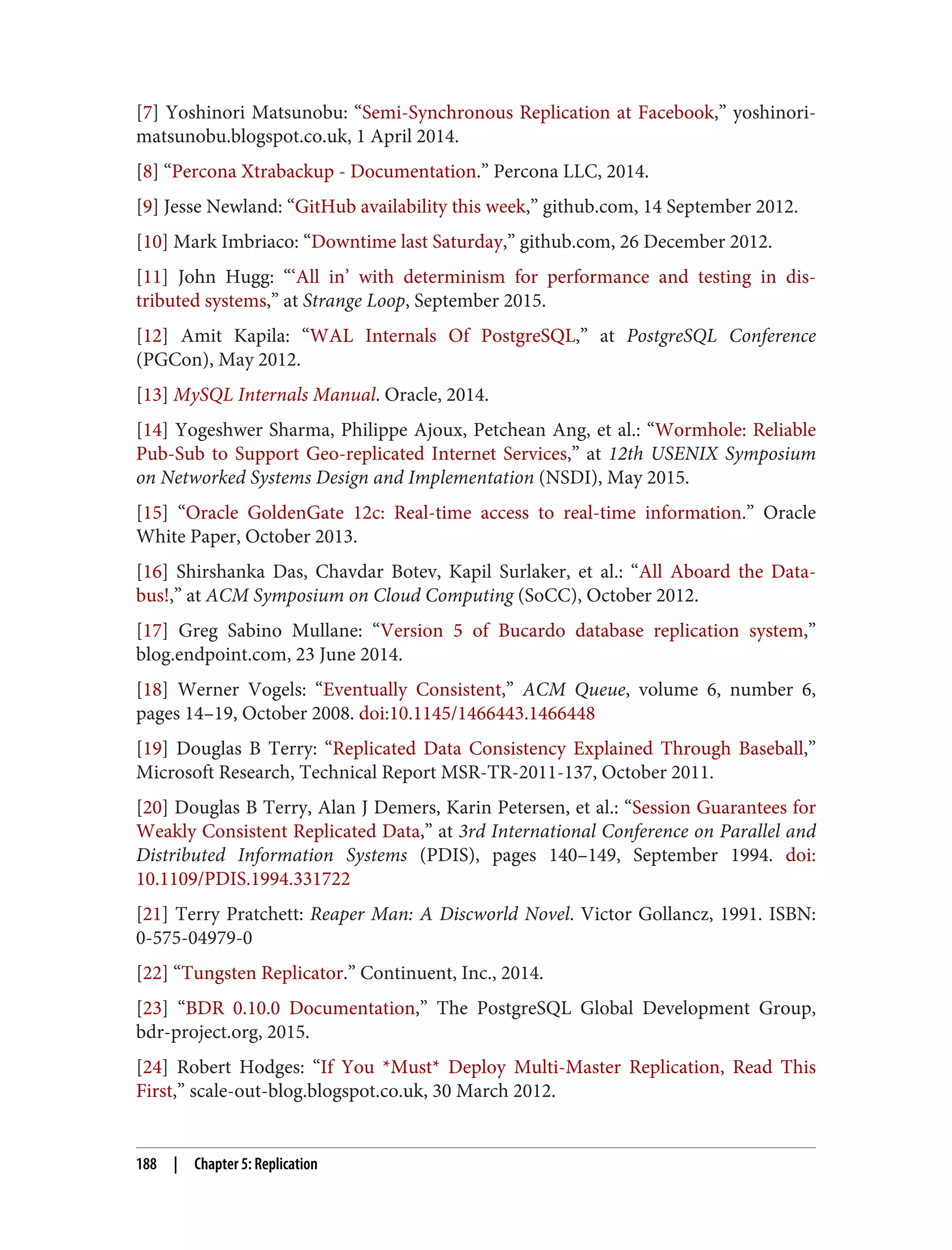 [7] Yoshinori Matsunobu: “Semi-Synchronous Replication at Facebook,” yoshinori‐
matsunobu.blogspot.co.uk, 1 April 2014.
[8] “Percona Xtrabackup - Documentation.” Percona LLC, 2014.
[9] Jesse Newland: “GitHub availability this week,” github.com, 14 September 2012.
[10] Mark Imbriaco: “Downtime last Saturday,” github.com, 26 December 2012.
[11] John Hugg: “‘All in’ with determinism for performance and testing in dis‐
tributed systems,” at Strange Loop, September 2015.
[12] Amit Kapila: “WAL Internals Of PostgreSQL,” at PostgreSQL Conference
(PGCon), May 2012.
[13] MySQL Internals Manual. Oracle, 2014.
[14] Yogeshwer Sharma, Philippe Ajoux, Petchean Ang, et al.: “Wormhole: Reliable
Pub-Sub to Support Geo-replicated Internet Services,” at 12th USENIX Symposium
on Networked Systems Design and Implementation (NSDI), May 2015.
[15] “Oracle GoldenGate 12c: Real-time access to real-time information.” Oracle
White Paper, October 2013.
[16] Shirshanka Das, Chavdar Botev, Kapil Surlaker, et al.: “All Aboard the Data‐
bus!,” at ACM Symposium on Cloud Computing (SoCC), October 2012.
[17] Greg Sabino Mullane: “Version 5 of Bucardo database replication system,”
blog.endpoint.com, 23 June 2014.
[18] Werner Vogels: “Eventually Consistent,” ACM Queue, volume 6, number 6,
pages 14–19, October 2008. doi:10.1145/1466443.1466448
[19] Douglas B Terry: “Replicated Data Consistency Explained Through Baseball,”
Microsoft Research, Technical Report MSR-TR-2011-137, October 2011.
[20] Douglas B Terry, Alan J Demers, Karin Petersen, et al.: “Session Guarantees for
Weakly Consistent Replicated Data,” at 3rd International Conference on Parallel and
Distributed Information Systems (PDIS), pages 140–149, September 1994. doi:
10.1109/PDIS.1994.331722
[21] Terry Pratchett: Reaper Man: A Discworld Novel. Victor Gollancz, 1991. ISBN:
0-575-04979-0
[22] “Tungsten Replicator.” Continuent, Inc., 2014.
[23] “BDR 0.10.0 Documentation,” The PostgreSQL Global Development Group,
bdr-project.org, 2015.
[24] Robert Hodges: “If You *Must* Deploy Multi-Master Replication, Read This
First,” scale-out-blog.blogspot.co.uk, 30 March 2012.
188 | Chapter 5: Replication
 