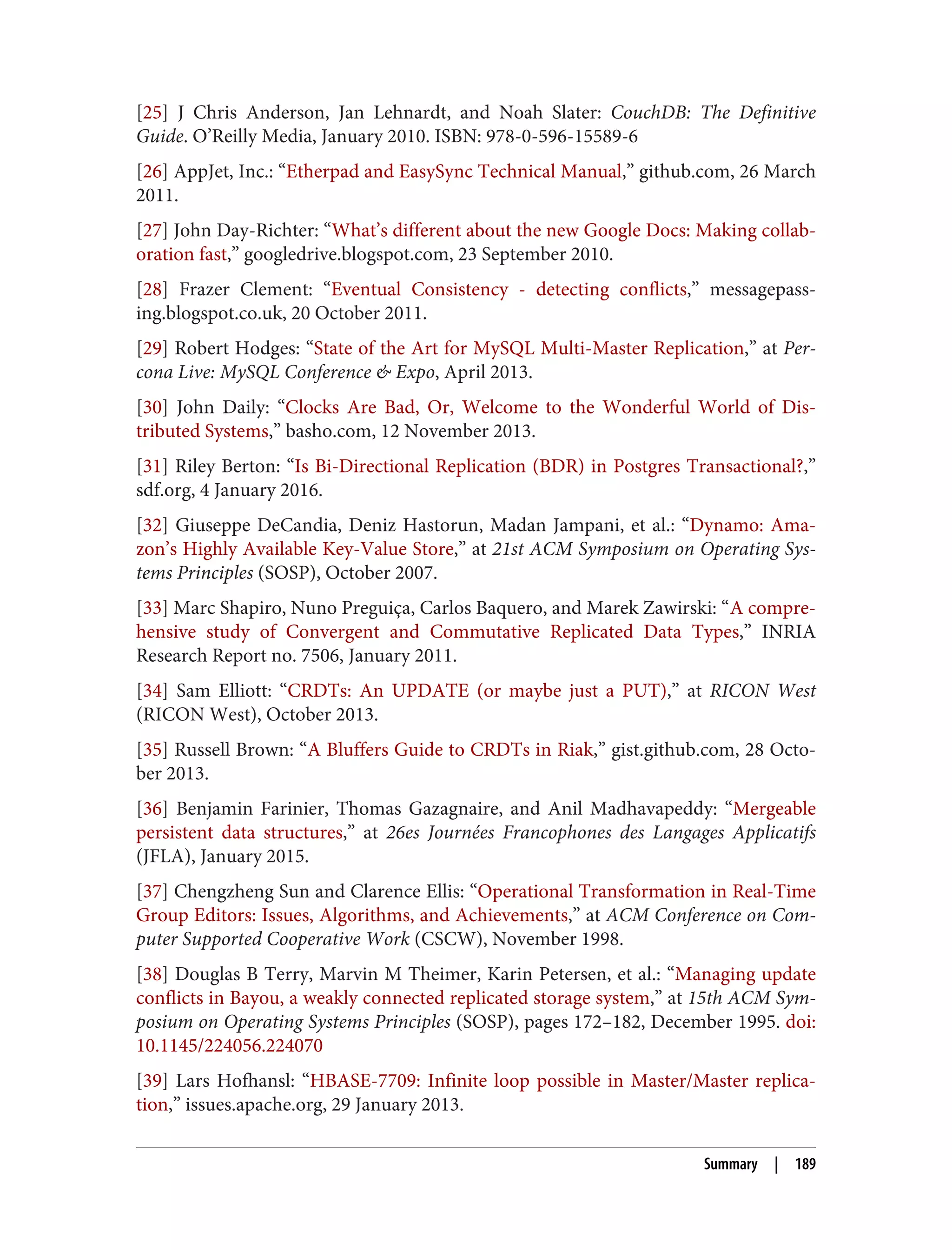 [25] J Chris Anderson, Jan Lehnardt, and Noah Slater: CouchDB: The Definitive
Guide. O’Reilly Media, January 2010. ISBN: 978-0-596-15589-6
[26] AppJet, Inc.: “Etherpad and EasySync Technical Manual,” github.com, 26 March
2011.
[27] John Day-Richter: “What’s different about the new Google Docs: Making collab‐
oration fast,” googledrive.blogspot.com, 23 September 2010.
[28] Frazer Clement: “Eventual Consistency - detecting conflicts,” messagepass‐
ing.blogspot.co.uk, 20 October 2011.
[29] Robert Hodges: “State of the Art for MySQL Multi-Master Replication,” at Per‐
cona Live: MySQL Conference & Expo, April 2013.
[30] John Daily: “Clocks Are Bad, Or, Welcome to the Wonderful World of Dis‐
tributed Systems,” basho.com, 12 November 2013.
[31] Riley Berton: “Is Bi-Directional Replication (BDR) in Postgres Transactional?,”
sdf.org, 4 January 2016.
[32] Giuseppe DeCandia, Deniz Hastorun, Madan Jampani, et al.: “Dynamo: Ama‐
zon’s Highly Available Key-Value Store,” at 21st ACM Symposium on Operating Sys‐
tems Principles (SOSP), October 2007.
[33] Marc Shapiro, Nuno Preguiça, Carlos Baquero, and Marek Zawirski: “A compre‐
hensive study of Convergent and Commutative Replicated Data Types,” INRIA
Research Report no. 7506, January 2011.
[34] Sam Elliott: “CRDTs: An UPDATE (or maybe just a PUT),” at RICON West
(RICON West), October 2013.
[35] Russell Brown: “A Bluffers Guide to CRDTs in Riak,” gist.github.com, 28 Octo‐
ber 2013.
[36] Benjamin Farinier, Thomas Gazagnaire, and Anil Madhavapeddy: “Mergeable
persistent data structures,” at 26es Journées Francophones des Langages Applicatifs
(JFLA), January 2015.
[37] Chengzheng Sun and Clarence Ellis: “Operational Transformation in Real-Time
Group Editors: Issues, Algorithms, and Achievements,” at ACM Conference on Com‐
puter Supported Cooperative Work (CSCW), November 1998.
[38] Douglas B Terry, Marvin M Theimer, Karin Petersen, et al.: “Managing update
conflicts in Bayou, a weakly connected replicated storage system,” at 15th ACM Sym‐
posium on Operating Systems Principles (SOSP), pages 172–182, December 1995. doi:
10.1145/224056.224070
[39] Lars Hofhansl: “HBASE-7709: Infinite loop possible in Master/Master replica‐
tion,” issues.apache.org, 29 January 2013.
Summary | 189
 