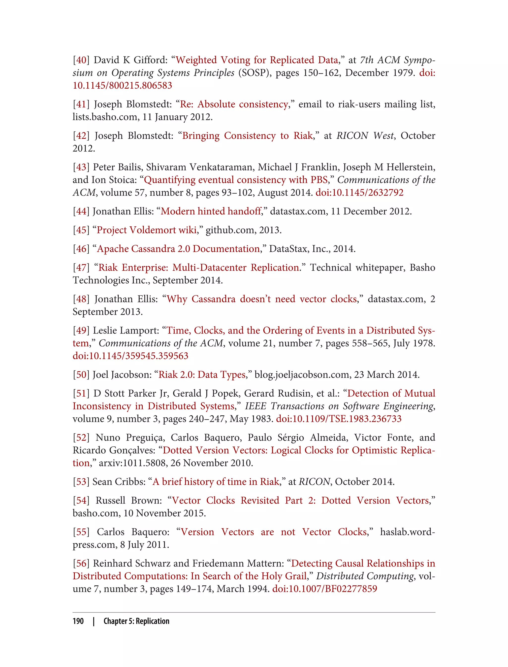 [40] David K Gifford: “Weighted Voting for Replicated Data,” at 7th ACM Sympo‐
sium on Operating Systems Principles (SOSP), pages 150–162, December 1979. doi:
10.1145/800215.806583
[41] Joseph Blomstedt: “Re: Absolute consistency,” email to riak-users mailing list,
lists.basho.com, 11 January 2012.
[42] Joseph Blomstedt: “Bringing Consistency to Riak,” at RICON West, October
2012.
[43] Peter Bailis, Shivaram Venkataraman, Michael J Franklin, Joseph M Hellerstein,
and Ion Stoica: “Quantifying eventual consistency with PBS,” Communications of the
ACM, volume 57, number 8, pages 93–102, August 2014. doi:10.1145/2632792
[44] Jonathan Ellis: “Modern hinted handoff,” datastax.com, 11 December 2012.
[45] “Project Voldemort wiki,” github.com, 2013.
[46] “Apache Cassandra 2.0 Documentation,” DataStax, Inc., 2014.
[47] “Riak Enterprise: Multi-Datacenter Replication.” Technical whitepaper, Basho
Technologies Inc., September 2014.
[48] Jonathan Ellis: “Why Cassandra doesn’t need vector clocks,” datastax.com, 2
September 2013.
[49] Leslie Lamport: “Time, Clocks, and the Ordering of Events in a Distributed Sys‐
tem,” Communications of the ACM, volume 21, number 7, pages 558–565, July 1978.
doi:10.1145/359545.359563
[50] Joel Jacobson: “Riak 2.0: Data Types,” blog.joeljacobson.com, 23 March 2014.
[51] D Stott Parker Jr, Gerald J Popek, Gerard Rudisin, et al.: “Detection of Mutual
Inconsistency in Distributed Systems,” IEEE Transactions on Software Engineering,
volume 9, number 3, pages 240–247, May 1983. doi:10.1109/TSE.1983.236733
[52] Nuno Preguiça, Carlos Baquero, Paulo Sérgio Almeida, Victor Fonte, and
Ricardo Gonçalves: “Dotted Version Vectors: Logical Clocks for Optimistic Replica‐
tion,” arxiv:1011.5808, 26 November 2010.
[53] Sean Cribbs: “A brief history of time in Riak,” at RICON, October 2014.
[54] Russell Brown: “Vector Clocks Revisited Part 2: Dotted Version Vectors,”
basho.com, 10 November 2015.
[55] Carlos Baquero: “Version Vectors are not Vector Clocks,” haslab.word‐
press.com, 8 July 2011.
[56] Reinhard Schwarz and Friedemann Mattern: “Detecting Causal Relationships in
Distributed Computations: In Search of the Holy Grail,” Distributed Computing, vol‐
ume 7, number 3, pages 149–174, March 1994. doi:10.1007/BF02277859
190 | Chapter 5: Replication
 