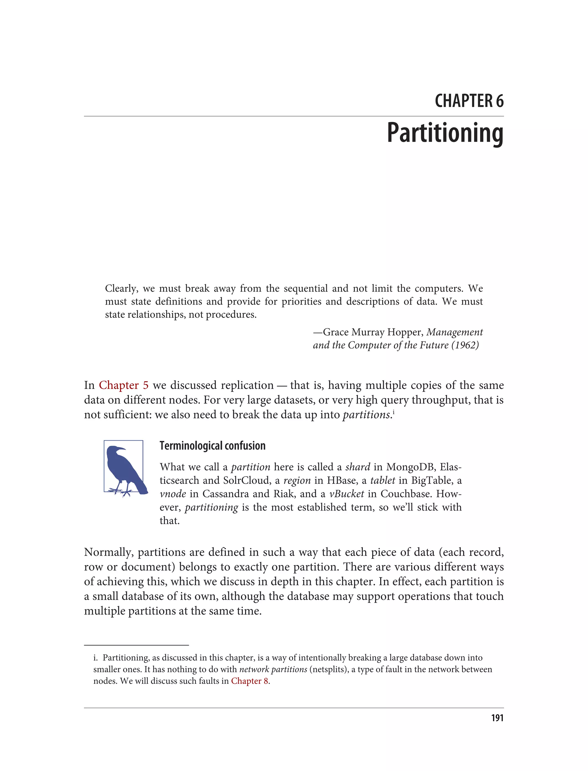 i. Partitioning, as discussed in this chapter, is a way of intentionally breaking a large database down into
smaller ones. It has nothing to do with network partitions (netsplits), a type of fault in the network between
nodes. We will discuss such faults in Chapter 8.
CHAPTER 6
Partitioning
Clearly, we must break away from the sequential and not limit the computers. We
must state definitions and provide for priorities and descriptions of data. We must
state relationships, not procedures.
—Grace Murray Hopper, Management
and the Computer of the Future (1962)
In Chapter 5 we discussed replication — that is, having multiple copies of the same
data on different nodes. For very large datasets, or very high query throughput, that is
not sufficient: we also need to break the data up into partitions.i
Terminological confusion
What we call a partition here is called a shard in MongoDB, Elas‐
ticsearch and SolrCloud, a region in HBase, a tablet in BigTable, a
vnode in Cassandra and Riak, and a vBucket in Couchbase. How‐
ever, partitioning is the most established term, so we’ll stick with
that.
Normally, partitions are defined in such a way that each piece of data (each record,
row or document) belongs to exactly one partition. There are various different ways
of achieving this, which we discuss in depth in this chapter. In effect, each partition is
a small database of its own, although the database may support operations that touch
multiple partitions at the same time.
191
 