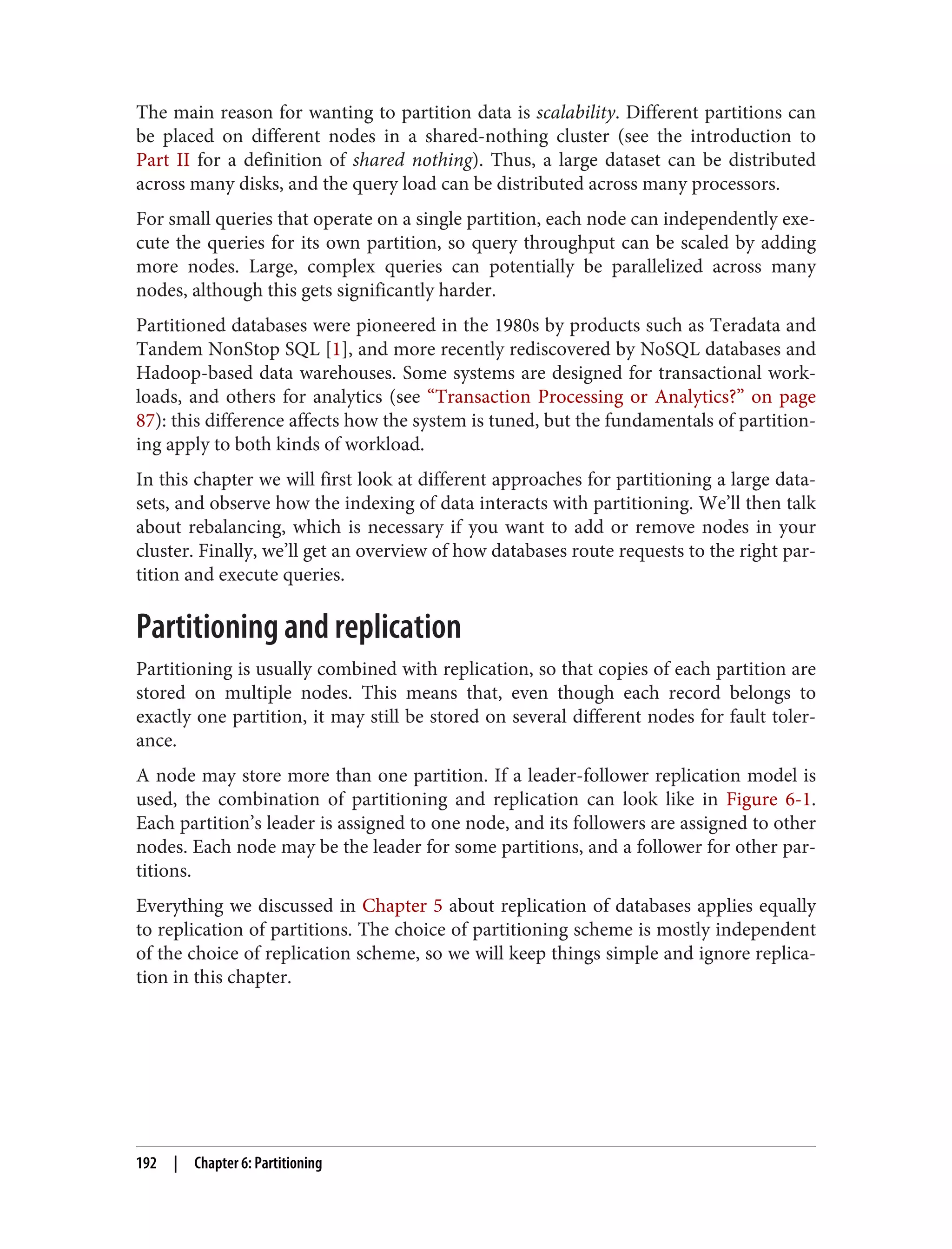 The main reason for wanting to partition data is scalability. Different partitions can
be placed on different nodes in a shared-nothing cluster (see the introduction to
Part II for a definition of shared nothing). Thus, a large dataset can be distributed
across many disks, and the query load can be distributed across many processors.
For small queries that operate on a single partition, each node can independently exe‐
cute the queries for its own partition, so query throughput can be scaled by adding
more nodes. Large, complex queries can potentially be parallelized across many
nodes, although this gets significantly harder.
Partitioned databases were pioneered in the 1980s by products such as Teradata and
Tandem NonStop SQL [1], and more recently rediscovered by NoSQL databases and
Hadoop-based data warehouses. Some systems are designed for transactional work‐
loads, and others for analytics (see “Transaction Processing or Analytics?” on page
87): this difference affects how the system is tuned, but the fundamentals of partition‐
ing apply to both kinds of workload.
In this chapter we will first look at different approaches for partitioning a large data‐
sets, and observe how the indexing of data interacts with partitioning. We’ll then talk
about rebalancing, which is necessary if you want to add or remove nodes in your
cluster. Finally, we’ll get an overview of how databases route requests to the right par‐
tition and execute queries.
Partitioning and replication
Partitioning is usually combined with replication, so that copies of each partition are
stored on multiple nodes. This means that, even though each record belongs to
exactly one partition, it may still be stored on several different nodes for fault toler‐
ance.
A node may store more than one partition. If a leader-follower replication model is
used, the combination of partitioning and replication can look like in Figure 6-1.
Each partition’s leader is assigned to one node, and its followers are assigned to other
nodes. Each node may be the leader for some partitions, and a follower for other par‐
titions.
Everything we discussed in Chapter 5 about replication of databases applies equally
to replication of partitions. The choice of partitioning scheme is mostly independent
of the choice of replication scheme, so we will keep things simple and ignore replica‐
tion in this chapter.
192 | Chapter 6: Partitioning
 