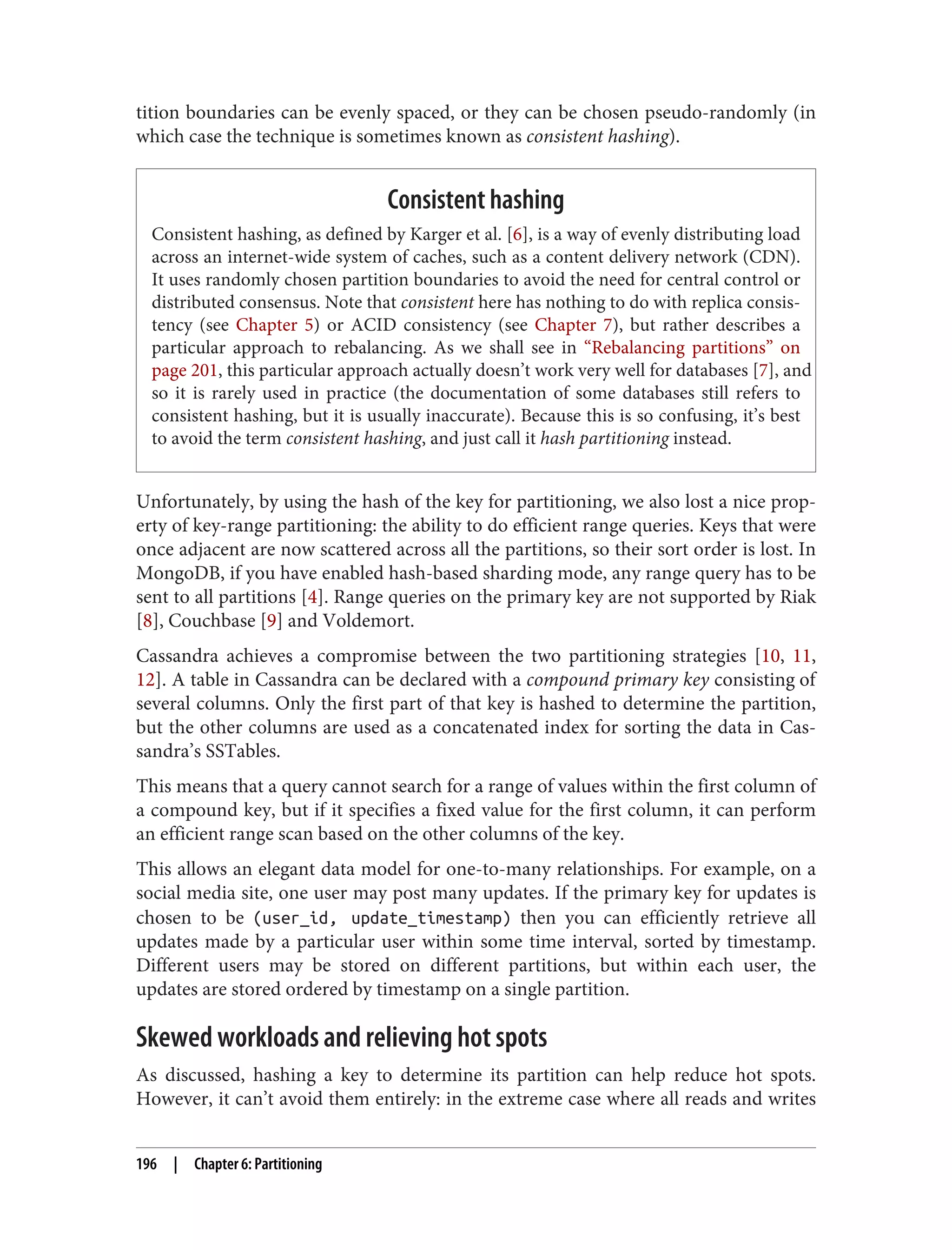 tition boundaries can be evenly spaced, or they can be chosen pseudo-randomly (in
which case the technique is sometimes known as consistent hashing).
Consistent hashing
Consistent hashing, as defined by Karger et al. [6], is a way of evenly distributing load
across an internet-wide system of caches, such as a content delivery network (CDN).
It uses randomly chosen partition boundaries to avoid the need for central control or
distributed consensus. Note that consistent here has nothing to do with replica consis‐
tency (see Chapter 5) or ACID consistency (see Chapter 7), but rather describes a
particular approach to rebalancing. As we shall see in “Rebalancing partitions” on
page 201, this particular approach actually doesn’t work very well for databases [7], and
so it is rarely used in practice (the documentation of some databases still refers to
consistent hashing, but it is usually inaccurate). Because this is so confusing, it’s best
to avoid the term consistent hashing, and just call it hash partitioning instead.
Unfortunately, by using the hash of the key for partitioning, we also lost a nice prop‐
erty of key-range partitioning: the ability to do efficient range queries. Keys that were
once adjacent are now scattered across all the partitions, so their sort order is lost. In
MongoDB, if you have enabled hash-based sharding mode, any range query has to be
sent to all partitions [4]. Range queries on the primary key are not supported by Riak
[8], Couchbase [9] and Voldemort.
Cassandra achieves a compromise between the two partitioning strategies [10, 11,
12]. A table in Cassandra can be declared with a compound primary key consisting of
several columns. Only the first part of that key is hashed to determine the partition,
but the other columns are used as a concatenated index for sorting the data in Cas‐
sandra’s SSTables.
This means that a query cannot search for a range of values within the first column of
a compound key, but if it specifies a fixed value for the first column, it can perform
an efficient range scan based on the other columns of the key.
This allows an elegant data model for one-to-many relationships. For example, on a
social media site, one user may post many updates. If the primary key for updates is
chosen to be (user_id, update_timestamp) then you can efficiently retrieve all
updates made by a particular user within some time interval, sorted by timestamp.
Different users may be stored on different partitions, but within each user, the
updates are stored ordered by timestamp on a single partition.
Skewed workloads and relieving hot spots
As discussed, hashing a key to determine its partition can help reduce hot spots.
However, it can’t avoid them entirely: in the extreme case where all reads and writes
196 | Chapter 6: Partitioning
 