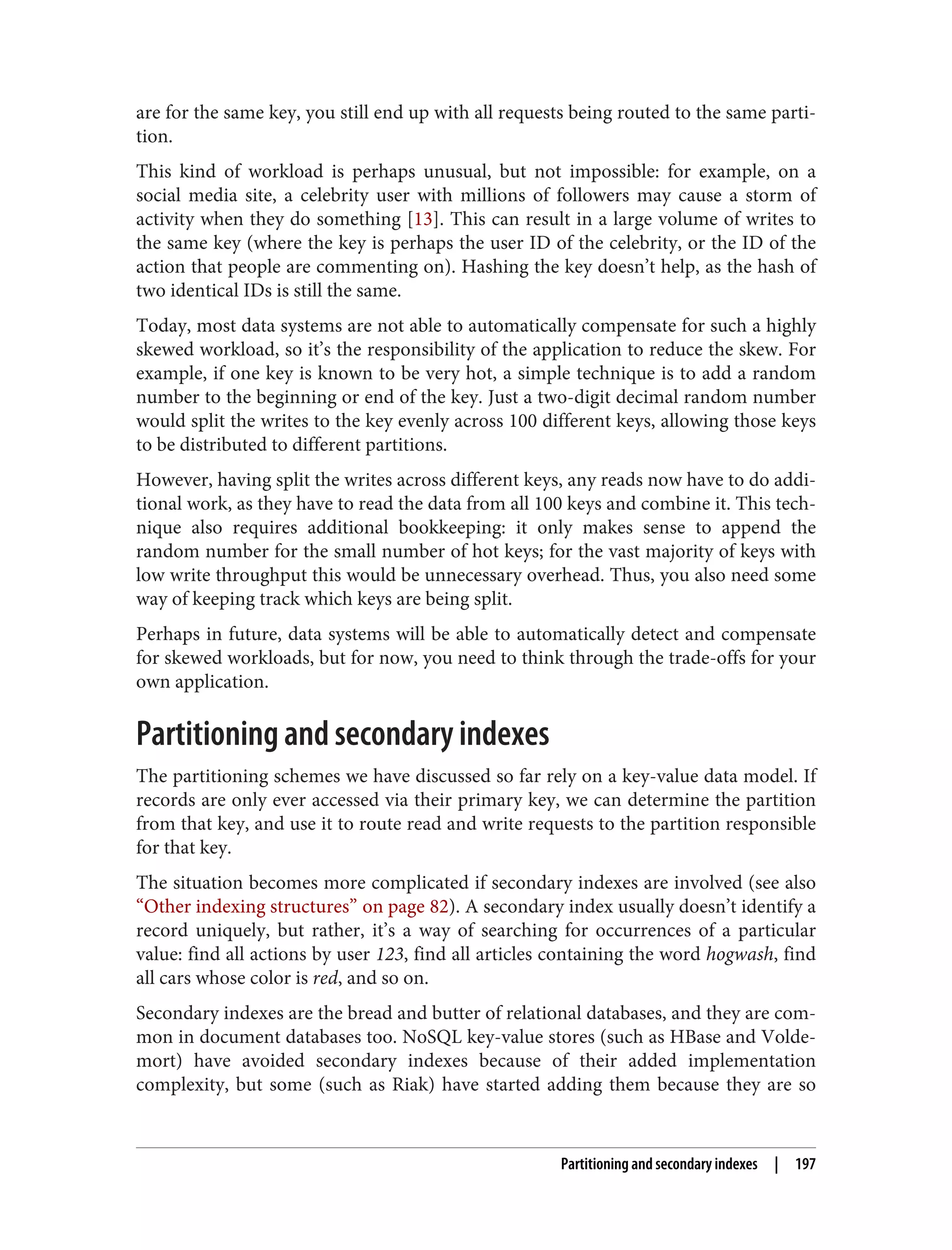 are for the same key, you still end up with all requests being routed to the same parti‐
tion.
This kind of workload is perhaps unusual, but not impossible: for example, on a
social media site, a celebrity user with millions of followers may cause a storm of
activity when they do something [13]. This can result in a large volume of writes to
the same key (where the key is perhaps the user ID of the celebrity, or the ID of the
action that people are commenting on). Hashing the key doesn’t help, as the hash of
two identical IDs is still the same.
Today, most data systems are not able to automatically compensate for such a highly
skewed workload, so it’s the responsibility of the application to reduce the skew. For
example, if one key is known to be very hot, a simple technique is to add a random
number to the beginning or end of the key. Just a two-digit decimal random number
would split the writes to the key evenly across 100 different keys, allowing those keys
to be distributed to different partitions.
However, having split the writes across different keys, any reads now have to do addi‐
tional work, as they have to read the data from all 100 keys and combine it. This tech‐
nique also requires additional bookkeeping: it only makes sense to append the
random number for the small number of hot keys; for the vast majority of keys with
low write throughput this would be unnecessary overhead. Thus, you also need some
way of keeping track which keys are being split.
Perhaps in future, data systems will be able to automatically detect and compensate
for skewed workloads, but for now, you need to think through the trade-offs for your
own application.
Partitioning and secondary indexes
The partitioning schemes we have discussed so far rely on a key-value data model. If
records are only ever accessed via their primary key, we can determine the partition
from that key, and use it to route read and write requests to the partition responsible
for that key.
The situation becomes more complicated if secondary indexes are involved (see also
“Other indexing structures” on page 82). A secondary index usually doesn’t identify a
record uniquely, but rather, it’s a way of searching for occurrences of a particular
value: find all actions by user 123, find all articles containing the word hogwash, find
all cars whose color is red, and so on.
Secondary indexes are the bread and butter of relational databases, and they are com‐
mon in document databases too. NoSQL key-value stores (such as HBase and Volde‐
mort) have avoided secondary indexes because of their added implementation
complexity, but some (such as Riak) have started adding them because they are so
Partitioning and secondary indexes | 197
 