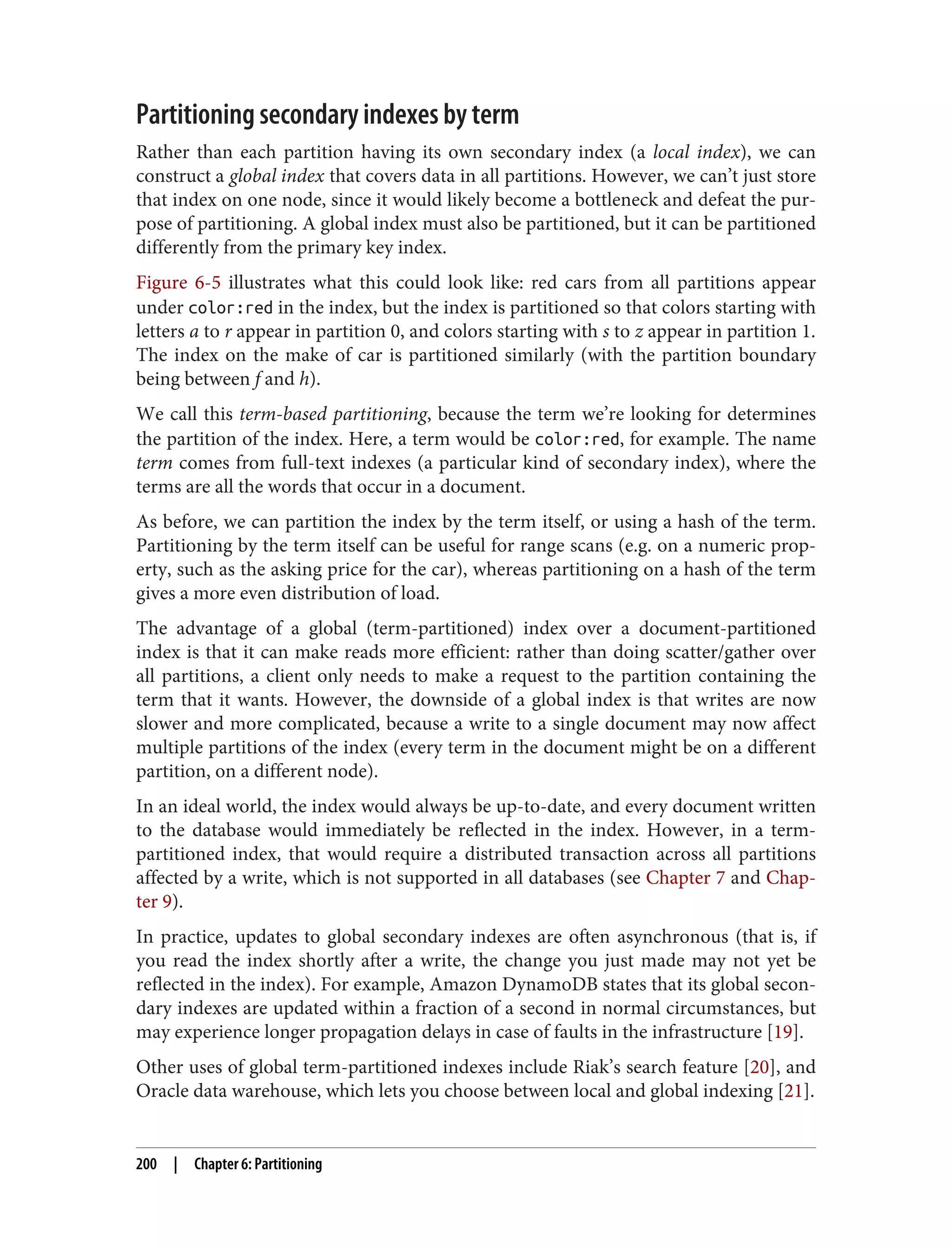 Partitioning secondary indexes by term
Rather than each partition having its own secondary index (a local index), we can
construct a global index that covers data in all partitions. However, we can’t just store
that index on one node, since it would likely become a bottleneck and defeat the pur‐
pose of partitioning. A global index must also be partitioned, but it can be partitioned
differently from the primary key index.
Figure 6-5 illustrates what this could look like: red cars from all partitions appear
under color:red in the index, but the index is partitioned so that colors starting with
letters a to r appear in partition 0, and colors starting with s to z appear in partition 1.
The index on the make of car is partitioned similarly (with the partition boundary
being between f and h).
We call this term-based partitioning, because the term we’re looking for determines
the partition of the index. Here, a term would be color:red, for example. The name
term comes from full-text indexes (a particular kind of secondary index), where the
terms are all the words that occur in a document.
As before, we can partition the index by the term itself, or using a hash of the term.
Partitioning by the term itself can be useful for range scans (e.g. on a numeric prop‐
erty, such as the asking price for the car), whereas partitioning on a hash of the term
gives a more even distribution of load.
The advantage of a global (term-partitioned) index over a document-partitioned
index is that it can make reads more efficient: rather than doing scatter/gather over
all partitions, a client only needs to make a request to the partition containing the
term that it wants. However, the downside of a global index is that writes are now
slower and more complicated, because a write to a single document may now affect
multiple partitions of the index (every term in the document might be on a different
partition, on a different node).
In an ideal world, the index would always be up-to-date, and every document written
to the database would immediately be reflected in the index. However, in a term-
partitioned index, that would require a distributed transaction across all partitions
affected by a write, which is not supported in all databases (see Chapter 7 and Chap‐
ter 9).
In practice, updates to global secondary indexes are often asynchronous (that is, if
you read the index shortly after a write, the change you just made may not yet be
reflected in the index). For example, Amazon DynamoDB states that its global secon‐
dary indexes are updated within a fraction of a second in normal circumstances, but
may experience longer propagation delays in case of faults in the infrastructure [19].
Other uses of global term-partitioned indexes include Riak’s search feature [20], and
Oracle data warehouse, which lets you choose between local and global indexing [21].
200 | Chapter 6: Partitioning
 