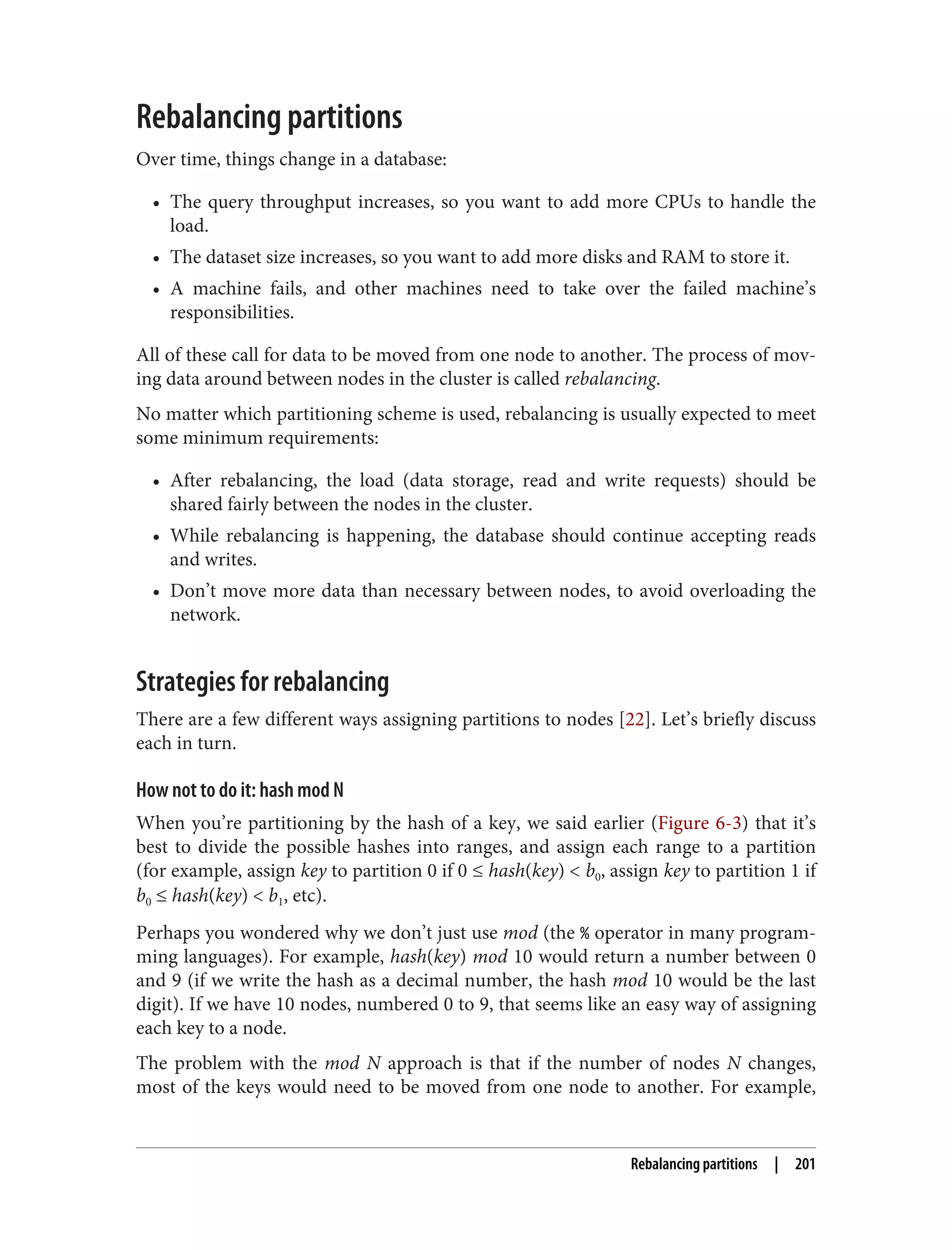 Rebalancing partitions
Over time, things change in a database:
• The query throughput increases, so you want to add more CPUs to handle the
load.
• The dataset size increases, so you want to add more disks and RAM to store it.
• A machine fails, and other machines need to take over the failed machine’s
responsibilities.
All of these call for data to be moved from one node to another. The process of mov‐
ing data around between nodes in the cluster is called rebalancing.
No matter which partitioning scheme is used, rebalancing is usually expected to meet
some minimum requirements:
• After rebalancing, the load (data storage, read and write requests) should be
shared fairly between the nodes in the cluster.
• While rebalancing is happening, the database should continue accepting reads
and writes.
• Don’t move more data than necessary between nodes, to avoid overloading the
network.
Strategies for rebalancing
There are a few different ways assigning partitions to nodes [22]. Let’s briefly discuss
each in turn.
How not to do it: hash mod N
When you’re partitioning by the hash of a key, we said earlier (Figure 6-3) that it’s
best to divide the possible hashes into ranges, and assign each range to a partition
(for example, assign key to partition 0 if 0 ≤ hash(key) < b0, assign key to partition 1 if
b0 ≤ hash(key) < b1, etc).
Perhaps you wondered why we don’t just use mod (the % operator in many program‐
ming languages). For example, hash(key) mod 10 would return a number between 0
and 9 (if we write the hash as a decimal number, the hash mod 10 would be the last
digit). If we have 10 nodes, numbered 0 to 9, that seems like an easy way of assigning
each key to a node.
The problem with the mod N approach is that if the number of nodes N changes,
most of the keys would need to be moved from one node to another. For example,
Rebalancing partitions | 201
 