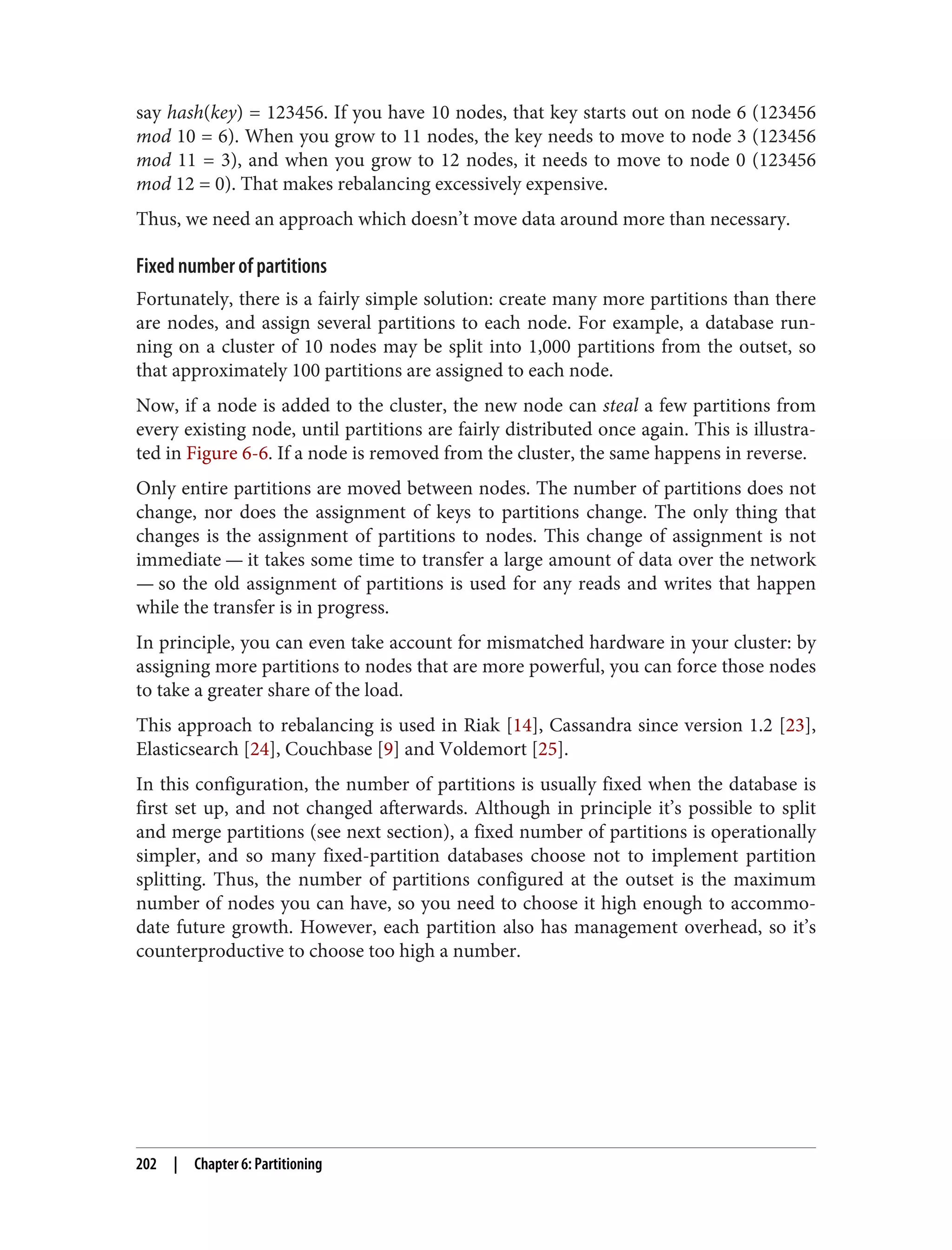 say hash(key) = 123456. If you have 10 nodes, that key starts out on node 6 (123456
mod 10 = 6). When you grow to 11 nodes, the key needs to move to node 3 (123456
mod 11 = 3), and when you grow to 12 nodes, it needs to move to node 0 (123456
mod 12 = 0). That makes rebalancing excessively expensive.
Thus, we need an approach which doesn’t move data around more than necessary.
Fixed number of partitions
Fortunately, there is a fairly simple solution: create many more partitions than there
are nodes, and assign several partitions to each node. For example, a database run‐
ning on a cluster of 10 nodes may be split into 1,000 partitions from the outset, so
that approximately 100 partitions are assigned to each node.
Now, if a node is added to the cluster, the new node can steal a few partitions from
every existing node, until partitions are fairly distributed once again. This is illustra‐
ted in Figure 6-6. If a node is removed from the cluster, the same happens in reverse.
Only entire partitions are moved between nodes. The number of partitions does not
change, nor does the assignment of keys to partitions change. The only thing that
changes is the assignment of partitions to nodes. This change of assignment is not
immediate — it takes some time to transfer a large amount of data over the network
— so the old assignment of partitions is used for any reads and writes that happen
while the transfer is in progress.
In principle, you can even take account for mismatched hardware in your cluster: by
assigning more partitions to nodes that are more powerful, you can force those nodes
to take a greater share of the load.
This approach to rebalancing is used in Riak [14], Cassandra since version 1.2 [23],
Elasticsearch [24], Couchbase [9] and Voldemort [25].
In this configuration, the number of partitions is usually fixed when the database is
first set up, and not changed afterwards. Although in principle it’s possible to split
and merge partitions (see next section), a fixed number of partitions is operationally
simpler, and so many fixed-partition databases choose not to implement partition
splitting. Thus, the number of partitions configured at the outset is the maximum
number of nodes you can have, so you need to choose it high enough to accommo‐
date future growth. However, each partition also has management overhead, so it’s
counterproductive to choose too high a number.
202 | Chapter 6: Partitioning
 