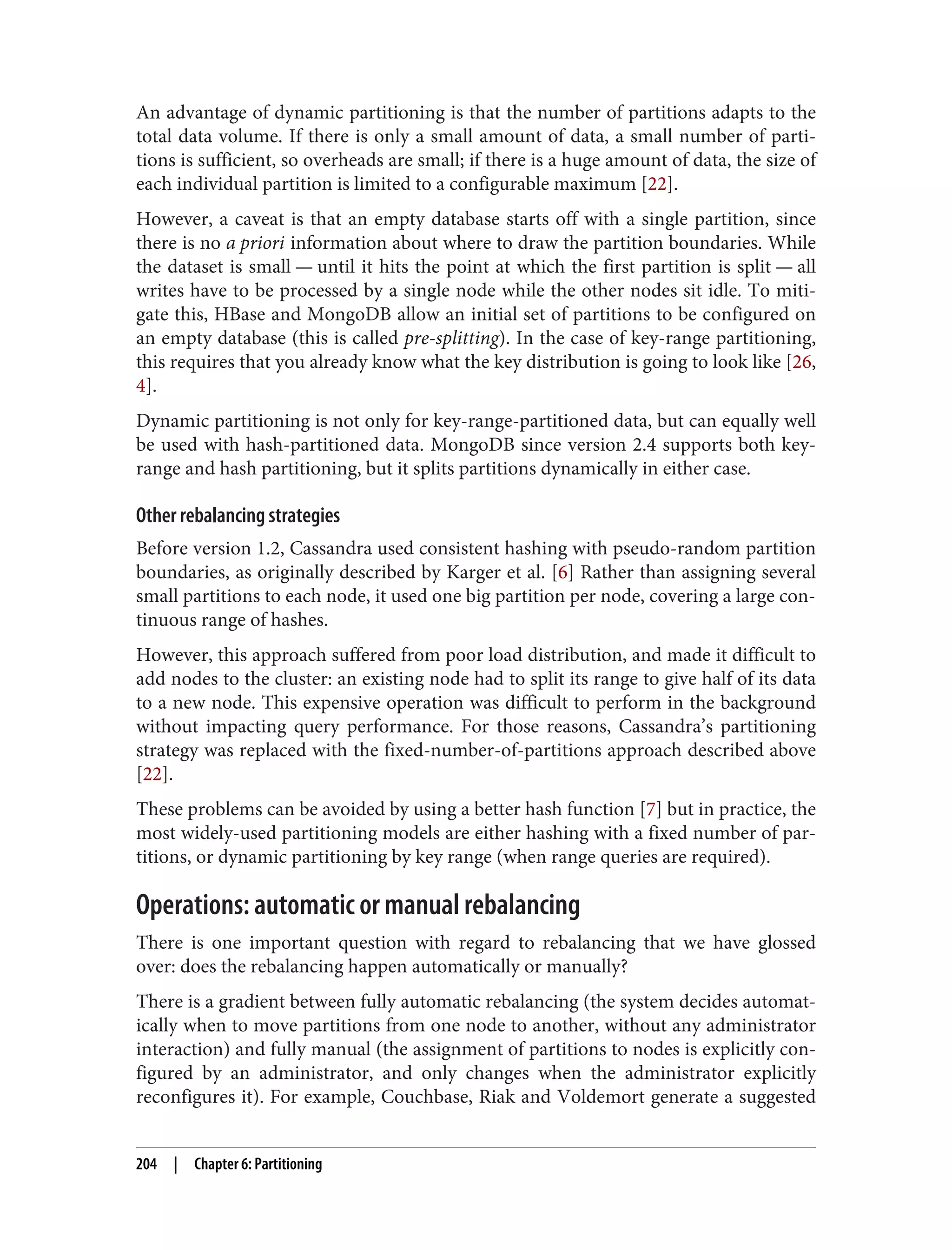 An advantage of dynamic partitioning is that the number of partitions adapts to the
total data volume. If there is only a small amount of data, a small number of parti‐
tions is sufficient, so overheads are small; if there is a huge amount of data, the size of
each individual partition is limited to a configurable maximum [22].
However, a caveat is that an empty database starts off with a single partition, since
there is no a priori information about where to draw the partition boundaries. While
the dataset is small — until it hits the point at which the first partition is split — all
writes have to be processed by a single node while the other nodes sit idle. To miti‐
gate this, HBase and MongoDB allow an initial set of partitions to be configured on
an empty database (this is called pre-splitting). In the case of key-range partitioning,
this requires that you already know what the key distribution is going to look like [26,
4].
Dynamic partitioning is not only for key-range-partitioned data, but can equally well
be used with hash-partitioned data. MongoDB since version 2.4 supports both key-
range and hash partitioning, but it splits partitions dynamically in either case.
Other rebalancing strategies
Before version 1.2, Cassandra used consistent hashing with pseudo-random partition
boundaries, as originally described by Karger et al. [6] Rather than assigning several
small partitions to each node, it used one big partition per node, covering a large con‐
tinuous range of hashes.
However, this approach suffered from poor load distribution, and made it difficult to
add nodes to the cluster: an existing node had to split its range to give half of its data
to a new node. This expensive operation was difficult to perform in the background
without impacting query performance. For those reasons, Cassandra’s partitioning
strategy was replaced with the fixed-number-of-partitions approach described above
[22].
These problems can be avoided by using a better hash function [7] but in practice, the
most widely-used partitioning models are either hashing with a fixed number of par‐
titions, or dynamic partitioning by key range (when range queries are required).
Operations: automatic or manual rebalancing
There is one important question with regard to rebalancing that we have glossed
over: does the rebalancing happen automatically or manually?
There is a gradient between fully automatic rebalancing (the system decides automat‐
ically when to move partitions from one node to another, without any administrator
interaction) and fully manual (the assignment of partitions to nodes is explicitly con‐
figured by an administrator, and only changes when the administrator explicitly
reconfigures it). For example, Couchbase, Riak and Voldemort generate a suggested
204 | Chapter 6: Partitioning
 