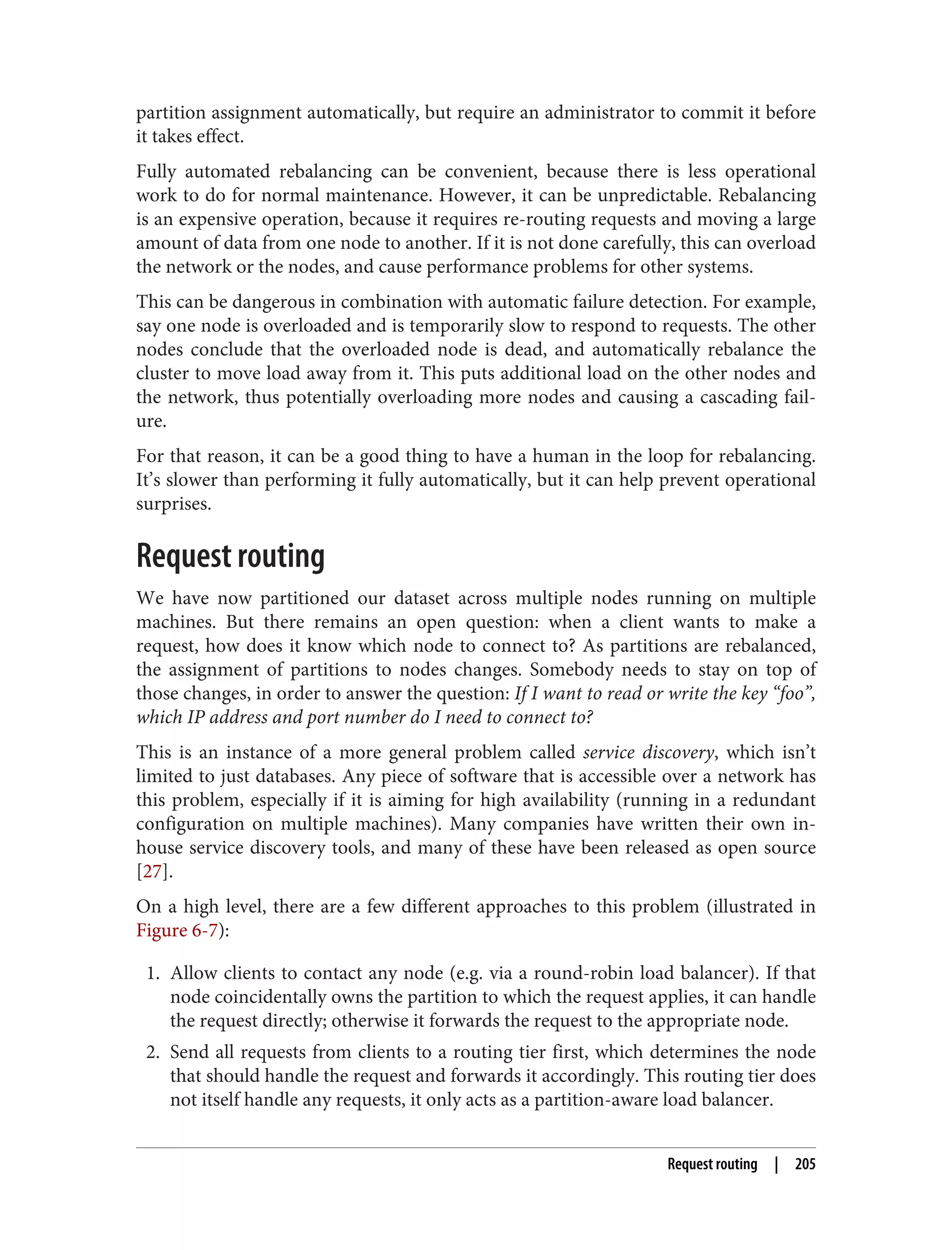 partition assignment automatically, but require an administrator to commit it before
it takes effect.
Fully automated rebalancing can be convenient, because there is less operational
work to do for normal maintenance. However, it can be unpredictable. Rebalancing
is an expensive operation, because it requires re-routing requests and moving a large
amount of data from one node to another. If it is not done carefully, this can overload
the network or the nodes, and cause performance problems for other systems.
This can be dangerous in combination with automatic failure detection. For example,
say one node is overloaded and is temporarily slow to respond to requests. The other
nodes conclude that the overloaded node is dead, and automatically rebalance the
cluster to move load away from it. This puts additional load on the other nodes and
the network, thus potentially overloading more nodes and causing a cascading fail‐
ure.
For that reason, it can be a good thing to have a human in the loop for rebalancing.
It’s slower than performing it fully automatically, but it can help prevent operational
surprises.
Request routing
We have now partitioned our dataset across multiple nodes running on multiple
machines. But there remains an open question: when a client wants to make a
request, how does it know which node to connect to? As partitions are rebalanced,
the assignment of partitions to nodes changes. Somebody needs to stay on top of
those changes, in order to answer the question: If I want to read or write the key “foo”,
which IP address and port number do I need to connect to?
This is an instance of a more general problem called service discovery, which isn’t
limited to just databases. Any piece of software that is accessible over a network has
this problem, especially if it is aiming for high availability (running in a redundant
configuration on multiple machines). Many companies have written their own in-
house service discovery tools, and many of these have been released as open source
[27].
On a high level, there are a few different approaches to this problem (illustrated in
Figure 6-7):
1. Allow clients to contact any node (e.g. via a round-robin load balancer). If that
node coincidentally owns the partition to which the request applies, it can handle
the request directly; otherwise it forwards the request to the appropriate node.
2. Send all requests from clients to a routing tier first, which determines the node
that should handle the request and forwards it accordingly. This routing tier does
not itself handle any requests, it only acts as a partition-aware load balancer.
Request routing | 205
 