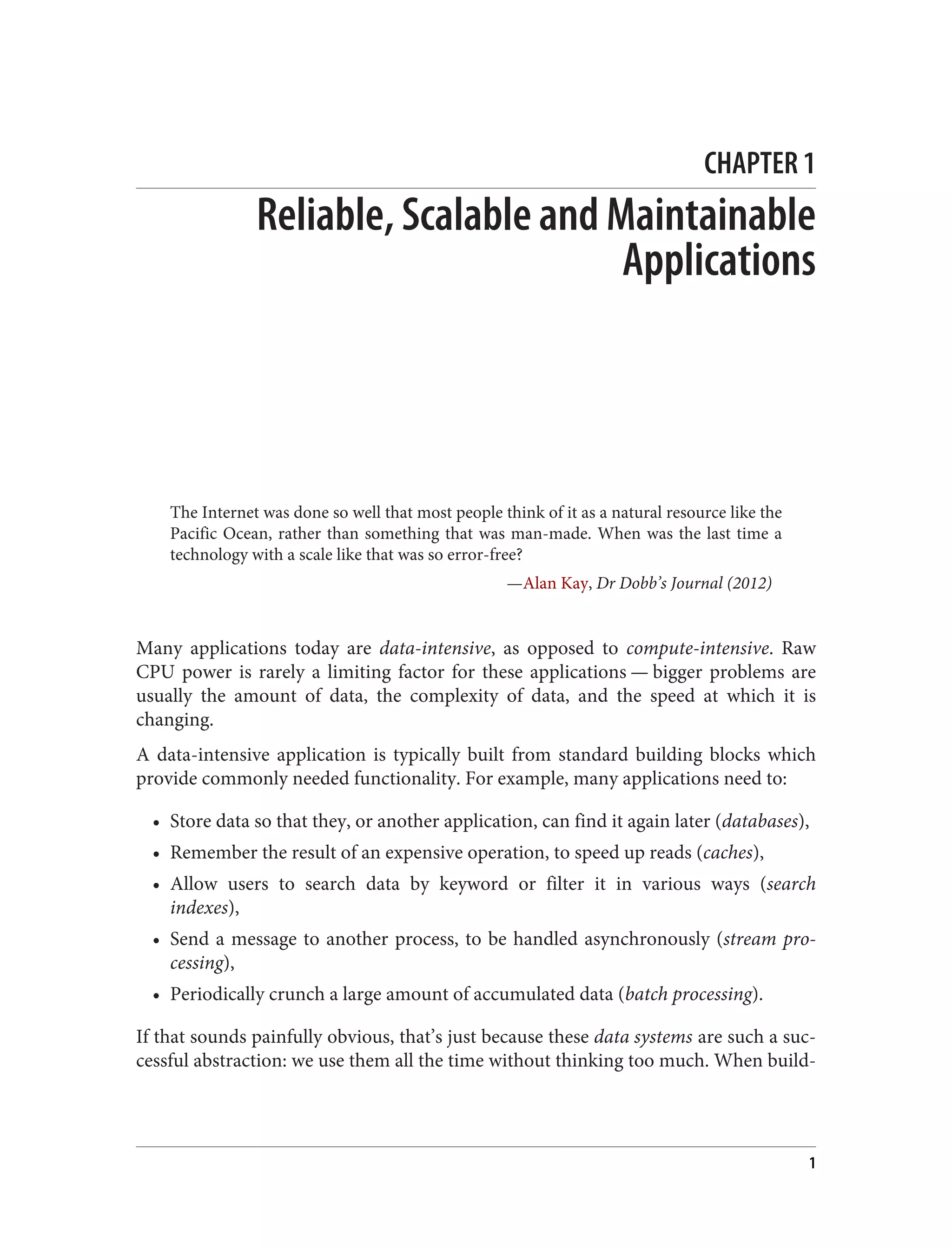 CHAPTER 1
Reliable, Scalable and Maintainable
Applications
The Internet was done so well that most people think of it as a natural resource like the
Pacific Ocean, rather than something that was man-made. When was the last time a
technology with a scale like that was so error-free?
—Alan Kay, Dr Dobb’s Journal (2012)
Many applications today are data-intensive, as opposed to compute-intensive. Raw
CPU power is rarely a limiting factor for these applications — bigger problems are
usually the amount of data, the complexity of data, and the speed at which it is
changing.
A data-intensive application is typically built from standard building blocks which
provide commonly needed functionality. For example, many applications need to:
• Store data so that they, or another application, can find it again later (databases),
• Remember the result of an expensive operation, to speed up reads (caches),
• Allow users to search data by keyword or filter it in various ways (search
indexes),
• Send a message to another process, to be handled asynchronously (stream pro‐
cessing),
• Periodically crunch a large amount of accumulated data (batch processing).
If that sounds painfully obvious, that’s just because these data systems are such a suc‐
cessful abstraction: we use them all the time without thinking too much. When build‐
1
 