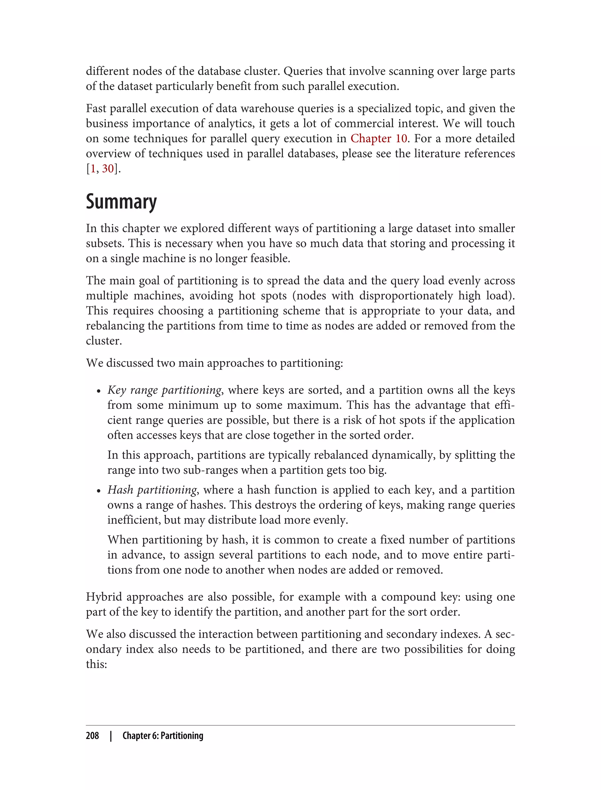 different nodes of the database cluster. Queries that involve scanning over large parts
of the dataset particularly benefit from such parallel execution.
Fast parallel execution of data warehouse queries is a specialized topic, and given the
business importance of analytics, it gets a lot of commercial interest. We will touch
on some techniques for parallel query execution in Chapter 10. For a more detailed
overview of techniques used in parallel databases, please see the literature references
[1, 30].
Summary
In this chapter we explored different ways of partitioning a large dataset into smaller
subsets. This is necessary when you have so much data that storing and processing it
on a single machine is no longer feasible.
The main goal of partitioning is to spread the data and the query load evenly across
multiple machines, avoiding hot spots (nodes with disproportionately high load).
This requires choosing a partitioning scheme that is appropriate to your data, and
rebalancing the partitions from time to time as nodes are added or removed from the
cluster.
We discussed two main approaches to partitioning:
• Key range partitioning, where keys are sorted, and a partition owns all the keys
from some minimum up to some maximum. This has the advantage that effi‐
cient range queries are possible, but there is a risk of hot spots if the application
often accesses keys that are close together in the sorted order.
In this approach, partitions are typically rebalanced dynamically, by splitting the
range into two sub-ranges when a partition gets too big.
• Hash partitioning, where a hash function is applied to each key, and a partition
owns a range of hashes. This destroys the ordering of keys, making range queries
inefficient, but may distribute load more evenly.
When partitioning by hash, it is common to create a fixed number of partitions
in advance, to assign several partitions to each node, and to move entire parti‐
tions from one node to another when nodes are added or removed.
Hybrid approaches are also possible, for example with a compound key: using one
part of the key to identify the partition, and another part for the sort order.
We also discussed the interaction between partitioning and secondary indexes. A sec‐
ondary index also needs to be partitioned, and there are two possibilities for doing
this:
208 | Chapter 6: Partitioning
 