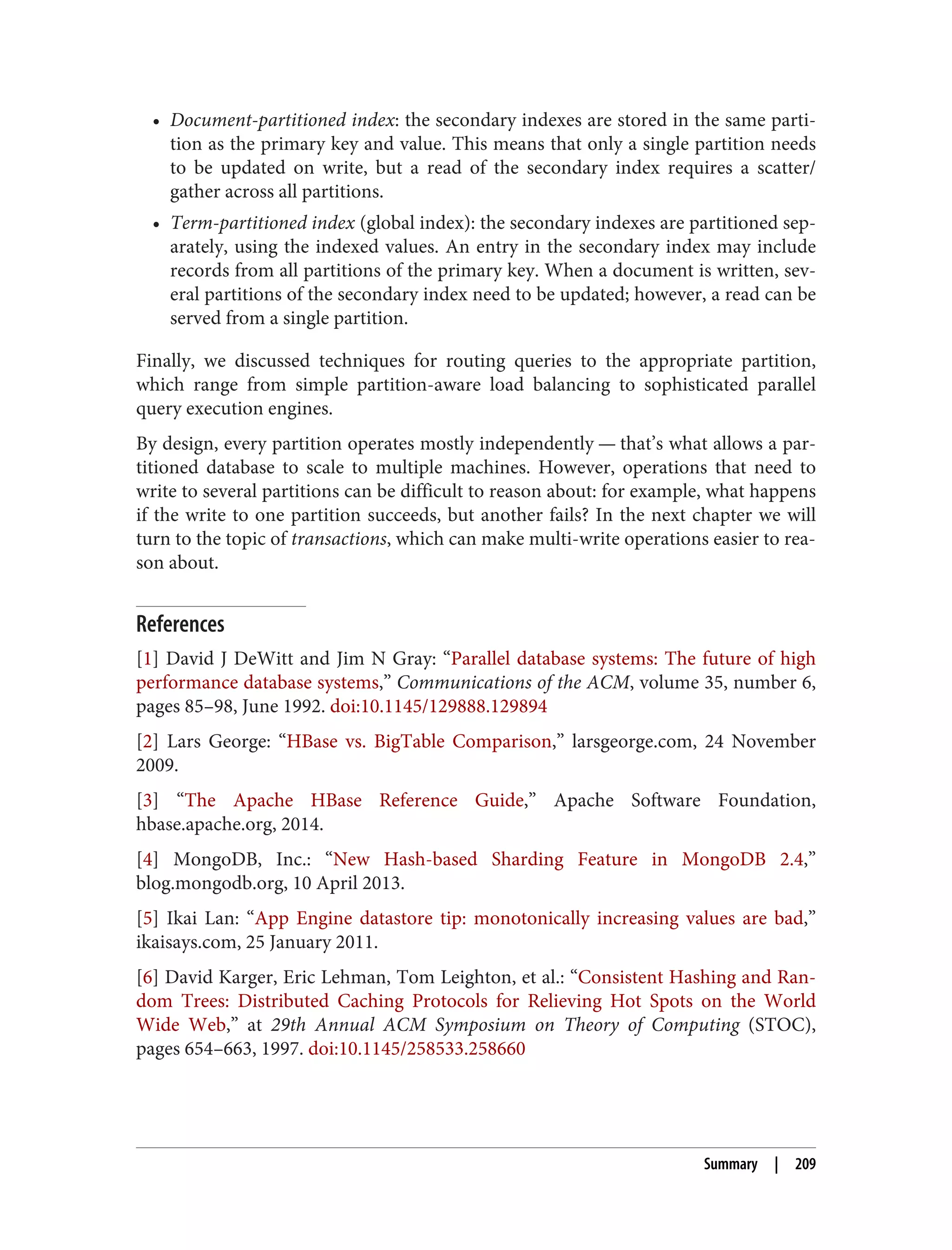 • Document-partitioned index: the secondary indexes are stored in the same parti‐
tion as the primary key and value. This means that only a single partition needs
to be updated on write, but a read of the secondary index requires a scatter/
gather across all partitions.
• Term-partitioned index (global index): the secondary indexes are partitioned sep‐
arately, using the indexed values. An entry in the secondary index may include
records from all partitions of the primary key. When a document is written, sev‐
eral partitions of the secondary index need to be updated; however, a read can be
served from a single partition.
Finally, we discussed techniques for routing queries to the appropriate partition,
which range from simple partition-aware load balancing to sophisticated parallel
query execution engines.
By design, every partition operates mostly independently — that’s what allows a par‐
titioned database to scale to multiple machines. However, operations that need to
write to several partitions can be difficult to reason about: for example, what happens
if the write to one partition succeeds, but another fails? In the next chapter we will
turn to the topic of transactions, which can make multi-write operations easier to rea‐
son about.
References
[1] David J DeWitt and Jim N Gray: “Parallel database systems: The future of high
performance database systems,” Communications of the ACM, volume 35, number 6,
pages 85–98, June 1992. doi:10.1145/129888.129894
[2] Lars George: “HBase vs. BigTable Comparison,” larsgeorge.com, 24 November
2009.
[3] “The Apache HBase Reference Guide,” Apache Software Foundation,
hbase.apache.org, 2014.
[4] MongoDB, Inc.: “New Hash-based Sharding Feature in MongoDB 2.4,”
blog.mongodb.org, 10 April 2013.
[5] Ikai Lan: “App Engine datastore tip: monotonically increasing values are bad,”
ikaisays.com, 25 January 2011.
[6] David Karger, Eric Lehman, Tom Leighton, et al.: “Consistent Hashing and Ran‐
dom Trees: Distributed Caching Protocols for Relieving Hot Spots on the World
Wide Web,” at 29th Annual ACM Symposium on Theory of Computing (STOC),
pages 654–663, 1997. doi:10.1145/258533.258660
Summary | 209
 