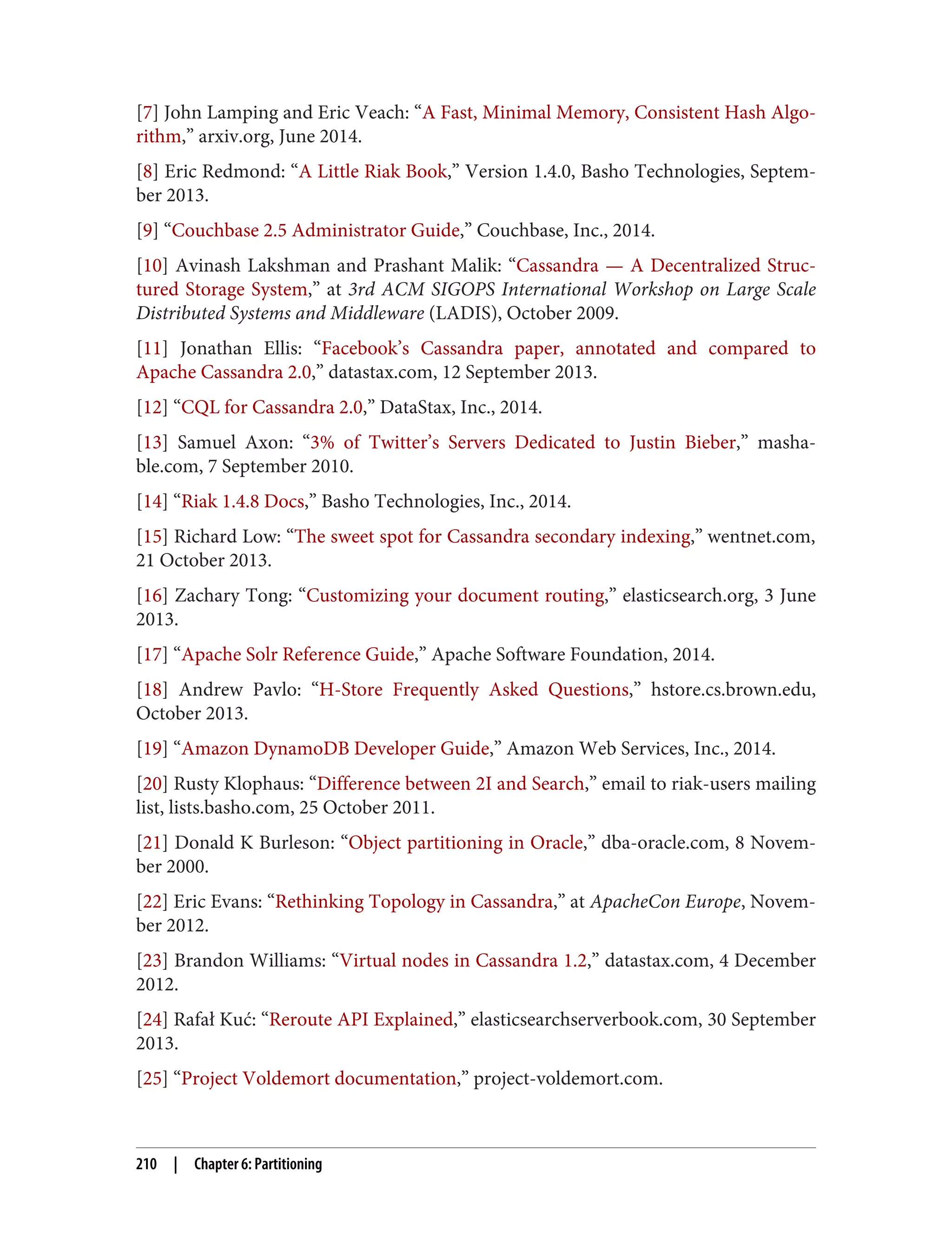 [7] John Lamping and Eric Veach: “A Fast, Minimal Memory, Consistent Hash Algo‐
rithm,” arxiv.org, June 2014.
[8] Eric Redmond: “A Little Riak Book,” Version 1.4.0, Basho Technologies, Septem‐
ber 2013.
[9] “Couchbase 2.5 Administrator Guide,” Couchbase, Inc., 2014.
[10] Avinash Lakshman and Prashant Malik: “Cassandra — A Decentralized Struc‐
tured Storage System,” at 3rd ACM SIGOPS International Workshop on Large Scale
Distributed Systems and Middleware (LADIS), October 2009.
[11] Jonathan Ellis: “Facebook’s Cassandra paper, annotated and compared to
Apache Cassandra 2.0,” datastax.com, 12 September 2013.
[12] “CQL for Cassandra 2.0,” DataStax, Inc., 2014.
[13] Samuel Axon: “3% of Twitter’s Servers Dedicated to Justin Bieber,” masha‐
ble.com, 7 September 2010.
[14] “Riak 1.4.8 Docs,” Basho Technologies, Inc., 2014.
[15] Richard Low: “The sweet spot for Cassandra secondary indexing,” wentnet.com,
21 October 2013.
[16] Zachary Tong: “Customizing your document routing,” elasticsearch.org, 3 June
2013.
[17] “Apache Solr Reference Guide,” Apache Software Foundation, 2014.
[18] Andrew Pavlo: “H-Store Frequently Asked Questions,” hstore.cs.brown.edu,
October 2013.
[19] “Amazon DynamoDB Developer Guide,” Amazon Web Services, Inc., 2014.
[20] Rusty Klophaus: “Difference between 2I and Search,” email to riak-users mailing
list, lists.basho.com, 25 October 2011.
[21] Donald K Burleson: “Object partitioning in Oracle,” dba-oracle.com, 8 Novem‐
ber 2000.
[22] Eric Evans: “Rethinking Topology in Cassandra,” at ApacheCon Europe, Novem‐
ber 2012.
[23] Brandon Williams: “Virtual nodes in Cassandra 1.2,” datastax.com, 4 December
2012.
[24] Rafał Kuć: “Reroute API Explained,” elasticsearchserverbook.com, 30 September
2013.
[25] “Project Voldemort documentation,” project-voldemort.com.
210 | Chapter 6: Partitioning
 