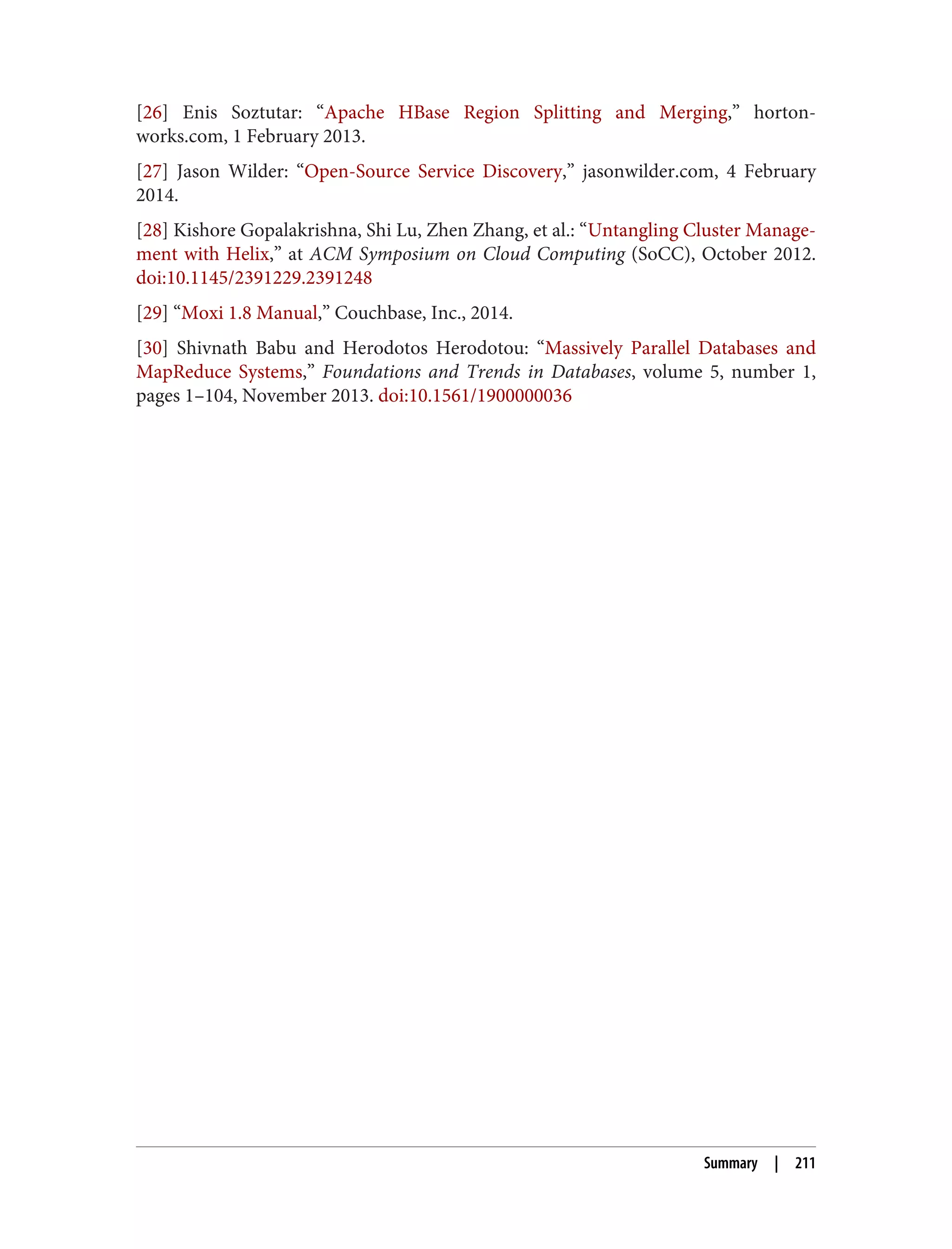 [26] Enis Soztutar: “Apache HBase Region Splitting and Merging,” horton‐
works.com, 1 February 2013.
[27] Jason Wilder: “Open-Source Service Discovery,” jasonwilder.com, 4 February
2014.
[28] Kishore Gopalakrishna, Shi Lu, Zhen Zhang, et al.: “Untangling Cluster Manage‐
ment with Helix,” at ACM Symposium on Cloud Computing (SoCC), October 2012.
doi:10.1145/2391229.2391248
[29] “Moxi 1.8 Manual,” Couchbase, Inc., 2014.
[30] Shivnath Babu and Herodotos Herodotou: “Massively Parallel Databases and
MapReduce Systems,” Foundations and Trends in Databases, volume 5, number 1,
pages 1–104, November 2013. doi:10.1561/1900000036
Summary | 211
 