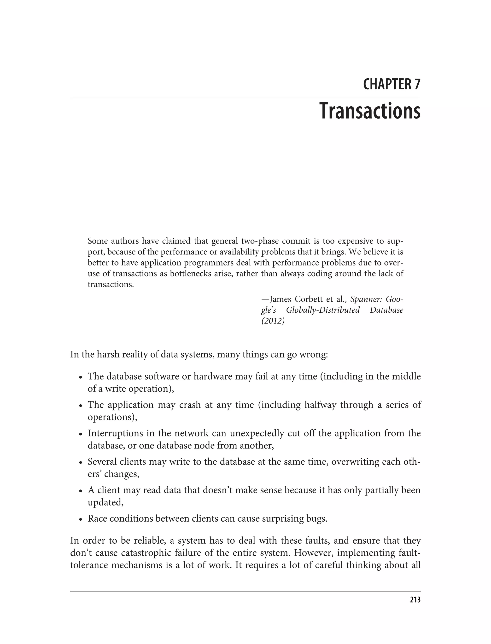 CHAPTER 7
Transactions
Some authors have claimed that general two-phase commit is too expensive to sup‐
port, because of the performance or availability problems that it brings. We believe it is
better to have application programmers deal with performance problems due to over‐
use of transactions as bottlenecks arise, rather than always coding around the lack of
transactions.
—James Corbett et al., Spanner: Goo‐
gle’s Globally-Distributed Database
(2012)
In the harsh reality of data systems, many things can go wrong:
• The database software or hardware may fail at any time (including in the middle
of a write operation),
• The application may crash at any time (including halfway through a series of
operations),
• Interruptions in the network can unexpectedly cut off the application from the
database, or one database node from another,
• Several clients may write to the database at the same time, overwriting each oth‐
ers’ changes,
• A client may read data that doesn’t make sense because it has only partially been
updated,
• Race conditions between clients can cause surprising bugs.
In order to be reliable, a system has to deal with these faults, and ensure that they
don’t cause catastrophic failure of the entire system. However, implementing fault-
tolerance mechanisms is a lot of work. It requires a lot of careful thinking about all
213
 