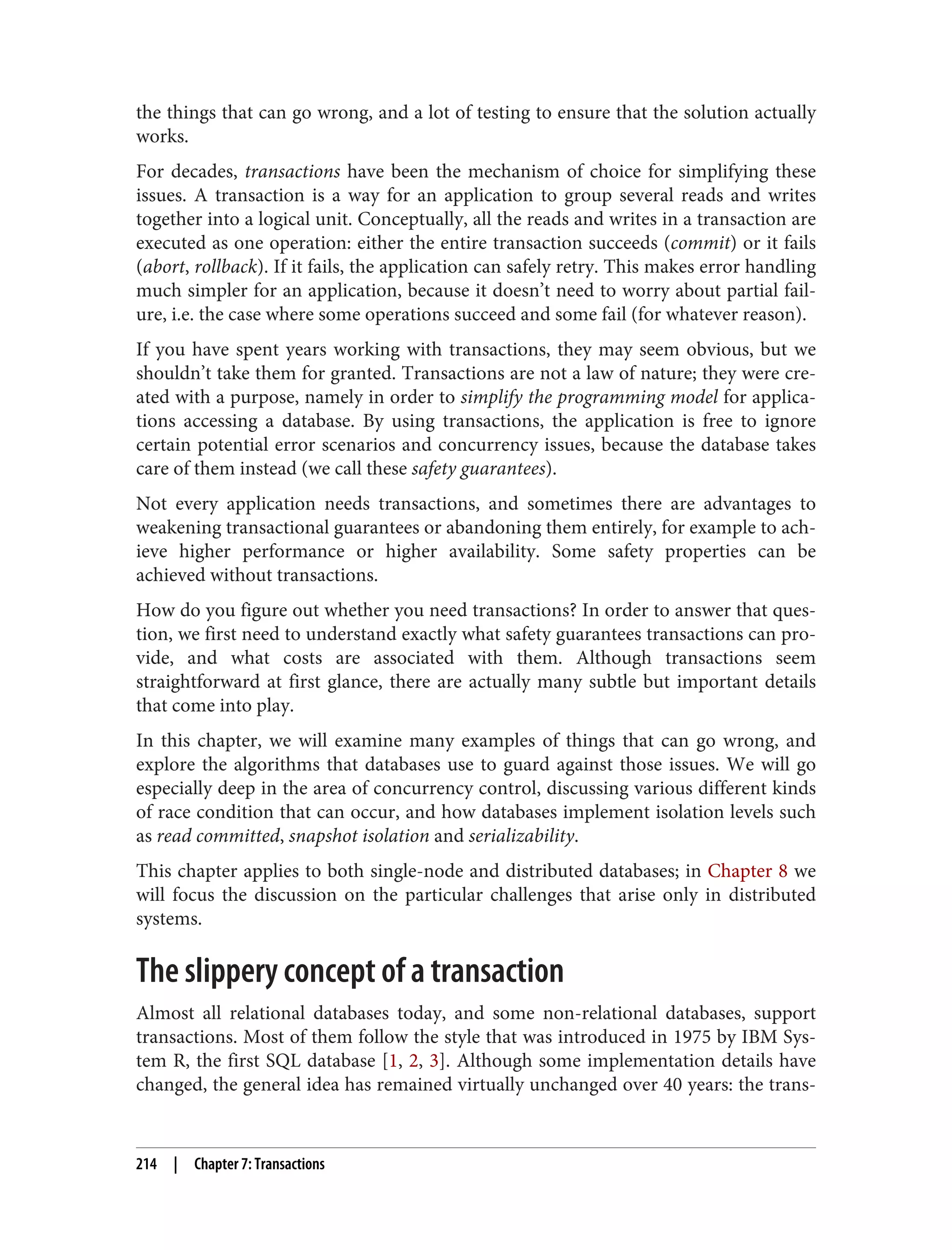 the things that can go wrong, and a lot of testing to ensure that the solution actually
works.
For decades, transactions have been the mechanism of choice for simplifying these
issues. A transaction is a way for an application to group several reads and writes
together into a logical unit. Conceptually, all the reads and writes in a transaction are
executed as one operation: either the entire transaction succeeds (commit) or it fails
(abort, rollback). If it fails, the application can safely retry. This makes error handling
much simpler for an application, because it doesn’t need to worry about partial fail‐
ure, i.e. the case where some operations succeed and some fail (for whatever reason).
If you have spent years working with transactions, they may seem obvious, but we
shouldn’t take them for granted. Transactions are not a law of nature; they were cre‐
ated with a purpose, namely in order to simplify the programming model for applica‐
tions accessing a database. By using transactions, the application is free to ignore
certain potential error scenarios and concurrency issues, because the database takes
care of them instead (we call these safety guarantees).
Not every application needs transactions, and sometimes there are advantages to
weakening transactional guarantees or abandoning them entirely, for example to ach‐
ieve higher performance or higher availability. Some safety properties can be
achieved without transactions.
How do you figure out whether you need transactions? In order to answer that ques‐
tion, we first need to understand exactly what safety guarantees transactions can pro‐
vide, and what costs are associated with them. Although transactions seem
straightforward at first glance, there are actually many subtle but important details
that come into play.
In this chapter, we will examine many examples of things that can go wrong, and
explore the algorithms that databases use to guard against those issues. We will go
especially deep in the area of concurrency control, discussing various different kinds
of race condition that can occur, and how databases implement isolation levels such
as read committed, snapshot isolation and serializability.
This chapter applies to both single-node and distributed databases; in Chapter 8 we
will focus the discussion on the particular challenges that arise only in distributed
systems.
The slippery concept of a transaction
Almost all relational databases today, and some non-relational databases, support
transactions. Most of them follow the style that was introduced in 1975 by IBM Sys‐
tem R, the first SQL database [1, 2, 3]. Although some implementation details have
changed, the general idea has remained virtually unchanged over 40 years: the trans‐
214 | Chapter 7: Transactions
 